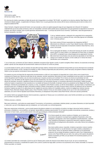 Benmorin Mx
Como perros y gatos
(El Sol de la Costa, 1/04/‘14)
En columnas de medios nacionales se habla del asunto de la inseguridad en la entidad: “DE PLANO –se publicó en la columna colectiva ‘Bajo Reserva’ de El
Universal el sábado pasado–, el gobernador de Oaxaca, Gabino Cué, no pudo garantizar este viernes (28 de marzo) condiciones para el acto de relevo en la
dirigencia estatal del PRI”.
César Camacho, dirigente nacional del tricolor, tuvo que cancelar su visita a la capital oaxaqueña luego de que integrantes de la Sección 22 impidieran
violentamente que el acto priista se llevara a cabo con tranquilidad. Camacho habría pedido apoyo al gobernador Cué para garantizar la seguridad en la toma de
protesta, pero éste le contestó “que no podía garantizar absolutamente nada”. Y concluye ese párrafo de El Universal: “Ciertamente, nada está garantizado en
territorio oaxaqueño, nos dicen”.
Y así es, hablando apenas y solamente de la seguridad de los oaxaqueños:
Unas 12 ejecuciones en apenas 48 horas, entre ellas algunas son señaladas
como “crímenes políticos”.
Ese mismo viernes 28 fueron asesinados dos integrantes del MULT
(Movimiento de Unificación y Lucha Triqui), Basilio Guzmán y Martín Sánchez.
También ese día fue ejecutado el empresario maderero César Ramírez, cerca
de las 3 de la tarde.
Por la madrugada del sábado, a la altura del Columpio de Ixcotel, fue ultimado
Ignacio García, ex preso político y ex colaborador de Flavio Sosa, ex dirigente
de la APPO, ex diputado local y actual dirigente de la organización Comuna.
Más tarde fueron encontradas unas seis personas ejecutadas en los límites de
Oaxaca con el estado de Veracruz, de las cuales por lo menos tres fueron
identificados como oaxaqueños.
Y, por si fuera poco, el hermano de Oscar Valencia, presidente municipal de San Agustín Loxicha, el pastor evangélico Eliseo Valencia, fue asesinado el domingo
pasado, apenas dos días después del acontecimiento violento de la Sección 22 contra los priistas.
Lo ocurrido desde el viernes, justo al comienzo de esta última jornada violenta, enfureció tanto al presidente Enrique Peña que al ser informado de lo acontecido
en el acto priista decidió, se dice, cancelar de inmediato su visita a Oaxaca programada para esta semana y retirar todo apoyo del gobierno federal al estatal de
Gabino (y eso que apenas comenzaba el trance sangriento).
A lo anterior se suma una larga lista de vergonzosos acontecimientos no sólo en lo que respecta a la seguridad sino a otros rubros como la salud de los
ciudadanos de Oaxaca que, además de estar lejos de ser aclarados, también representan detonantes de mayor inestabilidad social que están muy distantes del
control del gobierno de El Cambio y de una mano de justicia que ni siquiera se asoma por la entidad: Por lo menos una docena de perredistas han sido
ejecutados; unos 160 delitos de alto impacto que no han sido esclarecidos; han sido documentados cientos o miles de casos de violencia política y amenazas;
abusos de autoridad, corrupción y desfalcos al erario de funcionarios y ex funcionarios impunes; un incremento alarmante de feminicidios y delitos sexuales
contra las mujeres; el asesinato en días recientes de un ex alcalde de Guevea de Humboldt, el atentado contra el ex presidente de San Miguel del Puerto, Pablo
Rodríguez, mientras iba acompañado de su esposa y su hija, y la agresión contra Plutarco Loaeza, ex edil de Temaxcaltepec, que fuera herido a machetazos y se
encuentra grave aún; el hallazgo de dedos cercenados enviados a líderes comerciantes y de restos humanos frente a oficinas de Defensoría de los Derechos
Humanos; mujeres que paren en la calle porque les son negados los servicios médicos en hospitales públicos; cientos de negligencias médicas impunes;
Heriberto Pazos, Bernardo Vásquez, Beatriz López, Arturo Pimentel y Catarino Torres son otros líderes sociales de los que no han sido esclarecidos sus
asesinatos, así como el del ex diputado local Everardo Hernández y la desaparición del profesor Carlos René Román, entre otros asuntos pendientes.
A lo anterior habría que agregarle decenas más de ausencias y urgencias en Oaxaca que no se solventaron pese a ese Cambio prometedor que nunca llegó, que
por el contrario nos quedó a deber mucho.¬
Políticos precoces y violentos
Bajo esas condiciones, ¿qué justicia se puede esperar? Funcionarios, ex funcionarios y autoridades violentas pululan y se pasean libremente con total impunidad
y, sobre todo, que es lo más peligroso para los ciudadanos, con mucho poder a su criminal disposición.
Bajo esas vergonzosas condiciones, ¿qué se puede esperar del gobierno estatal en lo que respecta a la justicia si se llega a denunciar hechos violentos o
amenazas a ciudadanos y comunicadores, por ejemplo, desde teléfonos celulares desconocidos? Si con todas las pruebas contundentes, acusaciones, pruebas y
denuncias no hacen nada, ¿qué se puede esperar si les pide que investiguen a fondo amenazas indirectas?
En el trienio pasado de Lorenzo Lavativa en Güatulko, por lo menos dos
funcionarios del gobierno municipal fueron agredidos físicamente y otros más
hostigados y perseguidos; otros fueron despedidos injustificadamente, y también
hubo ciudadanos empresarios a quienes les clausuraron negocios ocupando
evidentemente el hostigamiento administrativo, como ellos mismos han señalado y
denunciado.
Ese mismo político precoz, insensible, inmaduro e ignorante, Lorenzo Lavativa,
hoy intenta imponer su Ley del Garrote en la región costeña y catapultarse, al
mismo tiempo, hacia una diputación federal, sintiéndose con la garantizada
protección de sus amigos del gobierno estatal de Ladino Cué y colaboradores (y
socios) como Pepe Zorrillo que, por cierto, han caído ya de la gracia del gobierno
federal comandado por Peña, así que desde el fin de semana pasado ya no la
tienen tan fácil.
Los medios nacionales han comenzado a poner los ojos en Oaxaca justo cuando las cloacas se han abierto de par en par, así que no sorprenda que
próximamente la corrupción y complicidad de sujetos como Lorenzo Lavativa les haga saltar a la fama en los escenarios de los medios nacionales. En resumen:
Político que ladra, no muerde.
 