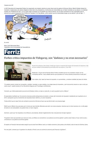 Colecta de la SIP
La SIP (Secretaría de Inseguridad Pública) ha organizado una singular colecta pa’ juntar dinero para los gastos de Semana Santa. Alberto Estafas Salinas ha
mandado a implementar una colecta obligatoria sobre todo a los propietarios y conductores de motocicletas que, al haber tramitado ya sus placas y no haberlas
recibido aún PORQUE NO HAY, y en su lugar andan circulando con el papelito que avala el trámite, son en estos momentos los más vulnerables para la
extorsión por parte de elementos de la Policía de Transitas. Si no hay placas, ¿cómo quieren que los motociclistas tengan ya sus placas? ¿No les digo…?
Au revoir
Mario Osiris Benavides Morin
Catedrático de la Universalidad de Oaxacalifornia
Forbes critica impuestos de Videgaray, son “dañinos y no eran necesarios”
El gurú de las finanzas, Steve Forbes, insistió que el país se recuperará del arrastre del incremento de impuestos y dijo
que para combatir la informalidad hay que facilitar abrir una empresa // Foto: EFE
Redacción.- El gurú de las finanzas Steve Forbes consideró que es muy necesario romper con los
monopolios eternos, “esos cárteles eternos que prevalecen en varios sectores productivos en este país”.
Esto implica, dijo, bajar las tasas de impuestos, no aumentarlas, y mantener estables las tasas de interés.
“Si ustedes quieren romper los monopolios y cárteles, necesitan un peso estable y muy bajas tasas de impuestos, y así la economía crecería un seis a ocho por
ciento anual”, resaltó durante el Foro Mundial de Negocios del Tecnológico de Monterrey.
Comentó, que “afortunadamente la economía de Estados Unidos va mejor en este año, lo cual le ayudará mucho a México”.
El especialista manifestó que “la economía mexicana podrá sobreponerse al arrastre o al peso del incremento de impuestos” establecido por el gobierno en el
2014; subrayando que los incrementos de impuestos fueron dañinos y no eran necesarios.
Forbes afirmó que la mejor forma de combatir la economía informal es hacer que sea fácil el abrir una empresa legal.
Refirió que en México hay que pasar por lo menos por seis trámites diferentes para abrir una nueva empresa, mientras que en otras naciones con un sólo golpe
de tecla en una computadora, se puede iniciar un nuevo negocio.
Asimismo, opinó que “los impuestos a los refrescos y las botanas, afectan negativamente más a las personas de bajos ingresos”.
“El gobierno tiene que aprender que menos es más y así México se convertirá en una potencia económica global” y podría crecer hasta un 8 por ciento anual y
convertirse en una potencia económica global.
El experto en finanzas internacionales aseguró que de esta forma México sería un modelo económico para países como Brasil y todo el resto de América Latina.
Por otra parte, comentó que “el gobierno ha utilizado a Pemex como el cochinito de ahorros para financiar al gobierno”.
 