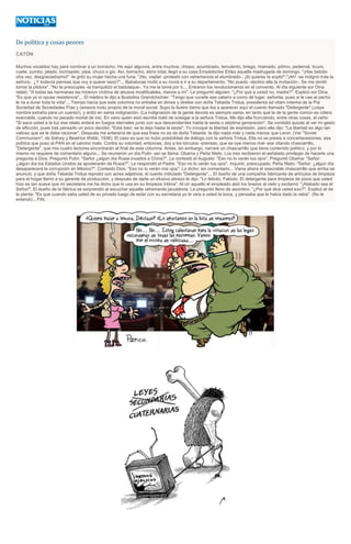 De política y cosas peores
CATÓN
Muchos vocablos hay para nombrar a un borracho. He aquí algunos, entre muchos: chispo, azumbrado, temulento, briago, mamado, pítimo, pedernal, tícuro,
cuete, zumbo, jalado, incróspido, pipa, chuco o gis. Así, borracho, ebrio total, llegó a su casa Empédocles Etílez aquella madrugada de domingo. "¡Has bebido
otra vez, desgraciadísimo!" -le gritó su mujer hecha una furia. "¡No, viejita! -protestó con vehemencia el alumbrado-. ¡Si quieres te soplo!"."¡Ah! -se indignó más la
señora-. ¿Y todavía piensas que voy a querer sexo?"... Babalucas invitó a su novia a ir a su departamento. "No puedo -declino ella la invitación-. Se me olvidó
tomar la píldora". "No te preocupes -la tranquilizó el badulaque-. Ya me la tomé por ti.... Entraron los revolucionarios en el convento. Al día siguiente sor Dina
relató: "A todas las hermanas las hicieron víctima de abusos incalificables, menos a mí". Le preguntó alguien: "¿Por qué a usted no, madre?". Explicó sor Dina.
"Es que yo sí opuse resistencia"... El médico le dijo a Bustolina Grandchichier: "Tengo que curarle ese catarro a como dé lugar, señorita, pues si le cae al pecho
le va a durar toda la vida"... Tiempo hacía que esta columna no entraba en dimes y diretes con doña Tebaida Tridua, presidenta ad vitam interina de la Pía
Sociedad de Sociedades Pías y censora motu proprio de la moral social. Supo la ilustre dama que iba a aparecer aquí el cuento llamado "Detergente" (¡vaya
nombre extraño para un cuento!), y ardió en santa indignación. (La indignación de la gente devota es siempre santa, en tanto que la de la gente común es cólera
execrable, cuando no pecado mortal de ira). En vano quien esto escribe trató de sosegar a la señora Tridua. Me dijo ella frunciendo, entre otras cosas, el ceño:
"Si saca usted a la luz ese relato arderá en fuegos eternales junto con sus descendientes hasta la sexta o séptima generación". Se condolió quizás al ver mi gesto
de aflicción, pues tras pensarlo un poco decidió: "Está bien: se la dejo hasta la sexta". Yo invoqué la libertad de expresión, pero ella dijo: "La libertad es algo tan
valioso que se le debe racionar". Después me enteraría de que esa frase no es de doña Tebaida: la dijo nada más y nada menos que Lenin. (Ver "Soviet
Communism", de Sidney y Beatrice Webb, 1936). El caso es que no hubo posibilidad de diálogo con la señora Tridua. Ella no se presta a concertacesiones, esa
política que puso al PAN en el camino malo. Contra su voluntad, entonces, doy a los tórculos -prensas, que se oye menos mal- ese vitando chascarrillo,
"Detergente", que mis cuatro lectores encontrarán al final de esta columna. Antes, sin embargo, narraré un chascarrillo que tiene contenido político, y por lo
mismo no requiere de comentario alguno... Se reunieron un día Putin -así se llama- Obama y Peña Nieto. Los tres recibieron el señalado privilegio de hacerle una
pregunta a Dios. Preguntó Putin: "Señor ¿algún día Rusia invadirá a China?". Le contestó el Augusto: "Eso no lo verán tus ojos". Preguntó Obama: "Señor:
¿algún día los Estados Unidos se apoderarán de Rusia?". Le respondió el Padre: "Eso no lo verán tus ojos". Inquirió, preocupado, Peña Nieto: "Señor: ¿algún día
desaparecerá la corrupción en México?". Contestó Dios: "Eso no lo verán mis ojos". Lo dicho: sin comentario... Viene ahora el execrable chascarrillo que arriba se
anunció, y que doña Tebaida Tridua reprobó con acres adjetivos; el cuento intitulado "Detergente"... El dueño de una compañía fabricante de artículos de limpieza
para el hogar llamó a su gerente de producción, y después de darle un efusivo abrazo le dijo: "Lo felicito, Fabiolo. El detergente para limpieza de pisos que usted
hizo es tan suave que mi secretaria me ha dicho que lo usa en su limpieza íntima". Al oír aquello el empleado alzó los brazos al cielo y exclamó: "¡Alabado sea el
Señor!". El dueño de la fábrica se sorprendió al escuchar aquella vehemente jaculatoria. Le preguntó lleno de asombro: "¿Por qué dice usted eso?". Explicó el de
la planta: "Es que cuando salía usted de su privado luego de estar con su secretaria yo le veía a usted la boca, y pensaba que le había dado la rabia". (No le
entendí)... FIN.
 