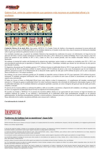 Gabino Cué, entre los gobernadores que gastaron más recursos en publicidad oficial y lo
ocultaron
Ciudad de México; 01 de abril, 2014.--Este martes, ARTICLE 19 y Fundar, Centro de Análisis e Investigación, presentaron la tercera edición del
Índice de Acceso al Gasto en Publicidad Oficial en las entidades federativas; el estudio revela entre otras cosas la ausencia de información detallada
sobre el gasto que realizan los gobiernos locales en esa materia.
Los resultados muestran que, en general, las entidades federativas han mejorado las condiciones de acceso a la información a lo largo de las tres
ediciones del índice. Catorce estados aumentaron su puntuación entre 2011 y 2013. Destacan los estados de Hidalgo, Nuevo León, Oaxaca y San Luis
Potosí que pasaron de cero estrellas en 2011 a tres y cuatro en 2013. En el mismo periodo, solo tres estados retroceden: México, Colima y
Michoacán.
Sin embargo, la lentitud del cambio está ilustrada por la categoría más importante: quince estados no cambian sus resultados entre 2011 y 2013, con
una preocupación particular por la opacidad en Coahuila, Guerrero, Puebla y Tamaulipas; entidades que durante las tres ediciones de este ejercicio
han obtenido 0 estrellas.
El diagnóstico documenta que 26 entidades gastaron 5,377 millones de pesos en publicidad oficial en 2012, lo que equivale a 20 veces el presupuesto
federal ejercido de 2012 en salud para combatir la muerte materna (255.34 millones de pesos) o dos veces el presupuesto que los tres órdenes de
gobierno ejercieron en 2012 en la infraestructura de la educación media superior de todo país (2,054 millones de pesos con la cual se efectuaron
obras en beneficio de 1,759 centros escolares).
Sin embargo, de este monto millonario gastado por 26 entidades es imposible conocer el destino del 53% (que representa 2,833 millones de pesos).
Solamente 19 entidades entregaron información sobre el detalle del gasto y en muchos de estos casos el monto es inconsistente con aquel que se
reportó como total ejercido.
El Índice de Acceso al Gasto en Publicidad Oficial tiene como objetivo evaluar la transparencia y el cumplimiento del mandato constitucional
(artículo 6 y 134) para los gastos en publicidad oficial. Se evaluó la primera respuesta a dos solicitudes de información relacionadas al gasto en 2012
en publicidad realizadas a las 32 entidades federativas: presupuesto aprobado y ejercido, así como el desglose del gasto por tipo de medio, proveedor,
campaña y concepto.
El ejercicio de los recursos públicos es información pública y debe ser accesible y encontrarse a disposición del ciudadano; sin embargo, la opacidad
en torno a la asignación de publicidad oficial favorece la sospecha de favoritismo político.
De acuerdo con Fundar y ARTICLE 19, la ausencia de escrutinio público alienta un uso equivocado de estos recursos en lugar de fomentar una
verdadera rendición de cuentas. El uso arbitrario y discriminatorio de la publicidad oficial sigue profundamente arraigado en las prácticas
gubernamentales. Se distribuye principalmente conforme a criterios políticos e intereses privados y se convierte en el medio idóneo para controlar las
líneas editoriales de los medios; una práctica definida como censura sutil o indirecta.
Con información de Artículo 19
“Gobierno de Gabino Cué es mentiroso”: Juan Celis
abril 2, 2014 | Autor Diario Despertar de Oaxaca
Gabriel Hernández afirmó que en Oaxaca no hay paz ni progreso, en la capital predominan las marchas, manifestaciones, bloqueos y todo tipo de protestas, por la negligencia gubernamental
Rebeca Luna Jiménez/ Águeda Robles
A más de dos meses de instalar un plantón en los corredores del Palacio de Gobierno, los integrantes de Antorcha Campesina se movilizaron en la ciudad ante la falta de respuesta de las
autoridades estatales, puesseñalaron queles siguen negando respuesta a su pliego petitorio de demandas.
La marcha de Antorcha Campesina salió del Paseo El Llano, sobre avenida Benito Juárez, y llegó al Periférico, para continuar sobre la calle Fray Bartolomé de Las Casas, después se
incorporó enValerio Trujano para finalmente arribar al zócalo, nuevamente.
A la movilización acudieron pobladores provenientes de las ocho regiones del estado, quienes exigieron respuesta al conflicto agrario que sostienen en la región Mixteca.
Los inconformes exigieron la entrega de recursos para obras sociales en comunidades de las regiones de la Costa, Cañada, Istmo y Valles Centrales, así como infraestructura educativa,
salud, agua potable y energía eléctrica.
Asimismo, pidieron la solución definitiva del conflicto agrario que sostienen las comunidades de Santo Domingo Yosoñama y San Juan Mixtepec.
Los 15 mil agremiados cerraron las calles de la capital oaxaqueña e hicieron diversas consignas contra el gobierno de Gabino Cué; además, pidieron respuestas claras a las más de 100
peticiones que hicieron desde hace más de un año.
En esta movilización participaron Juan Manuel Celis Aguirre, dirigente de la organización en Puebla e integrante del Comité Ejecutivo Nacional; Samuel Aguirre Ochoa, dirigente de
Veracruz;Eleusis Córdova Morán, responsable del Área Campesina Nacional; Homero Aguirre Enríquez, responsable de Prensa Nacional; José Juan Bautista, dirigente en Guerrero; y
Gabriel Hernández, dirigente de la organización en Oaxaca.
 