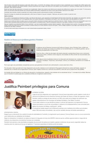 “Son 81 obras, de las cuales 62 avanzaron a paso lento; falta el resto, y lo del 2014. Sin embargo, donde se encuentra la mayor complicación es en la solución del conflicto agrario entre
Santo Domingo Yosoñama y San Gabriel Mixtepec. Estamos proponiendo que se hagan más obras que el año pasado y que el problema en Yosoñama y Mixtepec tenga una solución más
adecuada”, indicó Gabriel Hernández.
Reveló que hace diez días sostuvieron un encuentro con el gobernador, Gabino Cué, donde se les informó que la solución del conflicto iba en camino, pero no es cierto: “Yo creo que les
dieron una información falsa para plantear que la solución estaba encaminada o simplemente nos vieron la cara, para prometer cosas que no son ciertas”.
Hernández García también condenó el asesinato de 22 líderes sociales durante la administración de Gabino Cué Monteagudo.
Reprochó el eslogan de campaña del actual gobernador y afirmó que en Oaxaca no hay paz ni progreso: “Habrá paz, pero para los muertos, no para los vivos”.
Gabino mentiroso
Por su parte, el representante de Antorcha en Puebla, Juan Manuel Celis Aguirre, quien representa al Comité Regional del Movimiento Antorchista, dijo respaldar a los oaxaqueños; además,
aseveró que con la manifestación de 15 mil integrantes dieron una muestra importante al “inútil gobierno de Oaxaca” y que todo el país sabe lo que está pasando en Oaxaca.
Destacó que la mentira de Gabino se palpa, pues en una reunión anterior ante ellos (la comisión regional que conforman Guerrero, Puebla, Tlaxcala y Veracruz) se comprometió a que en una
semana habría importantes pasos para la solución del conflicto agrario y el problema social: “Ésta es una pequeña muestra de lo que sigue; a nosotros no nos van a engañar”.
Dijo que “el gobierno que representa Gabino Cué es mentiroso”, y por eso el pueblo desafiará a quienes intenten engañarlo, “dentro del palacio huele a azufre, no se acerquen demasiado”,
señaló al tiempo que reiteró que un grupo de caciques no pueden andar por el mundo haciendo lo que les dé la gana, “vamos a obligar al gobierno a que haga lo que tenga que hacer, y si es
necesario por las malas, lo haremos”.
El cierre de esta marcha estuvo enmarcado con un acto cultural donde se presentaron bailes y música.
Hambre en Oaxaca ya es problema genético: Peimbert
YURI SOSA
El defensor de los Derechos Humanos del Pueblo de Oaxaca, Arturo Peimbert Calvo, señaló que
problema de hambre que existe en la entidad, se ha transformado en un problema genético, que se
presenta principalmente en la Sierra Sur.
Pues los niños y niñas de esta región del estado presentan características físicas como crecimiento
anormal del cráneo, similares a las de algunas comunidades de África donde han documentado este
padecimiento.
Entre alguna de las localidades donde se ha observado este fenómeno son: núcleos cercanos a
Yucutindo, Amoltepec, Teojomulco, Zenzontepec, Zaniza y en la Mixteca colindante con el estado se
Guerrero.
Por lo que urgió a las autoridades competentes accionar para garantizar el derecho de la alimentación y buena salud de la niñez.
Por otra parte, indicó que está en la mejor disposición para acudir a declarar si se lo solicitará la Procuraduría General de Justicia del Estado, respecto al
asesinato de un miembro de la Organización Comuna, quien viajaba a bordo de un vehículo de la DDHPO, tema del cual no proporcionó más detalles.
Así también dijo que trabajan en un informe de educación y movilizaciones, respecto a las protestas de los estudiantes de las 11 normales de la entidad. Mientras
que al momento no existe queja de la ciudadanía emitida en el organismo sobre el tema.
Justifica Peimbert privilegios para Comuna
ALONDRA OLIVERA
Luego de que dos integrantes de la organización Comuna fueran ejecutados cuando viajaban a bordo de un
vehículo de la Defensoría de los Derechos Humanos del Pueblo de Oaxaca, el titular del organismo, Arturo
Peimbert, justificó la entrega de este vehículo a la ONG como parte de los trabajos de medicación que
realizan conjuntamente en los municipios de Santiago Amoltepec y San Mateo Yucutindó.
“Fue en este contexto en el que decidimos prestar un vehículo del organismo a la organización Comuna
Oaxaca que asesora a una de las comunidades; lo utilizaría en los desplazamientos a esa comunidad para
agilizar los procesos de diálogo y pacificación”, señaló.
El ombudsman estatal aseguró que la Defensoría participa como mediadora del conflicto que prevalece
desde 1953 entre estas comunidades y del cual han resultado decenas de familias asesinadas por
enfrentamientos violentos.
Aseguró que su intervención fue a petición de parte de autoridades de Yucutindó y la organización que la asesora, Comuna Oaxaca, que a su vez es reconocida
como interlocutora por pobladores de Amoltepec.
Según el ombudsman, la mediación se realiza con base en lo dispuesto en la ley de la DDHPO, toda vez que los conflictos agrarios existe un riesgo alto de
violencia y las violaciones a los derechos humanos son constantes.
Peimbert instó asimismo a las autoridades encargadas de procuración de justicia en el estado a generar condiciones de paz social y seguridad, dados los
recientes actos de violencia por los que se registraron 17 personas asesinadas en distintos puntos del estado.
 