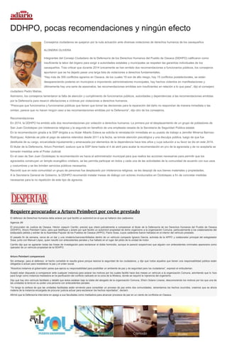 DDHPO, pocas recomendaciones y ningún efecto
Consejeros ciudadanos se quejaron por la nula actuación ante diversas violaciones de derechos humanos de los oaxaqueños
ALONDRA OLIVERA
Integrantes del Consejo Ciudadano de la Defensoría de los Derechos Humanos del Pueblo de Oaxaca (DDHPO) calificaron como
insuficiente la labor del órgano para exigir a autoridades estatales y municipales se respeten las garantías individuales de los
oaxaqueños. Tras criticar que durante 2014 únicamente se han emitido dos recomendaciones a funcionarios públicos, los consejeros
apuntaron que se ha dejado pasar una larga lista de violaciones a derechos fundamentales.
“Hay más de 300 conflictos agrarios en Oaxaca, de los cuales 19 son de alto riesgo, hay 15 conflictos postelectorales, se están
desapareciendo poderes en municipios e imponiendo administradores municipales, hay hechos violentos en manifestaciones y
últimamente hay una serie de asesinatos, las recomendaciones emitidas son insuficientes en relación a lo que pasa”, dijo el consejero
ciudadano Pedro Matías.
Asimismo, los consejeros lamentaron la falta de atención y cumplimiento de funcionarios públicos, autoridades y dependencias a las recomendaciones emitidas
por la Defensoría para resarcir afectaciones a víctimas por violaciones a derechos humanos.
“Preocupa que funcionarios y funcionarias públicas que tienen que tomar las decisiones para la reparación del daño no respondan de manera inmediata o las
omitan, parece que no hacen ningún caso a las recomendaciones emitidas por la Defensoría”, dijo otro de los consejeros.
Recomendaciones
En 2014, la DDHPO ha emitido sólo dos recomendaciones por violación a derechos humanos. La primera por el desplazamiento de un grupo de pobladores de
San Juan Ozolotepec por intolerancia religiosa y la segunda en beneficio de una empleada cesada de la Secretaría de Seguridad Pública estatal.
En la recomendación girada a la SSP dirigida a su titular Alberto Esteva se solicita la reinstalación inmediata en su puesto de trabajo a Jennifer Minerva Barroso
Rodríguez. Además se pide el pago de salarios retenidos desde 2011 a la fecha, se brinde atención psicológica y una disculpa pública, luego de que fue
destituida de su cargo, encarcelada injustamente y amenazada por elementos de la dependencia hace tres años y cuya solución a su favor se dio en este 2014.
El titular de la Defensoría, Arturo Peimbert, sostuvo que la SSP tiene hasta el 4 de abril para acatar la recomendación en pro de la agraviada y de no aceptarla se
tomarán medidas ante el Poder Judicial.
En el caso de San Juan Ozolotepec la recomendación es hacia el administrador municipal para que realice las acciones necesarias para permitir que los
agraviados construyan un templo evangélico cristiano, se les permita participar en todos y cada una de las actividades de la comunidad de acuerdo con sus usos
y costumbres y se les brinden servicios públicos necesarios.
Recordó que en esta comunidad un grupo de personas fue desplazado por intolerancia religiosa, se les despojó de sus bienes materiales y propiedades.
A la Secretaría General de Gobierno, la DDHPO recomendó instalar mesas de diálogo con actores involucrados en Ozolotepec a fin de concretar medidas
necesarias para la no repetición de este tipo de agravios.
Requiere procurador a Arturo Peimbert por coche prestado
El defensor de Derechos Humanos debe aclarar por qué facilitó un automóvil en el que se hallaron dos cadáveres
Agencia JM
El procurador de Justicia de Oaxaca, Héctor Joaquín Carrillo, precisó que citará judicialmente a comparecer al titular de la Defensoría de los Derechos Humanos del Pueblo de Oaxaca
(DDHPO), Arturo Peimbert Calvo, para que testifique y aclare por qué facilitó un automóvil propiedad de dicho organismo a la organización Comuna, particularmente a los colaboradores del
exdiputado petista y exlíder de la Asamblea Popular de los Pueblos de Oaxaca (APPO), Flavio Sosa, cuyos cadáveres fueron hallados en el interior del vehículo prestado.
El pasado fin de semana, cerca de un bar y una vinatería,fueronacribillados dentro de un vehículo compacto Ignacio García, activista de la APPO y colaborador principal del exlegislador
Sosa, junto con Manuel López, quien resultó con antecedentes penales y fue hallado en el lugar del piloto de la unidad de motor.
Carrillo dijo que se agotarán todas las líneas de investigación para esclarecer el doble homicidio, aunque le pareció sospechoso que alguien con antecedentes criminales apareciera como
operador de un vehículo propiedad de la DDHPO.
Arturo Peimbert comparecerá
Sin embargo, para el defensor, el hecho cometido le resulta grave porque lesiona la seguridad de los ciudadanos, y dijo que todos aquellos que tienen una responsabilidad pública están
obligados a actuar para restablecer la paz y el orden social.
“Nosotros instamos al gobernador parea que ejerza su responsabilidad para posibilitar un ambiente de paz y de seguridad para los ciudadanos”, expresó el ombudsman.
Aceptó estar dispuesto a comparecer ante cualquier instancia para aclarar los motivos por los cuales facilitó hace dos meses un vehículo a la organización Comuna, advirtiendo que lo hizo
para fungir como instancia mediadora en la pacificación del conflicto radicado en la zona de la Mixteca, donde se requirió la injerencia del organismo.
Dijo que hay otro vehículo facilitado y detalló que éstos estaban bajo la tutela del abogado de la organización Comuna, Efraín Solano Linares, desconociendo los motivos por los que una de
las unidades la tenía en su poder una persona con antecedentes penales.
“Yo tengo la certeza de que las unidades facilitadas están sirviendo para consolidar un proceso de paz entre dos comunidades, lamentamos los hechos ocurridos, creemos que es ahora
materia de la instancia encargada de procurar justicia actuar para esclarecer los hechos reportados”, declaró.
Afirmó que la Defensoría interviene en apego a sus facultades como mediadora para alcanzar procesos de paz en un ciento de conflictos en Oaxaca.
 