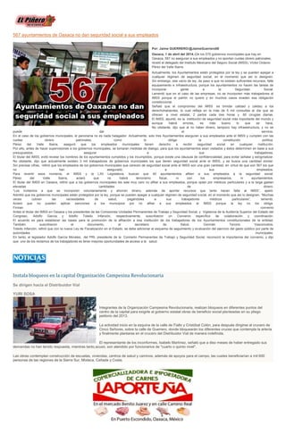 567 ayuntamientos de Oaxaca no dan seguridad social a sus empleados
Por: Jaime GUERRERO/@JaimeGuerrero08
Oaxaca, 1 de abril del 2014.-De los 570 gobiernos municipales que hay en
Oaxaca, 567 no aseguran a sus empleados y no aportan cuotas obrero patronales,
reveló el delegado del Instituto Mexicano del Seguro Social (IMSS), Víctor Octavio
Pérez del Valle Ibarra.
Actualmente, los Ayuntamientos están protegidos por la ley y se pueden apegar a
cualquier régimen de seguridad social, en el momento que así lo designen.
Sin embargo, ese vacío de ley, da paso a que no existan suficientes recursos, falte
equipamiento e infraestructura, porque los ayuntamientos no hacen las tareas de
incorporar gente a la Seguridad Social.
Lamentó que en el caso de las empresas, no se incorporen más trabajadores al
IMSS porque el patrón no quiere y en muchos casos evaden esa obligación
constitucional.
Señaló que el compromiso del IMSS es brindar calidad y calidez a los
derechohabientes, lo cual refleja en la más de 5 mil consultas al día que se
ofrecen a nivel estatal, 2 partos cada tres horas y 60 cirugías diarias.
El IMSS, apuntó, es la institución de seguridad social más importante del mundo y
aunque habrá errores, es más bueno lo que se hace.
No obstante, dijo que al no haber dinero, tampoco hay infraestructura, y no se
puede dar el servicio.
En el caso de los gobiernos municipales, el panorama no es nada halagador. Actualmente, solo tres Ayuntamientos aseguran a sus empleados ante el IMSS y cumplen con las
cuotas obrero patronales, como lo obliga la constitución política.
Pérez del Valle Ibarra, aseguró que los empleados municipales tienen derecho a recibir seguridad social en cualquier institución.
Por ello, antes de hacer supervisiones a los gobiernos municipales, se tomaran medidas de dialogo, para que los ayuntamientos sean visitados y éstos determinen en base a sus
presupuestos, asegurar a sus trabajadores.
El titular del IMSS, evitó revelar los nombres de los ayuntamientos cumplidos y los incumplidos, porque existe una cláusula de confidencialidad, para evitar señalar y estigmatizar.
No obstante, dijo que actualmente existen 3 mil trabajadores de gobiernos municipales los que tienen seguridad social ante el IMSS, y se busca una cantidad similar.
Sin precisar cifras, refirió que los empleados de los gobiernos municipales que carecen de seguridad social ante el IMSS son una gran cantidad, en virtud de que son 567 los que
no han asegurado a sus empleados.
Para revertir esos números, el IMSS y la LXII Legislatura, buscan que 40 ayuntamientos afilien a sus empleados a la seguridad social.
Pérez del Valle Ibarra, aclaró que no habrá terrorismo fiscal, ni con los empresarios, ni ayuntamientos.
El titular del IMSS en Oaxaca, refirió que a los gobiernos municipales les sale muy caro no afiliar a sus empleados, porque optan por médicos particulares y a la larga gastan
elevadas cantidades de dinero.
“Los invitamos a que se incorporen voluntariamente y ahorren dinero, además de aportar recursos que tanto hacen falta al IMSS”, apeló.
Admitió que los gobiernos municipales están protegidos por la ley, porque se pueden apegar a cualquier régimen de seguridad social, en el momento que así lo designen. “Muchas
veces cubren las necesidades de salud, pagándoles a sus trabajadores médicos particulares”, lamentó.
Aclaró que no pueden aplicar sanciones a los municipios por no afiliar a sus empleados al IMSS porque la ley no los obliga.
Firman convenio
Antes el titular del IMSS en Oaxaca y los presidentes de las Comisiones Unidades Permanentes de Trabajo y Seguridad Social, y Vigilancia de la Auditoría Superior del Estado del
Congreso, Adolfo García y Adolfo Toledo Infanzón, respectivamente, suscribieron un Convenio específico de colaboración y coordinación.
El acuerdo es para establecer las bases para la promoción de la afiliación a esa institución de los trabajadores de los Ayuntamientos constitucionales de la entidad.
También suscribieron el documento, el secretario de Salud, Germán Tenorio Vasconcelos.
Toledo Infanzón, refirió que con la nueva Ley de Fiscalización en el Estado, se debe adicionar al esquema de seguimiento y evaluación del ejercicio del gasto público por parte de
autoridades municipales.
En tanto, el legislador Adolfo García Morales, del PRI, presidente de la Comisión Permanentes de Trabajo y Seguridad Social, reconoció la importancia del convenio, y dijo
que uno de los reclamos de los trabajadores es tener mejores oportunidades de acceso a la salud.
Instala bloqueos en la capital Organización Campesina Revolucionaria
Se dirigen hacia el Distribuidor Vial
YURI SOSA
Integrantes de la Organización Campesina Revolucionaria, realizan bloqueos en diferentes puntos del
centro de la capital para exigirle al gobierno estatal obras de beneficio social planteadas en su pliego
petitorio del 2013.
La actividad inicio en la esquina de la calle de Fiallo y Cristóbal Colón, para después dirigirse al crucero de
Cinco Señores, sobre la calle de Guerrero, donde bloquearán los diferentes cruces que contempla la arteria
y finalmente plantarse en el crucero del Distribuidor Vial de manera indefinida.
El representante de los inconformes, Isabelo Martínez, señaló que a diez meses de haber entregado sus
demandas no han tenido respuesta, mientras tanto,acusó, son atendido por funcionarios de "cuarto o quinto nivel".
Las obras contemplan construcción de escuelas, viviendas, centros de salud y caminos, además de apoyos para el campo, las cuales beneficiarían a mil 600
personas de las regiones de la Sierra Sur, Mixteca, Cañada y Costa.
 