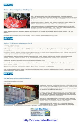 Marcha Antorcha Campesina y alista bloqueos
LIZETTE MENDOZA
Ante la falta de respuesta por parte de las autoridades estatales, contingentes de Antorcha
Campesina provenientes de las ocho regiones del estado realizan una marcha que partió del parque
Juárez El Llano, la cual pasará al zócalo de la ciudad y tiene la finalidad de realizar bloqueos en los
principales cruceros de la ciudad.
Estas acciones las realizan a 64 días de haber instalado su plantón en el corredor del Palacio de
Gobierno, donde además colocaron baños públicos y una cocina improvisada.
Las principales demandas de los manifestantes consisten en la entrega de recursos para obras
sociales en comunidades de las regiones de la Costa, Cañada Istmo y Valles Centrales, así como
infraestructura educativa, salud, agua potable y energía eléctrica.
Además de la solución por parte del gobierno del estado del conflicto agrario que mantienen las comunidades de Santo Domingo Yosoñama y San Juan
Mixtepec.
Debido a la marcha la circulación sobre avenida Juárez, se encuentra cerrada en su totalidad a la circulación vehicular.
Realizará ENSFO evento pedagógico y cultural
OCTAVIO VÉLEZ ASCENCIO
La Escuela Normal Superior Federal de Oaxaca (ENSFO) realizará el evento La Compartencia: Razón y Palabra, los próximos días sábado y domingo en la
Alameda de León.
En conferencia de prensa, el director de la institución Josías Rojas Quintas dijo que en esta actividad participarán también alumnos, padres de familia, asesores,
autoridades y representantes de Santa Cruz Xoxocotlán y de Oaxaca de Juárez.
Explicó que el evento tiene como propósito compartir con alumnos, alumnas, madres, padres de familia, docentes y sociedad en general, metodologías
didácticas, innovadoras y saberes comunitarios, con una perspectiva lúdica para promover el aprendizaje colectivo y lograr la emancipación.
En la actividad, se realizarán actividades lúdicas, culturales, exposiciones y talleres, indicó.
Precisó que La Compartencia: Razón y Palabra iniciará el sábado a las 15 horas con una calenda de la ENSFO, ubicada en Santa Cruz Xoxocotlán, rumbo al
Centro Histórico de la ciudad.
Mencionó que al día siguiente, se efectuarán de las 9 a las 14 horas talleres, exposiciones y actividades lúdicas.
Rojas Quintas dijo que entre esto, se llevarán a cabo actividades pedagógicas y juegos didácticos de las especialidades de español y matemáticas dirigidos a
alumnos de secundaria y público en general.
SECUABJO toma instalaciones universitarias
Emplazan a huelga a la Universidad
IVÁN FLORES
Integrantes del Sindicato de Empleados de Confianza de la Universidad Autónoma
Benito Juárez de Oaxaca (SECUABJO) mantienen tomadas las instalaciones de la
máxima casa de estudios por un plazo de 12 horas como medida de presión para
que los directivos les resuelvan su pliego petitorio.
El integrante del comité de huelga del sindicato, José Pablo Hernández, señaló
que el pasado 23 de febrero entregaron su pliego petitorio, donde destacan las
principales demandas de aumento salarial, basificación de algunos compañeros,
así como recibir las certificaciones correspondientes.
Desde las seis de la mañana, decenas de sindicalizados tomaron los edificios
ubicados sobre Avenida Universidad, por lo que cuatro mil alumnos se quedaron
sin clases, mismos que reanudaran sus labores el día de mañana.
Finalmente, los inconformes advirtieron que si el gobierno del estado y los
apoderados legales del rector, Eduardo Martínez Helmes, no resuelven sus
situaciones laborales, los 230 trabajadores que conforman el SECUABJO, estallarían en huelga el próximo 20 de abril.
 