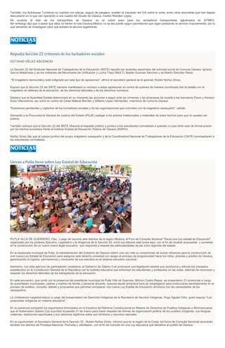 También, los Autobuses Turísticos no cuentan con placas, seguro de pasajero, evaden el impuesto del IVA sobre la renta, entre otras anomalías que han dejado
descubierto en lo que van operando a una cuadra del Zócalo de Oaxaca, insistió Rebollar López.
De acuerdo al líder de los transportista de Oaxaca, es un sobre peso para los verdaderos transportistas aglutinados en ATMEO.
Sin embargo dijo que a pesar que ellos no tienen la ruta Oaxaca-México no se les puede seguir permitiendo que sigan prestando el servicio impunemente, por lo
que demando se investiguen para que presten el servicio legalmente.
Repudia Sección 22 crímenes de los luchadores sociales
OCTAVIO VÉLEZ ASCENCIO
La Sección 22 del Sindicato Nacional de Trabajadores de la Educación (SNTE) repudió los recientes asesinatos del activista social de Comuna Oaxaca, Ignacio
García Maldonado y de los militantes del Movimiento de Unificación y Lucha Triqui (MULT), Basilio Guzmán Sánchez y de Martín Sánchez Pérez.
"El magisterio democrático está indignado por este tipo de agresiones", afirmó el secretario general de la gremial, Rubén Núñez Ginez.
Expuso que la Sección 22 del SNTE siempre manifestará su rechazo a estas agresiones en contra de quienes de manera coordinada dan la batalla con el
magisterio en defensa de la educación, de los derechos laborales y de los derechos humanos.
Destacó que la Asamblea Estatal determinará en su momento las acciones a seguir ante los crímenes y las amenazas de muerte a los hermanos Flavio y Horacio
Sosa Villavicencio, así como en contra de César Mateos Benítez y Gilberto López Hernández, miembros de Comuna Oaxaca.
"Estaremos pendientes y vigilantes de los luchadores sociales y de las organizaciones que coinciden con el magisterio oaxaqueño", señaló.
Demandó a la Procuraduría General de Justicia del Estado (PGJE) castigar a los autores intelectuales y materiales de estos hechos para que no queden sin
justicia.
También subrayó que la Sección 22 del SNTE ofrecerá el respaldo político y jurídico a los estudiantes normalistas a quienes un juez dictó auto de formal prisión
por los hechos sucedidos frente al Instituto Estatal de Educación Pública de Oaxaca (IEEPO).
Núñez Ginez dijo que el cuerpo jurídico del propio magisterio oaxaqueño y de la Coordinadora Nacional de Trabajadores de la Educación (CNTE) acompañarán a
los estudiantes normalistas.
Llevan a Putla foros sobre Ley Estatal de Educación
PUTLA VILLA DE GUERRERO, Oax.- Luego de recorrer seis distritos de la región Mixteca, el Foro de Consulta Sectorial "Hacia una Ley estatal de Educación"
organizado por los poderes Ejecutivo, Legislativo y la dirigencia de la Sección 22, inició sus labores este lunes aquí, con el fin de recabar propuestas y sumarlas
en la construcción de un nuevo marco legal educativo que responda y respete las particularidades de las ocho regiones del estado.
En la explanada municipal de Putla, la representación del Gobierno de Oaxaca reiteró una vez más su compromiso de sumar refuerzos para la construcción de
una nueva Ley Estatal de Educación para asegurar este derecho universal con apego al principio de progresividad hacia los niños, jóvenes y adultos de Oaxaca,
garantizando el ingreso, permanencia y conclusión de sus estudios en el sistema educativo nacional.
Asimismo, con este ejercicio de participación ciudadana, el Gobierno de Gabino Cué promueve una legislación estatal que reconozca y articule los preceptos
establecidos en la Constitución General de la República con la realidad educativa que enfrentan los estudiantes y profesores en las aulas, además de reconocer y
respetar los derechos laborales de los trabajadores de la educación.
En este encuentro, que contó con la presencia del presidente municipal de Putla Villa de Guerrero, Mónico Castro Reyes, se presentaron 21 ponencias a cargo
de autoridades municipales, padres y madres de familia y personal docente, quienes desde temprana hora se congregaron para involucrarse decididamente en el
proceso de análisis, consulta, debate y propuestas que permitan enriquecer una nueva Ley Estatal de Educación armónica con las necesidades de los
oaxaqueños.
La conferencia magistral estuvo a cargo del subsecretario de Derechos Indígenas de la Secretaría de Asuntos Indígenas, Hugo Aguilar Ortiz, quien expuso "Las
propuestas indígenas en materia educativa".
En su ponencia compartió los argumentos formulados en la Iniciativa de Reforma Constitucional en Materia de Derechos de Pueblos Indígenas y Afromexicanos
que el Gobernador Gabino Cué suscribió el pasado 21 de marzo para hacer respetar las formas de organización política de los pueblos indígenas, sus lenguas
maternas, tradiciones espirituales y sus derechos legítimos sobre sus territorios y recursos naturales.
En su oportunidad, el Secretario General de la Sección 22 , Rubén Núñez Ginéz, informó que en la región de la Costa, los foros de Consulta Sectorial recorrerán
también los distritos de Pinotepa Nacional, Pochutla y Jamiltepec, con el fin de coincidir en una Ley educativa que beneficie al pueblo de Oaxaca.
 