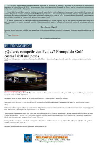 El CIEN señala que las exportaciones manufactureras registraron un incremento de apenas 0.9 por ciento, de tal manera que si se considera el
desempeño del primer bimestre de 2016 y se compara con el del mismo periodo del año pasado se observa que las exportaciones manufactureras
sufrieron una contracción de 1.4 por ciento.
Por otro lado, las actividades terciarias continúan mostrando una evolución positiva. Su desempeño durante el primer mes del año en curso fue
superior al registrado durante el mismo periodo de 2015 (2.9 comparado con 2.4 por ciento, respectivamente). Sin embargo, la magnitud de la tasa de
crecimiento del comercio fue menor a la registrada el año pasado (2 contra 3.6 por ciento en 2015), lo cual afecta considerablemente el desempeño de
las actividades terciarias al ser el comercio la de mayor contribución al total.
Al analizar los resultados de la actividad comercial de manera específica durante el primer mes del año se aprecia un buen avance tanto en la
parte mayorista (10 por ciento) como en la minorista (5.2), comportamiento que se ve reflejado en la trayectoria positiva de la tendencia de las dos
variables.
Las rebanadas del pastel
Entonces, serenos, mexicanos crédulos, que va para largo el advenimiento delfuturo promisorio ofrecido por el siempre cumplidor ministro del (d)
año.
Twitter: @cafevega
D.R.: cfvmexico_sa@hotmail.com
¿Quieres competir con Pemex? Franquicia Gulf
costará 850 mil pesos
Gasolineras Gulf, que viene a competir con Pemex, ofrecerá facilidades y descuentos a los gasolineros de la petrolera mexicana que quieran cambiar de
marca.
Axel Sánchez
Gulf ofrecerá sus franquicias en México. (Especial)
La empresa estadounidense de gasolineras Gulf, que viene a competir con Pemex, tendrá una cuota inicial de franquicia de 700 mil pesos más 150 mil pesos por posición
de carga, lo cual da un total de 850 mil pesos.
La compañía precisó que de esta cantidad 243 mil 200 se pagarán hasta 2018 o cuando se libere el precio de las gasolinas.
Para cumplir su meta de obtener el 25 por ciento del mercado mexicano darán facilidades y descuentos a los gasolineros de Pemex que quieran cambiar de marca,
agregó.
El director de la firma, Sergio de la Vega, dijo que los primeros 500 gasolineros en tener un contrato con ellos solo pondrán 50 mil pesos para tener la franquicia y pagarán
hasta 2018 o cuando se libere el precio de las gasolinas los 243 mil 200 pesos.
"Nosotros lo que ofrecemos como ventaja sobre Pemex es un servicio diferenciado para el cliente con pagos digitales y facilidad de tener el recibo fiscal digital, así como
la calidad de los productos y servicios. Para el inversionista ofrecemos un software que facilitará el cumplimiento fiscal y regulatorio de la operación de una gasolinera
además de un sistema innovador para ganar clientes", destacó el directivo.
Contó que desde su presentación a mediados de marzo, ya tienen 470 solicitudes de información para conocer sobre el modelo de franquicia de Gulf, el cual se publicará
completo el primero de abril de este año.
La empresa puede ser contactada a través de su página de internet, www.gulf.mx.
 