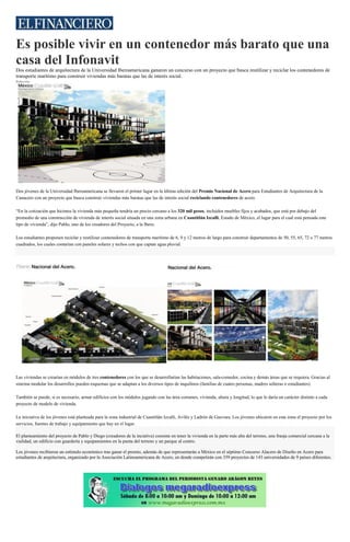 Es posible vivir en un contenedor más barato que una
casa del Infonavit
Dos estudiantes de arquitectura de la Universidad Iberoamericana ganaron un concurso con un proyecto que busca reutilizar y reciclar los contenedores de
transporte marítimo para construir viviendas más baratas que las de interés social.
Redacción
La iniciativa de los jóvenes está planteada para la zona industrial de Cuautitlán Izcalli, Avilés y Ladrón de Guevara. (Cortesía)
Dos jóvenes de la Universidad Iberoamericana se llevaron el primer lugar en la última edición del Premio Nacional de Acero para Estudiantes de Arquitectura de la
Canacero con un proyecto que busca construir viviendas más baratas que las de interés social reciclando contenedores de acero.
“En la cotización que hicimos la vivienda más pequeña tendría un precio cercano a los 320 mil pesos, incluidos muebles fijos y acabados, que está por debajo del
promedio de una construcción de vivienda de interés social situada en una zona urbana en Cuautitlán Izcalli, Estado de México, el lugar para el cual está pensada este
tipo de vivienda”, dijo Pablo, uno de los creadores del Proyecto, a la Ibero.
Los estudiantes proponen reciclar y reutilizar contenedores de transporte marítimo de 6, 9 y 12 metros de largo para construir departamentos de 50, 55, 65, 72 o 77 metros
cuadrados, los cuales contarían con paneles solares y techos con que captan agua pluvial.
Las viviendas se crearían en módulos de tres contenedores con los que se desarrollarían las habitaciones, sala-comedor, cocina y demás áreas que se requiera. Gracias al
sistema modular los desarrollos pueden esquemas que se adaptan a los diversos tipos de inquilinos (familias de cuatro personas, madres solteras o estudiantes).
También se puede, si es necesario, armar edificios con los módulos jugando con las área comunes, vivienda, altura y longitud, lo que le daría un carácter distinto a cada
proyecto de modelo de vivienda.
La iniciativa de los jóvenes está planteada para la zona industrial de Cuautitlán Izcalli, Avilés y Ladrón de Guevara. Los jóvenes ubicaron en esta zona el proyecto por los
servicios, fuentes de trabajo y equipamiento que hay en el lugar.
El planteamiento del proyecto de Pablo y Diego (creadores de la inciativa) consiste en tener la vivienda en la parte más alta del terreno, una franja comercial cercana a la
vialidad, un edificio con guardería y equipamientos en la punta del terreno y un parque al centro.
Los jóvenes recibieron un estímulo económico tras ganar el premio, además de que representarán a México en el séptimo Concurso Alacero de Diseño en Acero para
estudiantes de arquitectura, organizado por la Asociación Latinoamericana de Acero, en donde competirán con 359 proyectos de 143 universidades de 9 países diferentes.
 