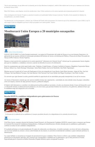 "Son los más importantes, los que deben tener lo elemental, pero les hace falta hasta el analgésico", señaló el líder sindical ante la crisis que se mantiene en los Servicios
de Salud de Oaxaca (SSO).
Mario Félix Pacheco, como dirigente, recorrió las jurisdicciones y hace 10 días concluyeron con las mesas regionales para el panorama general de la situación.
Ahora, la dirigencia de la Sección 35 espera se concretice la reunión con el gobernador Gabino Cué para el próximo 7 de abril, a fin de exponerle los faltantes, los
incumplimientos y las minutas firmadas.
"Les diremos que si no hay presupuesto o solución, que el Gobierno del Estado emita un documento a los usuarios de que no hay medicamentos y que no habrá, ya que la
mala imagen es para los trabajadores que hacen lo mejor que pueden con lo menos posible", finalizó.
Monitoreará Unión Europea a 20 municipios oaxaqueños
Carlos Torres Hernández
OAXACA DE JUÁREZ.-La Unión Europea monitoreará a un grupo de 20 municipios del estado de Oaxaca en sus movimientos financieros y la
aplicación de sus recursos, informó el comisionado presidente del Instituto de Acceso a la Información Pública y Protección de Datos Personales de
Oaxaca (IAIP), Francisco Álvarez Figueroa.
Durante su intervención de la instalación de la sesión especial del “Laboratorio de Cohesión Social” informó que los ayuntamientos fueron elegidos
para que los ciudadanos y ciudadanas conozcan y ejerzan sus derechos de acceso a la información.
Entre los ayuntamientos que serán supervisados están Chahuites, Ciudad Ixtepec, el Espinal, Juchitán de Zaragoza, Magdalena Tequisistlan Matías
Romero, Salina Cruz, Santo Domingo Tehuantepec, Santa María Xadani, Guevea de Humboldt y San Pedro Tapanatepec.
Mientras que por la región de la Cuenca del Papaloapam la lista esta integrada por Loma Bonita, Santa María Jacatepec, Jalapa de Díaz, San José
Chiltepec, San Juan Bautista Tuxtepec, San Juan Bautista Valle Nacional, San Lucas Ojitlán San Miguel Soyaltepec y San Pedro Ixcatlán.
Un convenio que signó durante la sesión, permitirá también la capacitación de las autoridades para poder transparentar el uso de los recursos.
Así mismo el funcionario comentó que este ejercicio también incluye una capacitación a autoridades de cómo abordar temas de grupos vulnerables
como son mujeres, menores de edad, personas mayores y población indígena.
El objetivo del Laboratorio es contribuir a la elaboración de políticas públicas nacionales y locales con elementos desde el marco del desarrollo social
y el desarrollo humano, la democratización productiva y la convivencia, que permitan fortalecer las iniciativas y los gobiernos, además de hacer que
la ciudadanía tenga una integración con la sociedad.
Desecha IEEPCO a candidatos independientes para gubernatura de Oaxaca
Un día antes de la validación de las candidaturas el consejero presidente descartó a los independientes de la contienda electoral de junio
Carlos Javier Jarquín
Uriel Pérez García, consejero electoral del Instituto Estatal Electoral y de Participación Ciudadana (IEEPCO), anunció junto a consejeros que forman
la Comisión Provisional de Candidaturas Independientes, el hallazgo de identificaciones oficiales alteradas para la candidatura a gobernador y
confirmó el rechazo de dos candidatos independientes.
El resultado preliminar es de aproximadamente 20 copias de credenciales con alteraciones: el nombre encimado, con claves de lector sobrepuestas,
con el reverso tachado de corrector e incuso están firmadas de otra manera, lo cual altera la identidad del ciudadano a quien realmente pertenece la
identificación.
Las copias halladas se encuentran en el paquete de presentación de apoyo ciudadano, Pérez García no afirmó a qué candidato independiente
pertenecían los documentos apócrifos, pero concluyó que correspondían a candidatos por la gubernatura y que en días próximos la Fiscalía
Especializada para la Atención de Delitos Electorales (Fepade) definirá a quién corresponde la sanción.
 