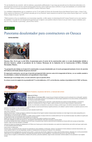 "Es una facultad de esta comisión subir los informes y presentarlos públicamente, lo que tenga que proceder por las alteraciones detectadas en la
documentación electoral será una cuestión del Secretario Ejecutivo quien tendrá que actuar conforme a lo que está mandatado en la normatividad
electoral", afirmó el consejero presidente del IEEPCO, Gustavo Meixueiro Nájera.
Los candidatos independientes que no cumplieron con las 52 mil cédulas de firmas del electorado fueron Juan Manuel García López y Zenén Ávila
Elena, quienes no reunieron el 2% de firmas marcadas por la Ley Electoral: Juntos reunieron un total de 0.4 por ciento (García López con 11 mil 802
firmas y Zenén Ávila con 3 mil 387.
“Objetivamente no hay un cumplimento con el porcentaje requerido, se debe esperar a la determinación del Consejo General con los otros registros
de candidatos. Se puede dar una interpretación garantista que en algunos casos pudiera reducirse hasta en uno por ciento el apoyo ciudadano, pero
aún así es muy reducido su porcentaje", precisó Pérez García.
Panorama desalentador para constructores en Oaxaca
MAYRA MARTÍNEZ
Oaxaca, Oax. En lo que va del 2016, el panorama para el sector de la construcción cada ve es más desalentador debido a
diversos factores, señaló el presidente de la Cámara Mexicana de la Industria de la Construcción (CMIC), Orlando
Hernández Montes.
"La perspectiva de trabajo en el ramo de la construcción es un poco desalentador por el recorte presupuestal nacional, el cierre de ejercicio
del Gobierno del Estado además del proceso electoral".
El empresario constructor, aseveró que el ejercicio presupuestal debe ejercerse antes de la temporada de lluvias y en ese sentido conminó a
las autoridades a realizar las licitaciones correspondientes a buen tiempo.
Mencionó que es un tiempo corto y en caso contrario a que no ejecuten obras.
Se avizora recorte de empleo de un promedio del 5 % en los indirectos y 10 % en los directos, concluyo el presidente de la CMIC en Oaxaca.
OAXACA: Pistoleros atacan a policías en Huatulco; el paraíso del terror, a merced del crimen
Redacción El Piñero
Oaxaca, México; 01 de marzo, 2016.- A pesar de que el Gobierno del Estado anunció la activación de un reforzadoÂ operativo
de seguridad -en esta etapa vacacional- los sobresaltos de violencia siguen golpeando en las zonas turísticas, principalmente en
el municipio de Santa María Huatulco.
Y es que este viernes, alrededor de las 13:20 horas, cuando elementos de la policía municipal realizaban un recorrido de
vigilancia en inmediaciones de la Playa El Órgano, sujetos provistos de armas de fuego los atacaron repentinamente.
Ante ello, los uniformados se desplazaron para esquivar el ataque y solicitar apoyo a las demás corporaciones de seguridad.
Minutos después, la zona fue acordonada por agentes policíacos y de vialidad,Â quienes montaron un operativo para dar con los
agresores. Sin embargo, no hubo resultados positivos.
Por fortuna, se informó, ninguno de los policías que fueron atacados resultó herido.
ASALTAN A TURISTAS
Apenas el 28 de marzo, Turistas que llegaron a disfrutar de las playas de San Agustín resultaron decepcionados llevándose una mala imagen de las costas oaxaqueñas por la
inseguridad en la zona ya que fueron asaltados.
Lázaro Martínez uno de los turistas que sufrieron un asalto cuando se dirigían a la playa a bordo de un autobús afirmó que "son muy bonitas las playas, hay calidez en la gente pero
la inseguridad es alta y las autoridades están coludidas con los ladrones"
Relató que fueron tres los sujetos que se aparecieron entre la maleza para asaltar el autobús en que viajaban.
EN PLENA TERMINAL DE ADO DE HUATULCO, CAE MUERTA UNA PERSONA TRAS SER ATACADA A CUCHILLADAS
La noche del domingo 28 de marzo, alrededor de las 23:00 horas, una persona cayó muerta en plena terminal de Autobuses de Oriente (ADO) del municipio de Santa María
Huatulco, luego de que fuera atacada a cuchilladas.
Informes de cuerpos de emergencias establecieron a El Piñero de la Cuenca que la víctima fue lesionada a una cuadra de la citada terminal, pero arribó a ese lugar a pedir auxilio,
en donde desafortunadamente falleció.
EJECUTADO A PUÑALADAS
El 26 de marzo, una persona del sexo masculino fue asesinada de varias puñaladas. El infortunado, indicaron, fue atacado de manera salvaje por personas desconocidas, cuyo
cuerpo apareció tirado en una zona despoblada, ubicada en inmediaciones de las oficinas de Protección Civil y Bomberos.
Durante las primeras investigaciones, se conoció que la víctima –un joven de unos 25 años- registró en su cuerpo unas 20 heridas profusas, realizadas con un arma punzocortante.
TRAS ASALTO A AUTOBUSES DE TURISTAS, OCURRE BALACERA ENTRE CIVILES ARMADOS Y POLICÍAS EN HUATULCO; HAY UNA VÍCTIMA
El 25 de marzo se registró un enfrentamiento a balazos entre policías y presuntos asaltantes, luego de estos consumaran violentos asaltos en dos autobuses en que viajaban
turistas.
 