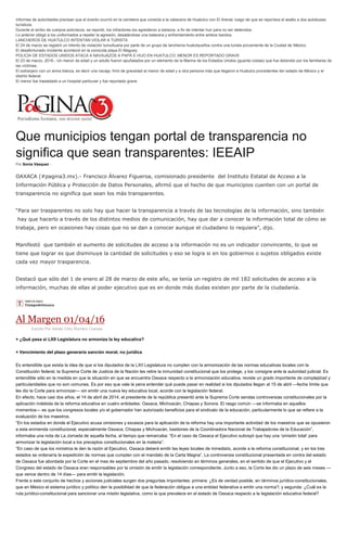 Informes de autoridades precisan que el evento ocurrió en la carretera que conecta a la cabecera de Huatulco con El Arenal, luego de que se reportara el asalto a dos autobuses
turísticos.
Durante el arribo de cuerpos policíacos, se reportó, los infractores los agredieron a balazos, a fin de intentar huir para no ser detenidos.
Lo anterior obligó a los uniformados a repeler la agresión, desatándose una balacera y enfrentamiento entre ambos bandos.
LANCHEROS DE HUATULCO INTENTAN VIOLAR A TURISTA
El 24 de marzo se registró un intento de violación tumultuaria por parte de un grupo de lancheros huatulqueños contra una turista proveniente de la Ciudad de México.
El desafortunado incidente aconteció en la conocida playa El Maguey.
POLICÍA DE ESTADOS UNIDOS ATACA A NAVAJAZOS A PAPÁ E HIJO EN HUATULCO; MENOR ES REPORTADO GRAVE
El 23 de marzo, 2016.- Un menor de edad y un adulto fueron apuñalados por un elemento de la Marina de los Estados Unidos (guarda costas) que fue detenido por los familiares de
las víctimas.
El extranjero con un arma blanca, es decir una navaja, hirió de gravedad al menor de edad y a otra persona más que llegaron a Huatulco procedentes del estado de México y el
distrito federal.
El menor fue trasladado a un hospital particular y fue reportado grave.
Que municipios tengan portal de transparencia no
significa que sean transparentes: IEEAIP
Por Sonia Vásquez -
OAXACA (#pagina3.mx).- Francisco Álvarez Figueroa, comisionado presidente del Instituto Estatal de Acceso a la
Información Pública y Protección de Datos Personales, afirmó que el hecho de que municipios cuenten con un portal de
transparencia no significa que sean los más transparentes.
“Para ser trasparentes no solo hay que hacer la transparencia a través de las tecnologías de la información, sino también
hay que hacerlo a través de los distintos medios de comunicación, hay que dar a conocer la información total de cómo se
trabaja, pero en ocasiones hay cosas que no se dan a conocer aunque el ciudadano lo requiera”, dijo.
Manifestó que también el aumento de solicitudes de acceso a la información no es un indicador convincente, lo que se
tiene que lograr es que disminuya la cantidad de solicitudes y eso se logra si en los gobiernos o sujetos obligados existe
cada vez mayor trasparencia.
Destacó que sólo del 1 de enero al 28 de marzo de este año, se tenía un registro de mil 182 solicitudes de acceso a la
información, muchas de ellas al poder ejecutivo que es en donde más dudas existen por parte de la ciudadanía.
Al Margen 01/04/16
Escrito Por Adrián Ortiz Romero Cuevas
+ ¿Qué pasa si LXII Legislatura no armoniza la ley educativa?
+ Vencimiento del plazo generaría sanción moral, no jurídica
Es entendible que exista la idea de que si los diputados de la LXII Legislatura no cumplen con la armonización de las normas educativas locales con la
Constitución federal, la Suprema Corte de Justicia de la Nación les retire la inmunidad constitucional que los protege, y los consigne ante la autoridad judicial. Es
entendible sólo en la medida en que la situación en que se encuentra Oaxaca respecto a la armonización educativa, reviste un grado importante de complejidad y
particularidades que no son comunes. Es por eso que vale la pena entender qué puede pasar en realidad si los diputados llegan al 15 de abril —fecha límite que
les dio la Corte para armonizar— sin emitir una nueva ley educativa local, acorde con la legislación federal.
En efecto, hace casi dos años, el 14 de abril de 2014, el presidente de la república presentó ante la Suprema Corte sendas controversias constitucionales por la
aplicación indebida de la reforma educativa en cuatro entidades: Oaxaca, Michoacán, Chiapas y Sonora. El rasgo común —se informaba en aquellos
momentos— es que los congresos locales y/o el gobernador han autorizado beneficios para el sindicato de la educación, particularmente lo que se refiere a la
evaluación de los maestros.
“En los estados en donde el Ejecutivo acusa omisiones y excesos para la aplicación de la reforma hay una importante actividad de los maestros que se opusieron
a esta enmienda constitucional, especialmente Oaxaca, Chiapas y Michoacán, bastiones de la Coordinadora Nacional de Trabajadores de la Educación”,
informaba una nota de La Jornada de aquella fecha, al tiempo que remarcaba: “En el caso de Oaxaca el Ejecutivo subrayó que hay una ‘omisión total’ para
armonizar la legislación local a los preceptos constitucionales en la materia”.
“En caso de que los ministros le den la razón al Ejecutivo, Oaxaca deberá emitir las leyes locales de inmediato, acorde a la reforma constitucional, y en los tres
estados se ordenaría la expedición de normas que cumplan con el mandato de la Carta Magna”. La controversia constitucional presentada en contra del estado
de Oaxaca fue abordada por la Corte en el mes de septiembre del año pasado, resolviendo en términos generales, en el sentido de que el Ejecutivo y el
Congreso del estado de Oaxaca eran responsables por la omisión de emitir la legislación correspondiente. Junto a eso, la Corte les dio un plazo de seis meses —
que vence dentro de 14 días— para emitir la legislación.
Frente a este conjunto de hechos y acciones judiciales surgen dos preguntas importantes: primera: ¿Es de verdad posible, en términos jurídico-constitucionales,
que en México el sistema jurídico y político den la posibilidad de que la federación obligue a una entidad federativa a emitir una norma?; y segunda: ¿Cuál es la
ruta jurídico-constitucional para sancionar una misión legislativa, como la que prevalece en el estado de Oaxaca respecto a la legislación educativa federal?
 