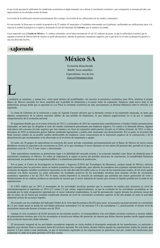 lo que revela que para la calificadora las condiciones económicas en algún momento van a afectar el crecimiento económico y por consiguiente el consumo privado, con
repercusiones en sus elevados niveles de deuda.
La revisión de la calificación nacional necesariamente lleva consigo a la revisión de las calificaciones de los estados y municipios.
En esta ocasión, la firma puso en estudio la perspectiva de 22 estados, 42 municipios y 8 entidades relacionadas con el gobierno, confirmando sus calificaciones, pero, a la
mayoría le cambió la perspectiva a negativa, destacando el caso del municipio de Coacalco, que se mantuvo en estable.
Casos especiales son el Estado de México y 21 créditos contratados con la banca nacional por 43 mil 423 millones de pesos, ya que la calificadora consideró que la
segunda economía de México debe de mejorar su perfil idiosincrásico, además de presiones sistemáticas negativas, por lo que puso en revisión su perspectiva positiva a
una con dirección incierta.
México SA
Economía desacelerada
BdeM: focos amarillos
Especialistas: tres de tres
CARLOS FERNÁNDEZ-VEGA
La tendencia se mantiene, y suman tres –entre igual número de posibilidades– los recortes al pronóstico económico para 2016, mientras el propio
Banco de México enciende los focos amarillos por la pérdida de dinamismo y el menor ritmo de expansión. Entonces, nada nuevo bajo el sol
peñanietista, porque desde que se aposentó en Los Pinos la constante económica ha sido, precisamente, la abismal diferencia entre lo ofrecido y lo
registrado.
La Junta de Gobierno de la institución a cargo de Agustín Carstens advierte que la demanda externa se ha mantenido estancada, en tanto que
algunos componentes de la interna muestran señales de una pérdida de dinamismo, lo que impacta negativamente en el de por sí raquítico
comportamiento de la economía nacional.
El organismo detalla que en el cuarto trimestre de 2015 y a principios de 2016 las exportaciones manufactureras a Estados Unidos permanecieron
estancadas, en tanto que las dirigidas al resto del mundo continuaron presentando una tendencia negativa. En cuanto a la demanda interna, algunos
indicadores del consumo privado sugieren que éste mantuvo un ritmo de expansión relativamente elevado en el último trimestre de 2015, si bien a
principios de 2016 su dinamismo parece haberse moderado ligeramente y podría estar mostrando una desaceleración. Por su parte, la inversión fija
bruta muestra señales de un posible cambio desfavorable de tendencia, como consecuencia de la trayectoria negativa de la construcción y de la
desaceleración que recientemente se ha observado en la inversión de maquinaria y equipo.
En tanto, los 36 grupos de especialistas en economía del sector privado consultados permanentemente por el Banco de México de nueva cuenta
decidieron recortar la expectativa de crecimiento en 2016, en lo que constituye el tercer tijeretazo en tres meses del presente año, periodo en el que su
pronóstico cayó de 2.74 a 2.4 por ciento, y descontando.
Tales especialistas mantienen en primerísimo lugar a la debilidad del mercado externo y la economía mundial como factor de obstáculo para el
crecimiento económico en México. En orden de importancia le siguen el precio del petróleo mexicano de exportación, la inestabilidad financiera
internacional, los problemas de inseguridad pública y la plataforma petrolera de producción.
Por su parte, el Centro de Investigación en Economía y Negocios (CIEN) del Tecnológico de Monterrey, campus estado de México, advierte
queel panorama para los próximos meses en materia económica luce complicado, pues además de considerar una coyuntura internacional incierta, la
evolución de algunas variables económicas nacionales no ha sido del todo favorable como es el caso de las exportaciones totales, de tal suerte quede
continuar con dicho escenario no serán suficientes los resultados positivos de las actividades terciarias para alcanzar niveles de crecimiento
económico superiores a los de 2015. Por lo tanto, resulta imperativo la creación de estrategias que permitan una mayor generación de valor y
fortalecimiento de las cadenas productivas nacionales de manera que el sector industrial de nuestro país retome el impulso perdido por la caída en las
exportaciones.
El CIEN explica que en 2015 el desempeño de las actividades terciarias permitió que la economía de nuestro país alcanzara un nivel de
crecimientosuperior al registrado en 2014 (2.5 contra 2.3 por ciento, respectivamente), ya que la evolución de las actividades secundarias se vio
mermada por la lenta recuperación reportada por el sector industrial estadunidense, la cual ha permanecido vigente durante los primeros meses del
año en curso, de tal forma que resultará complicado alcanzar un nivel de crecimiento económico superior al del año pasado en tanto la actividad
industrial carezca de un mayor impulso.
De acuerdo con los resultados del Indicador Global de la Actividad Económica (IGAE) para enero, la economía nacional presentó un crecimiento
de 2.3 por ciento anual en donde las actividades primarias aumentaron 5.4, las terciarias 2.9 y las secundarias 1.1, prácticamente el mismo nivel de
crecimiento observado durante el mismo mes de 2014.
Aunque el ciclo económico de IGAE presenta un movimiento positivo, el correspondiente a las actividades terciarias comienza a mostrar señales
de estancamiento mientras que el de las secundarias se localiza por debajo del potencial, de manera que dichos factores pueden incidir negativamente
en la evolución futura del citado indicador.
El incremento marginal de las actividades secundarias responde en cierta medida al desempeño moderado de las manufacturas, en particular a
aquellas cuyo destino final se encuentra fuera del territorio nacional. De esta forma, durante febrero pasado las exportaciones totales de nuestro país
cayeron 2.3 por ciento a tasa anualizada, ya que el incremento registrado en las exportaciones no petroleras (uno por ciento) fue insuficiente para
compensar la caída en la parte petrolera (45.8 por ciento).
 