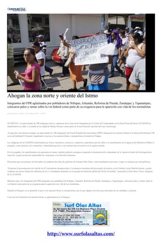 Ahogan la zona norte y oriente del Istmo Integrantes del FPR aglutinados por pobladores de Niltepec, Ixhuatán, Reforma de Pineda, Zanatepec y Tapanatepec, colocaron palos y ramas sobre la vía federal como parte de su exigencia para la aparición con vida de los normalistas por Diana Manzo el Martes 2 de diciembre de 2014 - 05:00:02 JUCHITÁN.- Un aproximado de 300 indígenas mixes y zapotecas de la zona norte integrados por la Unión de Comunidades de la Zona Norte del Istmo (UCIZONI) se manifestaron en calles y avenidas de la ciudad de Matías Romero como parte de la movilización nacional del caso Ayotzinapa. Al igual por esta misma consigna, un aproximado de 100 integrantes del Frente Popular Revolucionario (FPR), bloquearon la carretera federal a la altura del kilómetro 190 cerca del poblado El Guamol, impidiendo el acceso a los automovilistas y transportistas al estado de Chiapas. Los indígenas de la UCIZONI conformados por mixes, mazatecos, mixtecos y zapotecos, marcharon por las calles y se manifestaron en la agencia del Ministerio Público y juzgados, como protesta a la corrupción e impunidad que priva a las instituciones de justicia en la región istmeña. En los juzgados, los manifestantes con pancartas en mano, también gritaron consignas exigiendo la destitución del comandante de la Agencia Estatal de Investigaciones Juan Gil, a quien acusan de responsable de violaciones a los derechos humanos. Precisaron que este primero de diciembre al cumplirse dos años de gobierno de Enrique Peña Nieto, como mandatario mexicano, exigen su renuncia por mal gobierno. “Exigimos la presentación con vida de los 43 normalistas desaparecidos y la renuncia inmediata del procurador de justicia a nivel federal, Jesús Murillo Karam, a quién culpamos de ejercer detención arbitraria de los 11 estudiantes detenidos en la pasada movilización global del 20 de noviembre”, puntualizó Carlos Beas Torres, dirigente de la UCIZONI. Mientras tanto, los integrantes del FPR integrados por pobladores de Niltepec, Ixhuatán, Reforma de Pineda, Zanatepec y Tapanatepec, colocaron palos y ramas sobre la vía federal como parte de su exigencia para la aparición con vida de los normalistas. Durante el bloqueo, no se permitió el paso a los automovilistas ni transportistas, por lo que algunos tuvieron que descender de sus unidades y caminar. Cerca de tres kilómetros de automovilistas se aglomeraron en el bloqueo. 
 