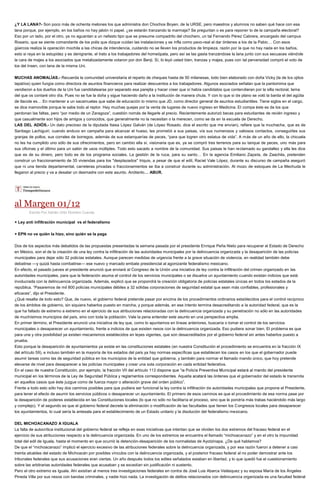 ¿Y LA LANA?- Son poco más de ochenta melones los que administra don Chochos Boyen, de la URSE, pero maestros y alumnos no saben qué hace con esa lana porque, por ejemplo, en los baños no hay jabón ni papel. ¿se estarán tranzando la marmaja? Se preguntan o es para reponer lo de la campaña electoral? Eso por un lado, por el otro, ya no aguantan a un nefasto tipo que se presume compadrito del chochero, un tal Fernando Pérez Cabrera, encargado del campus Rosario, que se siente comandante de los polis que dizque cuidan las instalaciones y se infla como pavo-real al dar órdenes a los de la Pabic… Con esos güercos realiza la operación mochila a las chicas de intendencia, cuidando no se lleven los productos de limpieza, razón por la que no hay nada en los baños, esto si raya en la estupidez y es denigrante, el trato a los trabajadores del homeópata, pero así se las gasta tranzándose la lana junto con sus secuaces viéndole la cara de majes a los asociados que metalizadamente votaron por don Benji. Sí, lo leyó usted bien, tranzas y majes, pues con tal perversidad compró el voto de los del Insen, con lana de la misma Uni. MUCHAS ANOMALÍAS.- Recuerda la comunidad universitaria el reparto de cheques hasta de 50 milanesas, todo bien elaborado con doña Vicky (la de los ojitos tapatíos) quien fungía como directora de asuntos financieros para realizar descuentos a los trabajadores. Algunos asociados señalan que la pantomima que vendieron a los dueños de la Uni fue candidatearse por separado esa parejita y hacer creer que sí había candidatos que contendieran por la silla rectoral, tema del que os contaré otro día. Pues no se fue la doña y sigue haciendo daño a la institución de manera chula. Y con lo que sí de plano se voló la barda el del agüita de tlacote es… En mantener a un sacamuelas que sabe de educación lo mismo que JD, como director general de asuntos estudiantiles. Tiene siglos en el cargo, se dice inamovible porque le sabe todo al reptor. Hay muchas quejas por la venta de lugares de nuevo ingreso en Medicina. El compa éste es de los que perdonan las faltas, pero “por medio de un Zaragoza”, cuestión nomás de llegarle al precio. Recientemente autorizó becas para estudiantes de recién ingreso y que casualmente son hijos de amigos y conocidos, que generalmente no la necesitan o la merecen, como se da en la escuela de Derecho. LAS DEL ADIÓS.- Un dato precioso de la diputada Itaisa López Galván (de López Rosado, dice el escrito que me envían), refiere que la muchacha, que es de Santiago Lachiguiri, cuando anduvo en campaña para alcanzar el hueso, les prometió a sus paisas, vía sus numerosos y valiosos contactos, conseguirles sus granjas de pollos, sus corrales de borregos, además de sus estanquerías de peces, “para que logren otro estatus de vida”. A más de un año de ello, la chicuela no les ha cumplido uno sólo de sus ofrecimientos, pero en cambio ella sí, visionaria que es, ya se compró tres terrenos para su tanque de peces, uno más para sus oficinas y el último para un salón de usos múltiples. Todo esto sacado a nombre de la comunidad. Sus paisas le han reclamado su gandallez y ella les dice que es de su dinero, pero todo es de los programa sociales. La gestión de la ruca, para su santo… En la agencia Emiliano Zapata, de Zaachila, pretenden construir un fraccionamiento de 35 viviendas para los "desplazados" triquis, a pesar de que el edil, Raciel Vale López, durante su discurso de campaña aseguró que ni una tienda departamental, carreteras privadas o fraccionamientos se iba a construir durante su administración. Al mozo de estoques de La Mechuda le llegaron al precio y va a desatar un desmadre con este asunto. Anótenlo… ABUR. 
al Margen 01/12 
Escrito Por Adrián Ortiz Romero Cuevas + Ley anti infiltración municipal vs el federalismo + EPN no ve quién la hizo, sino quién se la paga Dos de los aspectos más debatidos de las propuestas presentadas la semana pasada por el presidente Enrique Peña Nieto para recuperar el Estado de Derecho en México, son el de la creación de una ley contra la infiltración de las autoridades municipales por la delincuencia organizada y la desaparición de las policías municipales para dejar sólo 32 policías estatales. Aunque parecen medidas de urgencia frente a la grave situación de violencia, en realidad también debe debatirse —y quizá hasta combatirse— ese nuevo y marcado embate presidencial al agonizante federalismo mexicano. En efecto, el pasado jueves el presidente anunció que enviará al Congreso de la Unión una iniciativa de ley contra la infiltración del crimen organizado en las autoridades municipales, para que la federación asuma el control de los servicios municipales o se disuelva un ayuntamiento cuando existan indicios que está involucrada con la delincuencia organizada. Además, explicó que se propondrá la creación obligatoria de policías estatales únicas en todos los estados de la república. “Pasaremos de mil 800 policías municipales débiles a 32 sólidas corporaciones de seguridad estatal que sean más confiables, profesionales y eficaces”, dijo el Presidente. ¿Qué resalta de todo esto? Que, de nuevo, el gobierno federal pretende pasar por encima de los procedimientos ordinarios establecidos para el control recíproco de los ámbitos de gobierno, sin siquiera haberlos puesto en marcha, y porque además, en ese intento termina desacreditando a la autoridad federal, que es la que ha fallado de extremo a extremo en el ejercicio de sus atribuciones relacionadas con la delincuencia organizada y su penetración no sólo en las autoridades de muchísimos municipios del país, sino con toda la población. Vale la pena entender este asunto en una perspectiva amplia. En primer término, el Presidente anunció una iniciativa de ley que, como lo apuntamos en líneas anteriores, buscaría o tomar el control de los servicios municipales o desaparecer un ayuntamiento, frente a indicios de que existen nexos con la delincuencia organizada. Eso pudiera sonar bien. El problema es que para una y otra posibilidad ya existen mecanismos establecidos en leyes vigentes, que son desacreditados por el gobierno federal sin antes haberlos puesto a prueba. Esto porque la desaparición de ayuntamientos ya existe en las constituciones estatales (en nuestra Constitución el procedimiento se encuentra en la fracción IX del artículo 59), e incluso también en la mayoría de los estados del país ya hay normas específicas que establecen los casos en los que el gobernador puede asumir tareas como las de seguridad pública en los municipios de la entidad que gobierna, y también para normar el llamado mando único, que hoy pretende elevarse de nivel para desaparecer a las policías municipales y crear una sola corporación en cada entidad federativa. En el caso órdenes que el gobernador del estado le transmita en aquellos casos que éste juzgue como de fuerza mayor o alteración grave del orden público”. Frente a todo esto sólo hay dos caminos posibles para que pudiera ser funcional la ley contra la infiltración de autoridades municipales que propone el Presidente, para tener el efecto de asumir los servicios públicos o desaparecer un ayuntamiento. El primero de esos caminos es que el procedimiento de esa norma pase por la desaparición de poderes establecida en las Constituciones locales (lo que no sólo no facilitaría el proceso, sino que le pondría más trabas haciéndolo más largo y complejo). Y el segundo es que el gobierno federal decrete la eliminación o modificación de las facultades que tienen los Congresos locales para desaparecer los ayuntamientos, lo cual sería la antesala para el establecimiento de un Estado unitario y la disolución del federalismo mexicano. DEL MICHOACANAZO A IGUALA La falta de autocrítica institucional del gobierno federal se refleja en esas iniciativas que intentan que se olviden los dos extremos del fracaso federal en el ejercicio de sus atribuciones respecto a la delincuencia organizada. En uno de los extremos se encuentra el llamado “michoacanazo” y en el otro la impunidad total del edil de Iguala, hasta el momento en que ocurrió la detención-desaparición de los normalistas de Ayotzinapa. ¿De qué hablamos? De que el “michoacanazo” implicó el ejercicio excesivo de las atribuciones federales sobre la delincuencia organizada, y por esa razón fueron a detener a casi treinta alcaldes del estado de Michoacán por posibles vínculos con la delincuencia organizada, y el posterior fracaso federal al no poder demostrar ante los tribunales federales que sus acusaciones eran ciertas. Un año después todos los ediles señalados estaban en libertad, y lo que quedó fue el cuestionamiento sobre las arbitrarias autoridades federales que acusaban y se excedían sin justificación ni sustento. Pero el otro extremo es Iguala. Ahí existían al menos tres investigaciones federales en contra de José Luis Abarca Velásquez y su esposa María de los Ángeles Pineda Villa por sus nexos con bandas criminales, y nadie hizo nada. La investigación de delitos relacionados con delincuencia organizada es una facultad federal  