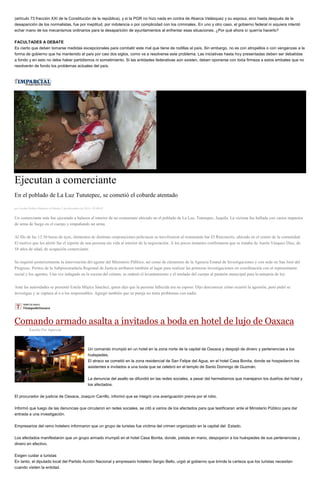 (artículo 73 fracción XXI de la Constitución de la república), y si la PGR no hizo nada en contra de Abarca Velásquez y su esposa, sino hasta después de la desaparición de los normalistas, fue por ineptitud, por indolencia o por complicidad con los criminales. En uno y otro caso, el gobierno federal ni siquiera intentó echar mano de los mecanismos ordinarios para la desaparición de ayuntamientos al enfrentar esas situaciones. ¿Por qué ahora sí querría hacerlo? FACULTADES A DEBATE Es cierto que deben tomarse medidas excepcionales para combatir este mal que tiene de rodillas al país. Sin embargo, no es con atropellos o con venganzas a la forma de gobierno que ha mantenido el país por casi dos siglos, como va a resolverse este problema. Las iniciativas hasta hoy presentadas deben ser debatidas a fondo y en esto no debe haber partidismos ni sometimiento. Si las entidades federativas aún existen, deben oponerse con toda firmeza a estos embates que no resolverán de fondo los problemas actuales del país. 
Ejecutan a comerciante En el poblado de La Luz Tututepec, se cometió el cobarde atentado por Jacobo Robles Martinez el Martes 2 de diciembre de 2014 - 05:00:03 Un comerciante más fue ejecutado a balazos al interior de un restaurante ubicado en el poblado de La Luz, Tututepec, Juquila. La víctima fue hallada con varios impactos de arma de fuego en el cuerpo y empuñando un arma. Al filo de las 13:30 horas de ayer, elementos de distintas corporaciones policiacas se movilizaron al restaurante bar El Rinconcito, ubicado en el centro de la comunidad. El motivo que los alertó fue el reporte de una persona sin vida al interior de la negociación. A los pocos instantes confirmaron que se trataba de Aarón Vásquez Díaz, de 58 años de edad, de ocupación comerciante. Se requirió posteriormente la intervención del agente del Ministerio Público, así como de elementos de la Agencia Estatal de Investigaciones y con sede en San José del Progreso. Peritos de la Subprocuraduría Regional de Justicia arribaron también al lugar para realizar las primeras investigaciones en coordinación con el representante social y los agentes. Una vez indagado en la escena del crimen, se ordenó el levantamiento y el traslado del cuerpo al panteón municipal para la autopsia de ley. Ante las autoridades se presentó Estela Mújica Sánchez, quien dijo que la persona fallecida era su esposo. Dijo desconocer cómo ocurrió la agresión, pero pidió se investigue y se captura al o a los responsables. Agregó también que su pareja no tenía problemas con nadie. 
Comando armado asalta a invitados a boda en hotel de lujo de Oaxaca 
Escrito Por Agencia Un comando irrumpió en un hotel en la zona norte de la capital de Oaxaca y despojó de dinero y pertenencias a los huéspedes. El atraco se cometió en la zona residencial de San Felipe del Agua, en el hotel Casa Bonita, donde se hospedaron los asistentes e invitados a una boda que se celebró en el templo de Santo Domingo de Guzmán. La denuncia del asalto se difundió en las redes sociales, a pesar del hermetismos que manejaron los dueños del hotel y los afectados. El procurador de justicia de Oaxaca, Joaquín Carrillo, informó que se integró una averiguación previa por el robo. Informó que luego de las denuncias que circularon en redes sociales, se citó a varios de los afectados para que testificaran ante el Ministerio Público para dar entrada a una investigación. Empresarios del ramo hotelero informaron que un grupo de turistas fue víctima del crimen organizado en la capital del Estado. Los afectados manifestaron que un grupo armado irrumpió en el hotel Casa Bonita, donde, pistola en mano, despojaron a los huéspedes de sus pertenencias y dinero en efectivo. Exigen cuidar a turistas En tanto, el diputado local del Partido Acción Nacional y empresario hotelero Sergio Bello, urgió al gobierno que brinde la certeza que los turistas necesitan cuando visiten la entidad.  