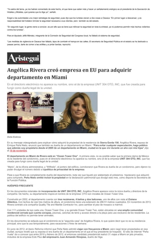 “Ya sabía del tema, ya me habían comentado de este hecho, el que tiene que saber más y hacer un señalamiento enérgico es el presidente de la Asociación de Hoteles y Moteles, qué quieres que te diga yo”, señaló. Exigió a las autoridades una mejor estrategia de seguridad, pues dijo que los turistas vienen a dos cosas a Oaxaca: “En primer lugar a descansar, y es responsabilidad del hotelero brindar la seguridad necesaria a sus clientes, pero también es del estado. “En segundo lugar, la gente viene a conocer, es por ello que se tiene que reforzar la seguridad en toda la entidad, ya no podemos permitir más hechos violentos contra los turistas”. Para el diputado Jefté Méndez, integrante de la Comisión de Seguridad del Congreso local, ha fallado el sistema de seguridad. “Las medidas de vigilancia en Oaxaca han fallado, lejos de combatir el hampa en las calles. El secretario de Seguridad Pública en el estado se ha dedicado a pasear perros, darle de comer a las ardillas y a pintar bardas, reprochó. 
Angélica Rivera creó empresa en EU para adquirir departamento en Miami En el directorio electrónico no aparece su nombre, sino el de la empresa UNIT 304 OTO, INC, que fue creada para fungir como dueña legal de la unidad. Dolia Estévez En su mensaje videograbado para explicar cómo adquirió la propiedad de la residencia de Sierra Gorda 150, Angélica Rivera, esposa de Enrique Peña Nieto, anunció que también es dueña de un departamento en Miami. “Para evitar cualquier especulación, hago público que además soy propietaria desde el 2005 de un departamento en Miami, ciudad en la que viví durante un año con mis hijas”,dijo el 18 de noviembre. El departamento en Miami de Rivera está en “Ocean Tower One”. A primera vista, no es posible saber que la primera dama de México es la residente del condominio, pues en el directorio electrónico no aparece su nombre, sino el de la empresa UNIT 304 OTO, INC, que fue creada para fungir como dueña legal de la unidad. “Mario”, de la oficina administrativa, y “Wilfredo”, el portero del edificio, corroboraron que Rivera es dueña de un condominio, pero dijeron no poder divulgar el número debido a lapolítica de privacidad de la empresa. Pese a que Rivera es completamente dueña del departamento, toda vez que liquidó por adelantado el préstamos hipotecario que adquirió para comprarlo, Peña Nieto omitió incluir la propiedad en la declaración patrimonial que divulgó este mes, como dispone la Secretaría de la Función Pública. HUÉSPED FRECUENTE En los documentos notariales de incorporación de UNIT 304 OTO, INC, Angélica Rivera aparece como la única dueña y directora de la compañía. De hecho, su departamento inspira el nombre de la empresa: OTO son iniciales de Ocean Tower One. Construido en 2002, el departamento cuenta con tres recámaras, 4 baños y dos balcones, uno de ellos con vista al Océano Atlántico. Con techos de casi tres metros de altura, el condominio tiene una extensión de 286.51 metros cuadrados. En noviembre de 2013, Rivera contrató a la compañía Quality Tile and Marble Contractor Inc. para cambiar el piso de mosaico a mármol. Con 111 unidades de lujo cada una, Ocean Tower One, y su gemela Ocean Tower Two, están ubicadas en una amplia comunidad residencial cerrada que cuenta conspas, piscinas, canchas de tenis y acceso directo a la playa para uso exclusivo de los residentes. La política del edificio no permite tener animales. En los documentos se estipula que el condominio es la “segunda casa” de Angélica Rivera, lo que quiere decir que no es su residencia principal, sino que la usa temporalmente, para vacaciones o fines de semana. En junio de 2012, el diario Reforma informó que Peña Nieto admitió viajar con frecuencia a Miami, pero negó tener propiedades en esa ciudad, aunque reveló que su esposa sí era dueña de un departamento en el que el hoy presidente se hospedó. El sitio de internet “Peña Vuela” dio a conocer que entre 2010 y febrero de 2012, el entonces candidato presidencial realizó 31 viajes a Miami en jets privados, incluidos de la empresa Eolo Plus del empresario Juan Armando Hinojosa, dueño de Higa.  