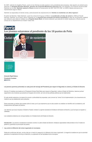 En 2007, además de Angélica Rivera, quien en los informes anuales aparece como presidente de la empresa, ésta reportó una adición en la dirección, el abogado Nicholas Stanham, directivo de Corporate Maintenance Services LLC. Sin embargo, en el informe anual de 2009 Stanham ya no está. Stanham asesoró a Rivera durante la incorporación de UNIT 304 OTO, INC. en 2005 y desde entonces es su representante legal en Miami. Stanham se especializa en bienes raíces y estructuración de corporaciones de “clientes no residentes con altos ingresos“. El padre de Stanham, Peter Stanham, quien fue cónsul de Uruguay en Miami, fuecondenado a 9 años de cárcel en 2006 por fraude bancario. Stanham, de 78 años, estuvo implicado en un esquema para aumentar de manera fraudulenta el valor de una empresa colateral que utilizaron para obtener créditos con el Espirito Santo Bank, la misma institución que extendió el crédito hipotecario a Rivera para la compra de su departamento en Ocean Tower One. 
Los jóvenes estaremos al pendiente de los 10 puntos de Peña Foto: Presidencia Armando Regil Velasco Presidente Fundador @ipeamex Los jóvenes queremos profundizar en cada punto del mensaje del Presidente para mejorar la Seguridad, la Justicia y el Estado de Derecho Ante las 10 medidas anunciadas por el Presidente Enrique Peña Nieto para mejorar la Seguridad, Justicia y Estado de Derechos, daremos puntual seguimiento a las iniciativas que presente al Congreso de la Unión, así como de las políticas públicas que se implementen. En este sentido estaremos a la espera de conocer a profundidad las propuestas, para conocer los “cómos” de la implementación y los mecanismos de medición que se establecerán para evaluarlos. Estas propuestas ya habían sido puestas sobre la mesa, por lo que esperamos que en esta ocasión se cristalicen en beneficio de la ciudadanía y del fortalecimiento del Estado de Derecho. Las reformas que busca impulsar el Gobierno Federal, retratan la urgente necesidad de fortalecer del Estado de Derecho y que las leyes se respeten a cabalidad. Los ciudadanos debemos ser corresponsables en el fortalecimiento del Estado de Derecho. Introducción: Los jóvenes consideramos necesario construir un pleno Estado de Derecho, fortalecer capacidades institucionales en los 3 niveles de gobierno y garantizar la procuración de justicia. 1. Ley contra la infiltración del crimen organizado en municipios. Dadas las condiciones del país, una ley más por sí misma no asegura la no infiltración del crimen organizado. La exigencia ciudadana es que la autoridad garantice el cumplimiento de la ley sin distinción y su aplicación en las facultades de los municipios.  