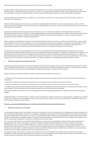 Sobre la propuesta para que la Federación asuma el control de los servicios municipales: Con ello el gobierno federal estaría violando el principio del federalismo. Aún no se aclara a qué órganos del gobierno federal se le darían dichas facultades; ¿Quién y qué garantizará que el fin de la acción no sea un fin de interés político? ¿Quién va a estar a cargo? ¿Qué diferencia a la federación de los municipios? ¿A quién se le otorgará el poder? ¿A quién el gobierno federal decida imponer? ¿Crearemos una federación omnipotente? Sobre la propuesta para que se disuelva un ayuntamiento: ¿Si se disuelve un ayuntamiento en quién recaerá el poder? ¿Nos vamos a quedar sin autoridad? ¿Por cuánto tiempo? Sobre los indicios suficientes que demostrarían que autoridades municipales están involucrados con la delincuencia organizada: ¿Quién va a definir cuando existen indicios suficientes? ¿A quién se le va a dar una responsabilidad tan importante? ¿Qué se considera como indicios suficientes? ¿Cómo se define delincuencia organizada? El problema de la infiltración del crimen organizado no únicamente se da a nivel municipal sino también en otras dependencias como estados, dependencias federales, el ejército mexicano, y el mismo gobierno federal, por lo que únicamente hablar de la colusión en los municipios no es suficiente. Por otra parte, si existe colusión y la ciudadanía se encuentra descontenta con diversos órganos del gobierno en todos sus niveles, el imponer un gobierno por parte de la federación resultaría contraproducente. Existe un artículo (“Fundamentalismo: Enemigo a la vista” de Richard Rorty), donde el autor comenta su miedo al aprovechamiento de un acto terrorista para la justificación de la intervención del Estado con el fin de “salvaguardar” los derechos de los ciudadanos. Sin embargo, esto puede llegar a generar una crisis mayor. La razón es que el gobierno utiliza este discurso para limitar las libertades y derechos de los ciudadanos, deteriorando así las instituciones democráticas y la unidad nacional. Al final, podríamos terminar con un absolutismo ilustrado y no una democracia. Consideramos que la solución no está en eliminar o tomar el control de municipios (sin criterios plenamente definidos con anticipación). El reto es garantizar la plena vigencia del Estado de Derecho y mecanismos de gobierno abierto que aseguren una verdadera representación de la ciudadanía, en la que los servidores no tengan fuero ni sean protegidos de manera arbitraria; que existan mecanismos de participación ciudadana directa o indirecta, no únicamente supuestos observatorios que en muchos casos se encuentran coludidos con el mismo gobierno. En caso de que realmente se quiera evitar la infiltración del crimen organizado, es necesario responder, ¿Cómo generar confianza en la ciudadanía para apoyar las medidas correctas? 2. Reformas al sistema de competencias penales. El problema del sistema policiaco actual no necesariamente proviene de choque de funciones, sino de una gran cantidad de factores como la corrupción local, la debilidad de las instituciones, los incentivos, y la falta de entrenamiento y de inteligencia estratégica para actuar. En esta propuesta no se atiende de forma alguna el punto que denota la mayor debilidad de nuestras fuerzas policiacas a cualquier nivel: la corrupción. Algunas medidas que se deberían esclarecer y plantear en la propuesta para fortalecer a las policías son: 1.- Certificar las fuerzas policiales, no sólo los agentes de policía, ya que las prácticas corruptas y abusivas a menudo se fomentan dentro de la propia fuerza policial. 2.- Establecer o fortalecer las Unidades de Asuntos Internos y de Comisiones de Honor y Justicia al nivel estatal y municipal. 3.-Tal como los agentes policiacos deben ser sancionados por mala conducta, también deben ser reconocidos por hacer un buen trabajo. 4.- Establecer plenamente un sistema integral para administrar y llevar a cabo detenciones de forma transparente y verificable para evitar abusos, ya que muchos abusos contra los derechos humanos cometidos por la policía ocurren durante el proceso de detención. Soluciones adicionales que se deben de incluir en la propuesta final no deben de pasar desapercibidos por el presidente cuando genere la propuesta ejecutiva. El Washington Office in Latin America realizó un estudio en mayo de este año con relación al estado de los cuerpos policiacos, estrategias que ha tomado el gobierno y sus fallas, lectura recomendado sin duda para quien quiera analizar y saber más a fondo de las implicaciones, operatividad y reformas que se han realizado a nuestros cuerpos policiacos: http://www.wola.org/sites/default/files/Mexico%27s%20Police_Many%20Reforms%2C%20Little%20Progress.pdf 3. Mando único policiaco a nivel estatal Lo más alarmante de este punto es que tengamos que llegar a una situación tan crítica como esta para que se implementen los cambios necesarios en el país. El Presidente Felipe Calderón, cuando inició su mandato en diciembre de 2006, incluyó en el Plan Nacional de Desarrollo la creación de una policía nacional. Se contemplaba que ésta contara con mando único y que dependiera de la Secretaria de Seguridad Pública; esta propuesta no prosperó en el Congreso. Posteriormente, se proyectaron ajustes a la propuesta. Ahora, principalmente, se pretendían mandos únicos estatales, subordinados al orden federal. Tampoco logró la aprobación del Congreso y el ejército permaneció en las calles. Con el inicio de la administración del Presidente Enrique Peña Nieto, se puso en marcha a la Gendarmería Nacional (GN), institución destinada a la seguridad pública. Con mando y naturaleza civil, la GN tiene el objetivo de fortalecer la gobernabilidad en todo el país. Atendería, como lo dijo el Presidente hoy, ayudar a zonas con “debilidad institucional”. La GN es una policía única en su naturaleza y en su mando; depende únicamente del gobierno federal. ¿Qué tan diferente es, en su estructura orgánica, a la posible policía nacional que postulaba el presidente previo? Tenemos, ya, una policía de mando único federal. La GN inició operaciones en julio de éste año. Tardamos 8 años en implementar una medida que se había previsto para complementar una estrategia de seguridad que tiene consecuencias al día de hoy. Las policías de mando único estatal, una iniciativa con un precedente de 8 años de antigüedad, es necesaria frente a la corrupción en las policías municipales. El reciente caso Ayotzinapa evidencia al municipio como la parte más débil en la división política en nuestro país. El involucramiento de la policía municipal en la desaparición de los estudiantes normalistas se pudo haber evitado.  