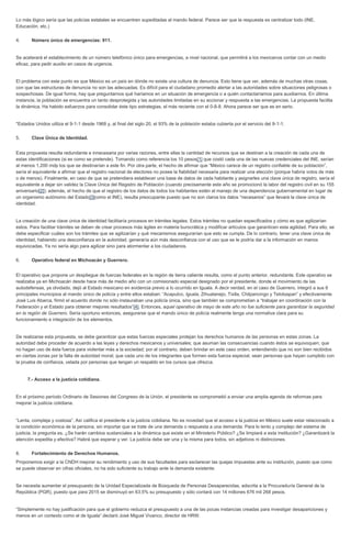 Lo más lógico sería que las policías estatales se encuentren supeditadas al mando federal. Parece ser que la respuesta es centralizar todo (INE, Educación, etc.) 4. Número único de emergencias: 911. Se acelerará el establecimiento de un número telefónico único para emergencias, a nivel nacional, que permitirá a los mexicanos contar con un medio eficaz, para pedir auxilio en casos de urgencia. El problema con este punto es que México es un país en dónde no existe una cultura de denuncia. Esto tiene que ver, además de muchas otras cosas, con que las estructuras de denuncia no son las adecuadas. Es difícil para el ciudadano promedio alertar a las autoridades sobre situaciones peligrosas o sospechosas. De igual forma, hay que preguntarnos qué haríamos en un situación de emergencia o a quién contactaríamos para auxiliarnos. En última instancia, la población se encuentra un tanto desprotegida y las autoridades limitadas en su accionar y respuesta a las emergencias. La propuesta facilita la dinámica. Ha habido esfuerzos para consolidar éste tipo estrategias, el más reciente con el 0-8-8. Ahora parece ser que es en serio. *Estados Unidos utiliza el 9-1-1 desde 1968 y, al final del siglo 20, el 93% de la población estaba cubierta por el servicio del 9-1-1. 5. Clave Única de Identidad. Esta propuesta resulta redundante e innecesaria por varias razones, entre ellas la cantidad de recursos que se destinan a la creación de cada una de estas identificaciones (si es como se pretende). Tomando como referencia los 10 pesos[1] que costó cada una de las nuevas credenciales del INE, serían al menos 1,200 mdp los que se destinarían a este fin. Por otra parte, el hecho de afirmar que “México carece de un registro confiable de su población”, sería el equivalente a afirmar que el registro nacional de electores no posee la fiabilidad necesaria para realizar una elección (porque habría votos de más o de menos). Finalmente, en caso de que se pretendiera establecer una base de datos de cada habitante y asignarles una clave única de registro, sería el equivalente a dejar sin validez la Clave Única del Registro de Población (cuando precisamente este año se promocionó la labor del registro civil en su 155 aniversario[2]); además, el hecho de que el registro de los datos de todos los habitantes estén al manejo de una dependencia gubernamental en lugar de un organismo autónomo del Estado[3]como el INE), resulta preocupante puesto que no son claros los datos “necesarios” que llevará la clave única de identidad. La creación de una clave única de identidad facilitaría procesos en trámites legales. Estos trámites no quedan especificados y cómo es que agilizarían estos. Para facilitar trámites se deben de crear procesos más ágiles en materia burocrática y modificar artículos que garanticen esta agilidad. Para ello, se debe especificar cuáles son los trámites que se agilizarían y qué mecanismos asegurarían que esto se cumpla. De lo contrario, tener una clave única de identidad, habiendo una desconfianza en la autoridad, generaría aún más desconfianza con el uso que se le podría dar a la información en manos equivocadas. Ya no sería algo para agilizar sino para atormentar a los ciudadanos. 6. Operativo federal en Michoacán y Guerrero. El operativo que propone un despliegue de fuerzas federales en la región de tierra caliente resulta, como el punto anterior, redundante. Este operativo se realizaba ya en Michoacán desde hace más de medio año con un comisionado especial designado por el presidente, donde el movimiento de las autodefensas, ya olvidado, dejó al Estado mexicano en evidencia previo a lo ocurrido en Iguala. A decir verdad, en el caso de Guerrero, integró a sus 6 principales municipios al mando único de policía y entre ellos estaban: “Acapulco, Iguala, Zihuatanejo, Tixtla, Chilpancingo y Teloloapan” y efectivamente José Luis Abarca, firmó el acuerdo donde no sólo instauraban una policía única, sino que también se comprometían a “trabajar en coordinación con la Federación y el Estado para obtener mejores resultados”[4]. Entonces, aquel operativo de mayo de este año no fue suficiente para garantizar la seguridad en la región de Guerrero. Sería oportuno entonces, asegurarse que el mando único de policía realmente tenga una normativa clara para su funcionamiento e integración de los elementos. De realizarse esta propuesta, se debe garantizar que estas fuerzas especiales protejan los derechos humanos de las personas en estas zonas. La autoridad debe proceder de acuerdo a las leyes y derechos mexicanos y universales; que asuman las consecuencias cuando éstos se equivoquen; que no hagan uso de ésta fuerza para violentar más a la sociedad; por el contrario, deben brindar en este caso orden, entendiendo que no son bien recibidos en ciertas zonas por la falta de autoridad moral; que cada uno de los integrantes que formen esta fuerza especial, sean personas que hayan cumplido con la prueba de confianza, velada por personas que tengan un respaldo en los cursos que ofrezca. 7.- Acceso a la justicia cotidiana. En el próximo período Ordinario de Sesiones del Congreso de la Unión, el presidente se comprometió a enviar una amplia agenda de reformas para mejorar la justicia cotidiana. “Lenta, compleja y costosa”. Así califica el presidente a la justicia cotidiana. No es novedad que el acceso a la justicia en México suele estar relacionado a la condición económica de la persona, sin importar que se trate de una demanda o respuesta a una demanda. Para lo lento y complejo del sistema de justicia, la pregunta es, ¿Se harán cambios sustanciales a la dinámica que existe en el Ministerio Público? ¿Se limpiará a esta institución? ¿Garantizará la atención expedita y efectiva? Habrá que esperar y ver. La justicia debe ser una y la misma para todos, sin adjetivos ni distinciones. 8. Fortalecimiento de Derechos Humanos. Proponemos exigir a la CNDH mejorar su rendimiento y uso de sus facultades para esclarecer las quejas impuestas ante su institución, puesto que como se puede observar en cifras oficiales, no ha sido suficiente su trabajo ante la demanda existente. Se necesita aumentar el presupuesto de la Unidad Especializada de Búsqueda de Personas Desaparecidas, adscrita a la Procuraduría General de la República (PGR), puesto que para 2015 se disminuyó en 63.5% su presupuesto y sólo contará con 14 millones 676 mil 268 pesos. “Simplemente no hay justificación para que el gobierno reduzca el presupuesto a una de las pocas instancias creadas para investigar desapariciones y menos en un contexto como el de Iguala” declaró José Miguel Vivanco, director de HRW.  