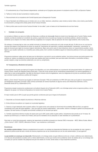 También sugerimos: 1.- El nombramiento de un Fiscal General independiente, nombrado por el Congreso para prevenir el contubernio entre la PGR y el Ejecutivo Federal. 2.- Tipificar el crimen de lesa humanidad en materia jurídica. 3.- Reconocimiento de la competencia del Comité Especial para la Desaparición Forzada. 4.- Que el Secretario de la Defensa sea un ministro civil y no un militar. Asimismo, subordinar a este ministro al sector militar y de la marina, para facilitar la comunicación y sinergia entre ambas partes de las Fuerzas Armadas. 5.- Marco jurídico para la acción de las Fuerzas Armadas “en las calles”, pues no basta con los lineamientos de uso de la fuerza. 9. Combate a la corrupción. La normativa en México es clara en el tráfico de influencias y conflictos de intereses[5]. Desde la omisión de la Secretaría de la Función Pública resulta evidente una falta de claridad en la rendición de cuentas y supervisión de los recursos que manejan los servidores públicos y demás normativas existentes que se dejaron en el limbo; léase reformas congeladas en el congreso, falta de aplicación del marco legal existente, entre muchas otras. Sin embargo, el mensaje dejó en claro una verdad incómoda: la industria de la construcción es la más corrupta del país. El afán de ver con una lupa los recursos que asignan a las licitaciones de obras con ayuda de “mecanismos de supervisión y auditoria especializados” representan, nuevamente, un gasto de recursos para vigilar los recursos (valga la redundancia). Mejor sería poner sobre la mesa licitaciones claras con requerimientos posibles, claros, lógicos y que resulten realmente en un beneficio para ambas partes. De lo contrario el problema seguirá en licitaciones públicas en forma, pero asignadas de fondo. Proponemos esclarecer cuáles serían las leyes que se reformarían y qué sería lo que se pretende cambiar. Una de las acciones que podría generar más cambios es: realizar una plataforma donde las leyes sean legibles para toda la sociedad, para que todos estén informados y conscientes de ellas y puedan respetar y exigir sus derechos cabalmente, así como su cumplimiento. 10. Transparencia y Rendición de Cuentas. Existe opacidad en el gasto que ejerce el Congreso de la República, así como arbitrariedades en la aprobación del presupuesto federal. En palabras de Gustavo Rivera, director de Integralia Pública (think-tank): “Fuera del círculo cercano de los coordinadores parlamentarios, los mismos legisladores no saben bien en qué se está gastando. Hay falta de información inclusive entre los legisladores, salvo los integrantes de la junta de coordinación política que controlan la parte económica y política del Congreso.” México ¿Cómo Vamos? reconoce que el gasto en estímulos (Concepto 1700) se ha detenido en el PEF 2015 pero nota que el gasto en remuneraciones de trabajadores eventuales (Concepto 1200) continúa aumentado de manera importante en algunos ramos como Relaciones Exteriores (132%), Desarrollo Social (67%) y Gobernación (51%). Proponemos otorgar la autonomía constitucional a la Auditoría Superior de la Federación (ASF), con el blindaje actual contra la injerencia política y con la obligación de apoyar a la Cámara de Diputados en la revisión de la Cuenta Pública. El mejor modelo para la ASF es aquél que permita generar condiciones para que el órgano de fiscalización: 1.- Desarrolle sus funciones alejado de presiones e influencias externas. 2.- Emita informes de auditoría con impacto en la actividad legislativa. 3.- Alcance un lugar destacado ante la opinión pública. Se sugiere tomar como ejemplo la Government Accountability Office de EUA, una agencia considerada como parte del poder legislativo – pero que opera de manera independiente – para auditar, evaluar e investigar la gestión de presupuesto del congreso. De esta manera, el Congreso sería también auditado por los recursos que ejerce. 4.- También proponemos disminuir el plazo de espera para que la ASF pueda auditar el gasto público. Actualmente este periodo es de 14 meses. Se propone que disminuya a un máximo de 6 meses, para que los resultados de sus pesquisas no sean obsoletos en su presentación. Para tener un control del presupuesto, exigimos dar seguimiento al semáforo propuesto por diversas ONG’s mexicanas – IMCO, México Evalúa, México ¿Cómo Vamos?, CEEY, CEESP y Mexicanos Primero – que mostramos a continuación: Económicas: No medidas asistencialistas: Estamos completamente de acuerdo, sin embargo las dependencias federales son las encargadas de crear, planear y gestionar la política social del país a través de diversos programas que se han caracterizado por ser de corte asistencialista. ¿A qué jugamos? La paz también se construye con desarrollo: Efectivamente, sin embargo existe una gran diferencia entre ser un factor y definirse como determinante, en el discurso del presidente se analiza como un factor determinante y se dice que muchos de los problemas vienen de estados del sur; sin embargo esto no explica por qué las ciudades más peligrosas del país han estado en el norte, donde existe un mayor desarrollo económico.  