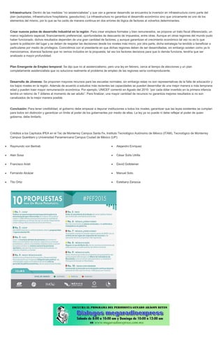 Infraestructura: Dentro de las medidas “no asistencialistas” y que van a generar desarrollo se encuentra la inversión en infraestructura como parte del plan (autopistas, infraestructura hospitalaria, gasoductos). La infraestructura no garantiza el desarrollo económico sino que únicamente es uno de los elementos del mismo, por lo que se ha caído de manera continua en dos errores de lógica de factores al volverlos determinantes. Crear nuevos polos de desarrollo industrial en la región: Para crear empleos formales y bien remunerados, se propone un trato fiscal diferenciado, un marco regulatorio especial, financiamiento preferencial, oportunidades de descuento de impuestos, entre otras. Aunque en otras regiones del mundo pudo haber funcionado, dichos resultados dependen de una gran cantidad de factores, y aunque garantizan el crecimiento económico tal vez no es lo que quiere la población del lugar y se deben de respetar las decisiones desde los niveles más micro, por otra parte, dicha estrategia ha tendido a beneficiar a particulares por medio de privilegios. Coincidimos con el presidente en que dichas regiones deben de ser desarrolladas; sin embargo existen como ya lo mencionamos, diversos factores que no vemos incluidos en la propuesta, tal vez los factores decisivos para que lo demás funcione, tendría que ser analizado a mayor profundidad. Plan Emergente de Empleo temporal: Se dijo que no al asistencialismo, pero una ley en febrero, cerca al tiempo de elecciones y un plan completamente asistencialista que no soluciona realmente el problema de empleo de las regiones sería contraproducente. Desarrollo de Jóvenes: Se proponen mayores recursos para las escuelas normales; sin embargo estas no son representativas de la falta de educación y los bajos niveles en la región. Además de acuerdo a estudios más recientes las capacidades se pueden desarrollar de una mejor manera a más temprana edad y pueden traer mayor remuneración económica. Por ejemplo, UNICEF comentó en Agosto del 2010: “por cada dólar invertido en la primera infancia tendrá un retorno de 7 dólares al momento de ser adulto”. Para finalizar, una mayor cantidad de recursos no garantiza mejores resultados si no son canalizados de la mejor manera posible. Conclusión: Para tener credibilidad, el gobierno debe empezar a depurar instituciones a todos los niveles, garantizar que las leyes existentes se cumplan para todos sin distinción y garantizar un límite al poder de los gobernantes por medio de ellas. La ley ya no puede ni debe reflejar el poder de quien gobierna, debe limitarlo. Créditos a los Capítulos IPEA en el Tec de Monterrey Campus Santa Fe, Instituto Tecnológico Autónomo de México (ITAM), Tecnológico de Monterrey Campus Querétaro y Universidad Panamericana Campus Ciudad de México (UP): Raymundo von Bertrab Alan Sosa Francisco Aristi Fernando Alcázar Tito Ortiz Alejandro Enríquez César Solís Utrilla David Gottdeiner Manuel Soto Estebany Zarazúa 
 