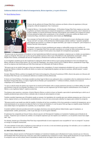 Gobierno federal evitó 2 años la transparencia, dicen expertos, y va por el tercero 
Por David Martínez Huerta - 
El tercer año de gobierno de Enrique Peña Nieto comienza con fuertes criticas de organismos civiles por corrupción y falta de transparencia. Foto: Cuartoscuro 
Ciudad de México, 2 de diciembre (SinEmbargo).– El Presidente Enrique Peña Nieto empieza su tercer año de gobierno con buenas intenciones en materia de transparencia y rendición de cuentas, como lo demostró su reciente respaldo a la creación del Sistema Nacional Anticorrupción, pero también con la urgencia de aclarar de forma puntual las dudas sobre su patrimonio, el de su familia y su presunto conflicto de interés con la Constructora Higa, coincidieron especialistas entrevistados por SinEmbargo. 
En su mensaje a la Nación del jueves 27 de noviembre, en donde presentó un nuevo decálogo para corregir “lo que está mal” en el país, el Jefe del Ejecutivo federal propuso además establecer “sanciones ejemplares para empresas que incurran o se coludan con alguna autoridad y que caigan en corrupción”, para enriquecer el Sistema Nacional Anticorrupción. 
No obstante, expertos en el tema consideraron que aunque es indiscutible avanzar en el combate a la corrupción y la impunidad, Peña Nieto aún debe concentrarse en corregir las fallas institucionales que restan fuerza a su anuncio, porque él mismo parece muy alejado de la transparencia que pregona. 
“Me parece que en este momento el Presidente no tiene legitimidad para hablar de sanciones ejemplares a empresas que se coludan con autoridades y caigan en corrupción. Me parece que esa fue una de las grandes ausencias sobre lo que el Presidente ha sido ampliamente cuestionado”, afirmó Haydeé Pérez Garrido, coordinadora del área de Transparencia y Rendición de Cuentas de Fundar, Centro de investigación y Análisis. 
La investigadora consideró que ha sido insuficiente la explicación oficial sobre la forma en que la pareja presidencial se hizo de la llamada Casa Blanca, ubicada en Sierra Gorda número 150, en Lomas de Chapultepec, una colonia exclusiva de la Ciudad de México, propiedad de Grupo Higa, una de las empresas más beneficiadas por Peña Nieto desde que era Gobernador del Estado de México. 
“Me parece que en ese sentido, hasta que no haya una respuesta clara, contundente y la mayor transparencia alrededor de lo que se le ha acusado, porque hay indicios evidentes de conflicto de interés, no cuenta con la legitimidad de proponer este tipo de cuestiones, definitivamente”, recalcó Haydeé Pérez. 
En tanto, Mauricio Merino, profesor investigador del Centro de Investigación y Docencia Económicas (CIDE), observó dos partes en el discurso del Presidente Peña Nieto que a su consideración deberían ser medidos de forma diferenciada. 
El doctor en Ciencia Política y Sociología consideró en primer lugar la falta de una explicación clara y contundente sobre los señalamientos hechos al Presidente Enrique Peña Nieto y su esposa Angélica Rivera Hurtado, por la propiedad de 7.7 millones de dólares, situada en las Lomas de Chapultepec en la Ciudad de México. 
“Lo que yo eché de menos de manera muy notoria fue la omisión del Presidente sobre su propio patrimonio personal, en el debate público ha estado muy presente el tema de la así llamada Casa Blanca y de su vínculo con este empresario que ha hecho negocios multimillonarios con el Estado de México y con el gobierno federal”, explicó en entrevista. 
Tras destacar estas ausencias y omisiones, el doctor Mauricio Merino se enfocó en hacer un llamado a aprovechar la oportunidad que se abrió con el respaldo presidencial para entrar de lleno a rediseñar todo el sistema de anticorrupción en el país. 
También consideró importante que el Presidente mande un mensaje a los legisladores de su partido para sacar adelante propuestas que si bien no son nuevas, algunas incluso ya se han demorado considerablemente, sí van en la ruta correcta para rediseñar los órganos para combatir la corrupción. 
“Me parece positivo que mande una señal de respaldo a la hechura de las leyes secundarias, de las leyes generales en materia de transparencia, que ya están prácticamente en un momento de redacción final en la Cámara de Senadores, lo cual me parece bien que haga ese respaldo porque finalmente estas señales bajan a los legisladores de su partido y eso es importante”, reiteró. 
Consideró también la decisión presidencial de abrir una página electrónica renovada del gobierno federal donde, según el mandatario, se transparentarán: sueldos, prestaciones, y todo lo que tiene que ver con los gastos federales. 
El optimismo fue compartido por Ernesto Gómez, director ejecutivo de Participación Ciudadana en Contraloría Ciudadana para la Rendición de Cuentas. “Esperemos que en materia de combate a la corrupción esperemos que este impulso sea el definitivo y se nos permita avanzar hacia algún lado”, dijo. 
No obstante, lamentó que el Presidente Peña Nieto haya responsabilizado al sector empresarial como susceptible de “caer en corrupción” sin pensar en corregir la corrupción institucional. 
“Es como mantener el tema ajeno, el gobierno no tiene nada que ver con esto, se crea una instancia que persiga a los malvados y así se va acabar con la corrupción, sigue sin verse un tema de Estado”, destacó. 
EL DISCURSO PRESIDENCIAL 
Ernesto Gómez, director ejecutivo de Participación Ciudadana en Contraloría Ciudadana para la Rendición de Cuentas, lamentó que en el discurso del Presidente Peña Nieto persista una visión poco clara sobre el problema de la corrupción en el país. Desde aquella declaración en la que encasilló a la corrupción como un tema cultural, hasta la actualidad en donde divide este flagelo como un asunto entre buenos y malos.  