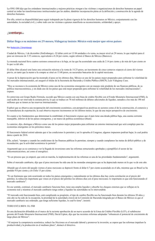 La ONU-DH dijo que los estándares internacionales y mejores prácticas otorgan a las víctimas y organizaciones de derechos humanos un papel central en todas las transformaciones institucionales que les atañen, dándoles incorporación plena en la definición y construcción de la agenda de derechos humanos. 
Por ello, reiteró su disponibilidad para seguir trabajando por la plena vigencia de los derechos humanos en México, conjuntamente con las autoridades, la sociedad civil, y sobre todo con las víctimas a quienes manifiesta su reconocimiento, solidaridad y apoyo. 
Dólar llega a su máximo en 29 meses; Videgaray insiste: México está mejor que otros países 
Por Redacción / Sinembargo 
Ciudad de México, 1 de diciembre (SinEmbargo).- El dólar cerró en 13.94 unidades a la venta, su mayor nivel en 29 meses, lo que implicó para el peso un retroceso de 3.35 centavos, equivalente a 0.24 por ciento, según infomó el Banco de México (Banxico). 
La moneda nacional lleva cuatros sesiones consecutivas a la baja, en las que ha acumulado una caída de 2.14 por ciento y de más de 6 por ciento en lo que va del año. 
El dólar libre alcanzó este lunes una cotización máxima a la venta de 14.25 pesos, un incremento de cinco centavos respecto al cierre del viernes previo, en tanto que la menor a la compra se situó en 13.40 pesos, en sucursales bancarias de la capital mexicana. 
A pesar de la depreciación que ha mostrado el peso en los últimos días, México es uno de los países mejor preparados para enfrentar la volatilidad de los mercados internacionales, así aseguró el titular de la Secretaría de Hacienda y Crédito Público (SHCP), Luis Videgaray Caso. 
“Hoy se reconoce a la economía de México como una de las economías emergentes con un manejo más prudente de sus finanzas públicas, de su política macroeconómica, y sin duda uno de los países que está mejor preparado para enfrentar la volatilidad de los mercados internacionales”, expuso. 
En entrevista con Grupo Radio Fórmula, recordó que México cuenta con una línea de crédito flexible con el Fondo Monetario Internacional (FMI), la cual acaba de ser renovada la semana previa, lo que se traduce en 70 mil millones de dólares adicionales de liquidez, aunados a los más de 190 mil millones que se tienen en las reservas internacionales. 
Explicó que se observa una recuperación del crecimiento económico, con perspectivas positivas en sectores como el de la construcción, el comercio y la manufactura de exportación, la cual observa mayores incrementos en los últimos meses, lo que da una mejor perspectiva de crecimiento. 
En cuanto a los fundamentos que determinan la estabilidad, el funcionario expuso que el país tiene una deuda pública baja, una cuenta corriente manejable, inferior al de los países emergentes, y un marco de política económica robusto. 
Lo anterior, dijo, distingue a México como uno de los países mejor preparados para enfrentar un entorno internacional que será complejo para las economías emergentes en los próximos meses. 
El funcionario federal estimó además que si las condiciones lo permiten y así lo aprueba el Congreso, algunos impuestos podrían bajar, lo cual podría darse a partir de 2016. 
Ello, aclaró, “siempre y cuando las condiciones de las finanzas públicas lo permitan, siempre y cuando cumplamos las metas de déficit público y de recaudación, que la actividad económica lo permita”. 
Argumentó que ya se comienza a ver la llegada de inversiones ante las reformas estructurales aprobadas y ejemplificó el sector de las telecomunicaciones, así como el energético. 
“Es un proceso que ya empezó, que está en marcha, la implementación de las reformas es una de las prioridades fundamentales”, argumentó. 
Sobre el mercado cambiario, dijo que el peso mexicano ha sido una de las monedas emergentes que se ha depreciado menos en lo que va de este año. 
Abundó que al cierre del pasado viernes el peso mexicano se depreció frente al dólar 6.7 por ciento acumulado en el año, mientras que en Brasil se ha perdido 9.0 por ciento y en Chile 15 por ciento. 
“Es un fenómeno que está ocurriendo en todos los países emergentes y naturalmente en los últimos días hay cierta correlación en el precio del petróleo, la reducción importante que vimos en el precio del petróleo los últimos días con el peso mexicano; lo importante es que está funcionando el mercado cambiario”. 
En ese sentido, continuó, el mercado cambiario funciona bien, tiene una amplia liquidez y absorbe los choques externos que se reflejan en la economía real y mientras el mercado cambiario tenga orden y liquidez las autoridades no lo intervendrán. 
“El mercado está funcionando bien, está cumpliendo su propósito, el tipo de cambio flexible nos ha funcionado bien durante los últimos 20 años y este año no ha sido do la excepción, la prioridad de la autoridad a través de la Comisión de Hacienda integrada por el Banco de México es que el mercado cambiario sea ordenado, que tenga suficiente liquidez, lo cual lo tiene”, insistió. 
TODO ESTA BIEN: EL FMI 
En una declaración difundida en el marco de la reciente aprobación de un nuevo acuerdo de la Línea de Crédito Flexible (LCF), el subdirector gerente del Fondo Monetario Internacional (FMI), David Lipton, dijo que las recientes reformas adoptadas “robustecen el potencial de crecimiento de largo plazo de México”. 
“Al mejorar la competencia económica, reducir las fricciones en el mercado laboral y promover la inversión, se espera que las reformas impulsen la productividad y la producción en el mediano plazo”, destacó el directivo.  