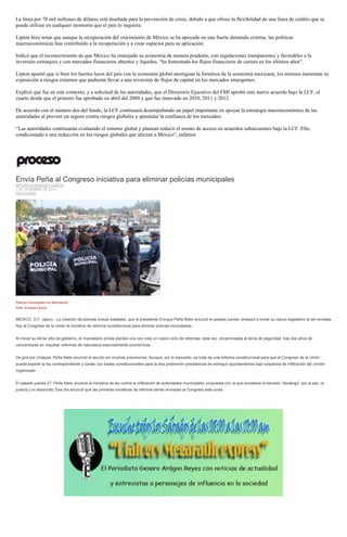 La línea por 70 mil millones de dólares está diseñada para la prevención de crisis, debido a que ofrece la flexibilidad de una línea de crédito que se puede utilizar en cualquier momento que el país lo requiera. 
Lipton hizo notar que aunque la recuperación del crecimiento de México se ha apoyado en una fuerte demanda externa, las políticas macroeconómicas han contribuido a la recuperación y a crear espacios para su aplicación. 
Indicó que el reconocimiento de que México ha manejado su economía de manera prudente, con regulaciones transparentes y favorables a la inversión extranjera y con mercados financieros abiertos y líquidos, “ha fomentado los flujos financieros de cartera en los últimos años”. 
Lipton apuntó que si bien los fuertes lazos del país con la economía global atestiguan la fortaleza de la economía mexicana, los mismos aumentan su exposición a riesgos externos que pudieran llevar a una reversión de flujos de capital en los mercados emergentes. 
Explicó que fue en este contexto, y a solicitud de las autoridades, que el Directorio Ejecutivo del FMI aprobó este nuevo acuerdo bajo la LCF, el cuarto desde que el primero fue aprobado en abril del 2009 y que fue renovado en 2010, 2011 y 2012. 
De acuerdo con el número dos del fondo, la LCF continuará desempeñando un papel importante en apoyar la estrategia macroeconómica de las autoridades al proveer un seguro contra riesgos globales y apuntalar la confianza de los mercados. 
“Las autoridades continuarán evaluando el entorno global y planean reducir el monto de acceso en acuerdos subsecuentes bajo la LCF. Ello, condicionado a una reducción en los riesgos globales que afectan a México”, enfatizó 
Envía Peña al Congreso iniciativa para eliminar policías municipales ARTURO RODRÍGUEZ GARCÍA 1 DE DICIEMBRE DE 2014 DESTACADO 
Policías municipales en Michoacán. Foto: Enrique Castro 
MÉXICO, D.F. (apro).- La creación de policías únicas estatales, que el presidente Enrique Peña Nieto anunció el pasado jueves, empezó a tomar su cauce legislativo al ser enviada hoy al Congreso de la Unión la iniciativa de reforma constitucional para eliminar policías municipales. 
Al iniciar su tercer año de gobierno, el mandatario priista planteó una vez más un nuevo ciclo de reformas, esta vez, encaminadas al tema de seguridad, tras dos años de concentrarse en impulsar reformas de naturaleza esencialmente económicas. 
De gira por Chiapas, Peña Nieto anunció el asunto sin muchas precisiones. Aunque, por lo expuesto, se trata de una reforma constitucional para que el Congreso de la Unión pueda expedir la ley correspondiente y contar con bases constitucionales para la otra pretensión presidencial de extinguir ayuntamientos bajo sospecha de infiltración del crimen organizado. 
El pasado jueves 27, Peña Nieto anunció la iniciativa de ley contra la infiltración de autoridades municipales, propuesta con la que encabezó el llamado “decálogo” por la paz, la justicia y el desarrollo. Ese día anunció que las primeras iniciativas de reforma serían enviadas al Congreso este lunes. 
 