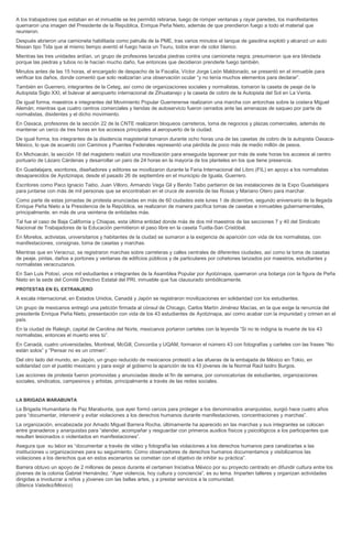 A los trabajadores que estaban en el inmueble se les permitió retirarse, luego de romper ventanas y rayar paredes, los manifestantes quemaron una imagen del Presidente de la República, Enrique Peña Nieto, además de que prendieron fuego a todo el material que reunieron. Después abrieron una camioneta habilitada como patrulla de la PME, tras varios minutos el tanque de gasolina explotó y alcanzó un auto Nissan tipo Tida que al mismo tiempo aventó el fuego hacia un Tsuru, todos eran de color blanco. Mientras las tres unidades ardían, un grupo de profesores lanzaba piedras contra una camioneta negra; presumieron que era blindada porque las piedras y tubos no le hacían mucho daño, fue entonces que decidieron prenderle fuego también. Minutos antes de las 15 horas, el encargado de despacho de la Fiscalía, Víctor Jorge León Maldonado, se presentó en el inmueble para verificar los daños, donde comentó que solo realizarían una observación ocular “y no tenía muchos elementos para declarar”. También en Guerrero, integrantes de la Ceteg, así como de organizaciones sociales y normalistas, tomaron la caseta de peaje de la Autopista Siglo XXI, el bulevar al aeropuerto internacional de Zihuatanejo y la caseta de cobro de la Autopista del Sol en La Venta. De igual forma, maestros e integrantes del Movimiento Popular Guerrerense realizaron una marcha con antorchas sobre la costera Miguel Alemán; mientras que cuatro centros comerciales y tiendas de autoservicio fueron cerrados ante las amenazas de saqueo por parte de normalistas, disidentes y el dicho movimiento. En Oaxaca, profesores de la sección 22 de la CNTE realizaron bloqueos carreteros, toma de negocios y plazas comerciales, además de mantener un cerco de tres horas en los accesos principales al aeropuerto de la ciudad. De igual forma, los integrantes de la disidencia magisterial tomaron durante ocho horas una de las casetas de cobro de la autopista Oaxaca- México, lo que de acuerdo con Caminos y Puentes Federales representó una pérdida de poco más de medio millón de pesos. En Michoacán, la sección 18 del magisterio realizó una movilización para enseguida taponear por más de siete horas los accesos al centro portuario de Lázaro Cárdenas y desarrollar un paro de 24 horas en la mayoría de los planteles en los que tiene presencia. En Guadalajara, escritores, diseñadores y editores se movilizaron durante la Feria Internacional del Libro (FIL) en apoyo a los normalistas desaparecidos de Ayotzinapa, desde el pasado 26 de septiembre en el municipio de Iguala, Guerrero. Escritores como Paco Ignacio Taibo, Juan Villoro, Armando Vega Gil y Benito Taibo partieron de las instalaciones de la Expo Guadalajara para juntarse con más de mil personas que se encontraban en el cruce de avenida de las Rosas y Mariano Otero para marchar. Como parte de estas jornadas de protesta anunciadas en más de 60 ciudades este lunes 1 de diciembre, segundo aniversario de la llegada Enrique Peña Nieto a la Presidencia de la República, se realizaron de manera pacífica tomas de casetas e inmuebles gubernamentales, principalmente, en más de una veintena de entidades más. Tal fue el caso de Baja California y Chiapas, esta última entidad donde más de dos mil maestros de las secciones 7 y 40 del Sindicato Nacional de Trabajadores de la Educación permitieron el paso libre en la caseta Tuxtla-San Cristóbal. En Morelos, activistas, universitarios y habitantes de la ciudad se sumaron a la exigencia de aparición con vida de los normalistas, con manifestaciones, consignas, toma de casetas y marchas. Mientras que en Veracruz, se registraron marchas sobre carreteras y calles centrales de diferentes ciudades, así como la toma de casetas de peaje, pintas, daños a portones y ventanas de edificios públicos y de particulares por cohetones lanzados por maestros, estudiantes y normalistas veracruzanos. En San Luis Potosí, unos mil estudiantes e integrantes de la Asamblea Popular por Ayotzinapa, quemaron una botarga con la figura de Peña Nieto en la sede del Comité Directivo Estatal del PRI, inmueble que fue clausurado simbólicamente. PROTESTAS EN EL EXTRANJERO A escala internacional, en Estados Unidos, Canadá y Japón se registraron movilizaciones en solidaridad con los estudiantes. Un grupo de mexicanos entregó una petición firmada al cónsul de Chicago, Carlos Martín Jiménez Macías, en la que exige la renuncia del presidente Enrique Peña Nieto, presentación con vida de los 43 estudiantes de Ayotzinapa, así como acabar con la impunidad y crimen en el país. En la ciudad de Raleigh, capital de Carolina del Norte, mexicanos portaron carteles con la leyenda “Si no te indigna la muerte de los 43 normalistas, entonces el muerto eres tú”. En Canadá, cuatro universidades, Montreal, McGill, Concordia y UQAM, formaron el número 43 con fotografías y carteles con las frases “No están solos” y “Pensar no es un crimen”. Del otro lado del mundo, en Japón, un grupo reducido de mexicanos protestó a las afueras de la embajada de México en Tokio, en solidaridad con el pueblo mexicano y para exigir al gobierno la aparición de los 43 jóvenes de la Normal Raúl Isidro Burgos. Las acciones de protesta fueron promovidas y anunciadas desde el fin de semana, por convocatorias de estudiantes, organizaciones sociales, sindicatos, campesinos y artistas, principalmente a través de las redes sociales. LA BRIGADA MARABUNTA La Brigada Humanitaria de Paz Marabunta, que ayer formó cercos para proteger a los denominados anarquistas, surgió hace cuatro años para “documentar, intervenir y evitar violaciones a los derechos humanos durante manifestaciones, concentraciones y marchas”. La organización, encabezada por Amado Miguel Barrera Rocha, últimamente ha aparecido en las marchas y sus integrantes se colocan entre granaderos y anarquistas para “atender, acompañar y resguardar con primeros auxilios físicos y psicológicos a los participantes que resulten lesionados o violentados en manifestaciones”. Asegura que su labor es “documentar a través de video y fotografía las violaciones a los derechos humanos para canalizarlas a las instituciones u organizaciones para su seguimiento. Como observadores de derechos humanos documentamos y visibilizamos las violaciones a los derechos que en estos escenarios se cometan con el objetivo de inhibir su práctica”. Barrera obtuvo un apoyo de 2 millones de pesos durante el certamen Iniciativa México por su proyecto centrado en difundir cultura entre los jóvenes de la colonia Gabriel Hernández. “Ayer violencia, hoy cultura y conciencia”, es su lema. Imparten talleres y organizan actividades dirigidas a involucrar a niños y jóvenes con las bellas artes, y a prestar servicios a la comunidad. (Blanca Valadez/México)  