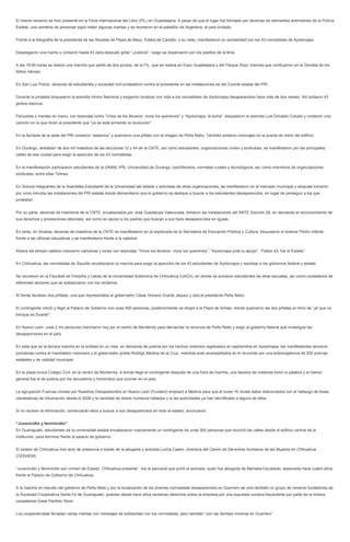 El mismo reclamo se hizo presente en la Feria Internacional del Libro (FIL) en Guadalajara. A pesar de que el lugar fue blindado por decenas de elementos antimotines de la Policía Estatal, una veintena de personas logró meter algunas mantas y se reunieron en el pabellón de Argentina, el país invitado. 
Frente a la fotografía de la presidenta de las Abuelas de Plaza de Mayo, Estela de Carlotto, y su nieto, manifestaron su solidaridad con los 43 normalistas de Ayotzinapa. 
Desplegaron una manta y contaron hasta 43 para después gritar “¡Justicia!”, luego se dispersaron por los pasillos de la feria. 
A las 18:00 horas se realizó una marcha que partió de dos puntos: de la FIL, que se realiza en Expo Guadalajara y del Parque Rojo, mismas que confluyeron en la Glorieta de los Niños Héroes. 
En San Luis Potosí, decenas de estudiantes y sociedad civil protestaron contra el presidente en las instalaciones es del Comité estatal del PRI. 
Durante la protesta bloquearon la avenida Himno Nacional y exigieron localizar con vida a los normalistas de Ayotzinapa desaparecidos hace más de dos meses. Ahí soltaron 43 globos blancos. 
Pancartas y mantas en mano, con leyendas como “Vivos se los llevaron, vivos los queremos” y “Ayotzinapa, la lucha“, bloquearon la avenida Luis Donaldo Colosio y corearon una canción en la que dicen al presidente que “ya se está armando la revolución”. 
En la fachada de la sede del PRI corearon “asesinos” y quemaron una piñata con la imagen de Peña Nieto. También pintaron mensajes en la puerta de vidrio del edificio. 
En Durango, alrededor de dos mil maestros de las secciones 12 y 44 de la CNTE, así como estudiantes, organizaciones civiles y sindicales, se manifestaron por las principales calles de esa ciudad para exigir la aparición de los 43 normalistas. 
En la manifestación participaron estudiantes de la UNAM, IPN, Universidad de Durango, bachilleratos, normales rurales y tecnológicos, así como miembros de organizaciones sindicales, entre ellas Telmex. 
En Sonora integrantes de la Asamblea Estudiantil de la Universidad del estado y activistas de otras organizaciones, se manifestaron en el mercado municipal y después tomaron por unos minutos las instalaciones del PRI estatal donde demandaron que el gobierno se dedique a buscar a los estudiantes desaparecidos, en lugar de perseguir a los que protestan. 
Por su parte, decenas de miembros de la CNTE, encabezados por José Guadalupe Valenzuela, tomaron las instalaciones del SNTE Sección 28, en demanda al reconocimiento de sus derechos y prestaciones laborales, así como en apoyo a los padres que buscan a sus hijos desaparecidos en Iguala. 
En tanto, en Sinaloa, decenas de maestros de la CNTE se manifestaron en la explanada de la Secretaría de Educación Pública y Cultura, bloquearon el bulevar Pedro Infante, frente a las oficinas educativas y se manifestaron frente a la catedral. 
Afuera del templo católico colocaron cartulinas y lonas con leyendas: “Vivos los llevaron, vivos los queremos”, “Ayotzinapa pide tu apoyo”, “Faltan 43, fue el Estado”. 
En Chihuahua, las normalistas de Saucillo encabezaron la marcha para exigir la aparición de los 43 estudiantes de Ayotzinapa y reprobar a los gobiernos federal y estatal. 
Se reunieron en la Facultad de Filosofía y Letras de la Universidad Autónoma de Chihuahua (UACh), en donde se sumaron estudiantes de otras escuelas, así como ciudadanos de diferentes sectores que se solidarizaron con los reclamos. 
Al frente llevaban dos piñatas, una que representaba al gobernador César Horacio Duarte Jáquez y otra al presidente Peña Nieto. 
El contingente creció y llegó al Palacio de Gobierno con unas 500 personas, posteriormente se dirigió a la Plaza de Armas, donde quemaron las dos piñatas al ritmo de “¡el que no brinque es Duarte!”. 
En Nuevo León, unas 2 mil personas marcharon hoy por el centro de Monterrey para demandar la renuncia de Peña Nieto y exigir al gobierno federal que investigue las desapariciones en el país. 
En esta que es la tercera marcha en la entidad en un mes, en demanda de justicia por los hechos violentos registrados en septiembre en Ayotzinapa, los manifestantes lanzaron proclamas contra el mandatario mexicano y el gobernador priista Rodrigo Medina de la Cruz, mientras eran acompañados en el recorrido por una sobrevigilancia de 200 policías estatales y de vialidad municipal. 
En la plaza cívica Colegio Civil, en el centro de Monterrey, a donde llegó el contingente después de una hora de marcha, una decena de oradores tomó la palabra y el clamor general fue el de justicia por los secuestros y homicidios que ocurren en el país. 
La agrupación Fuerzas Unidas por Nuestros Desaparecidos en Nuevo León (Fundenl) emplazó a Medina para que el lunes 15 revele datos relacionados con el hallazgo de fosas clandestinas de inhumación desde el 2009 y la cantidad de restos humanos hallados y si las autoridades ya han identificado a alguno de ellos. 
Si no reciben la información, comenzarán ellos a buscar a sus desaparecidos en todo el estado, anunciaron. 
“Juvenicidio y feminicidio” 
En Guanajuato, estudiantes de la universidad estatal encabezaron nuevamente un contingente de unas 300 personas que recorrió las calles desde el edificio central de la institución, para terminar frente al palacio de gobierno. 
El estado de Chihuahua hizo acto de presencia a través de la abogada y activista Lucha Castro, directora del Centro de Derechos Humanos de las Mujeres en Chihuahua (CEDHEM). 
“Juvenicidio y feminicidio son crimen de Estado. Chihuahua presente”, fue la pancarta que portó la activista, quien fue abogada de Marisela Escobedo, asesinada hace cuatro años frente al Palacio de Gobierno de Chihuahua. 
A la marcha en repudio del gobierno de Peña Nieto y por la localización de los jóvenes normalistas desaparecidos en Guerrero se unió también un grupo de mineros fundadores de la Sociedad Cooperativa Santa Fe de Guanajuato, quienes desde hace años reclaman derechos sobre la empresa por una supuesta compra fraudulenta por parte de la minera canadiense Great Panther Silver. 
Los cooperativistas llevaban varias mantas con mensajes de solidaridad con los normalistas, pero también “con las familias mineras en Guerrero”.  