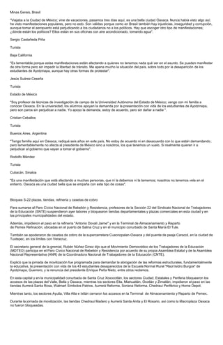 Minas Gerais, Brasil 
"Viajaba a la Ciudad de México; vine de vacaciones, pasamos tres días aquí, es una bella ciudad Oaxaca. Nunca había visto algo así; he visto manifestaciones populares, pero no esto. Son válidas porque como en Brasil también hay injusticias, inseguridad y corrupción, aunque tomar el aeropuerto está perjudicando a los ciudadanos no a los políticos. Hay que escoger otro tipo de manifestaciones; ¿dónde están los políticos? Ellos están en sus oficinas con aire acondicionado, tomando agua". 
Sergio Castañeda Piña 
Turista 
Baja California 
"Es lamentable porque estas manifestaciones están afectando a quienes no tenemos nada qué ver en el asunto. Se pueden manifestar de otra forma pero sin impedir la libertad de tránsito. Me apena mucho la situación del país, sobre todo por la desaparición de los estudiantes de Ayotzinapa, aunque hay otras formas de protestar". 
Jesús Suárez Ceseña 
Turista 
Estado de México 
"Soy profesor de técnicas de investigación de campo de la Universidad Autónoma del Estado de México; vengo con mi familia a conocer Oaxaca. En la universidad, los alumnos apoyan la demanda por la presentación con vida de los estudiantes de Ayotzinapa, pero son paros sin perjudicar a nadie. Yo apoyo la demanda, estoy de acuerdo, pero sin dañar a nadie ". 
Cristian Ceballos 
Turista 
Buenos Aires, Argentina 
"Tengo familia aquí en Oaxaca; radiqué seis años en este país. No estoy de acuerdo ni en desacuerdo con lo que están demandando, pero lamentablemente no afecta al presidente de México sino a nosotros, los que tenemos un vuelo. Si realmente quieren ir a perjudicar al gobierno que vayan a tomar el gobierno". 
Rodolfo Méndez 
Turista 
Culiacán, Sinaloa 
"Es una manifestación que está afectando a muchas personas, que ni la debemos ni la tememos; nosotros no tenemos vela en el entierro. Oaxaca es una ciudad bella que se empaña con este tipo de cosas". 
Bloquea S-22 plazas, tiendas, refinería y casetas de cobro 
Para sumarse al Paro Cívico Nacional de Rebelión y Resistencia, profesores de la Sección 22 del Sindicato Nacional de Trabajadores de la Educación (SNTE) suspendieron ayer labores y bloquearon tiendas departamentales y plazas comerciales en esta ciudad y en las principales municipalidades del estado. 
Además, impidieron el paso en la refinería "Antonio Dovalí Jaime" y en la Terminal de Almacenamiento y Reparto de Pemex Refinación, ubicadas en el puerto de Salina Cruz y en el municipio conurbado de Santa María El Tule. 
También se apoderaron de casetas de cobro de la supercarretera Cuacnopalan-Oaxaca y del puente de peaje Caracol, en la ciudad de Tuxtepec, en los límites con Veracruz. 
El secretario general de la gremial, Rubén Núñez Ginez dijo que el Movimiento Democrático de los Trabajadores de la Educación (MDTEO) participa en el Paro Cívico Nacional de Rebelión y Resistencia por acuerdo de su propia Asamblea Estatal y de la Asamblea Nacional Representativa (ANR) de la Coordinadora Nacional de Trabajadores de la Educación (CNTE). 
Explicó que la jornada de movilización fue programada para demandar la abrogación de las reformas estructurales, fundamentalmente la educativa, la presentación con vida de los 43 estudiantes desaparecidos de la Escuela Normal Rural "Raúl Isidro Burgos" de Ayotzinapa, Guerrero, y la renuncia del presidente Enrique Peña Nieto, entre otros reclamos. 
En esta capital y en la municipalidad conurbada de Santa Cruz Xoxocotlán, los sectores Ciudad, Estatales y Periferia bloquearon los accesos de las plazas del Valle, Bella y Oaxaca, mientras los sectores Etla, Miahuatlán, Ocotlán y Zimatlán, impidieron el paso en las tiendas Aurrerá Santa Rosa, Walmart Símbolos Patrios, Aurrerá Reforma, Soriana Reforma, Chedraui Periférico y Home Depot. 
Mientras tanto, los sectores Ayutla, Villa Alta e Ixtlán cerraron los accesos en la Terminal de Almacenamiento y Reparto de Pemex. 
Durante la jornada de movilización, las tiendas Chedraui Madero y Aurrerá Santa Anita y El Rosario, así como la Macroplaza Oaxaca no fueron bloqueadas. 
 