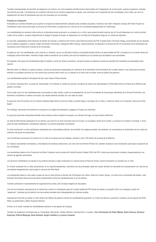 También representantes de Amnistía se integraron a la marcha, así como maestros del Movimiento Democrático de Trabajadores de la Educación, quienes repartieron volantes recordando que este 1 de diciembre se cumplieron 66 días de los hechos sangrientos en Iguala, que culminaron en el asesinato de tres normalistas y tres civiles, así como la desaparición de otros 43 estudiantes que aún son buscados por sus familias. 
Protesta en Campeche 
Eclipsados por eventos oficiales que ocuparon los espacios tradicionalmente utilizados para protestas populares, miembros del recién integrado Consejo del Poder Popular se manifestaron esta noche para exigir la renuncia de Peña Nieto y la aparición con vida de los 43 normalistas desaparecidos en Ayotzinapa. 
Los manifestantes se reunieron esta noche en la Alameda donde arrancaron su protesta con un mitin, para posteriormente marchar por el Circuito Baluartes con rumbo al primer cuadro de la ciudad y, aunque originalmente se dirigían el parque principal, se dispersaron en la Plaza de la República luego de un conato de represión. 
En ese sitio, parapetados entre decenas de líderes de colonias y miembros del Frente Juvenil Revolucionario del PRI, el gobernador Fernando Ortega, acompañado por los titulares de los poderes Legislativo y Judicial, Edgar Hernández Hernández y Margarita Alfaro Waring, respectivamente, encabezaron la ceremonia del XV aniversario de la Declaración de Campeche como Patrimonio Cultural de la Humanidad. 
Al pasar por ahí, los manifestantes, poco más de un centenar, que en su derrotero hicieron una parada también frente a la sede estatal del PRI, irrumpieron en el evento oficial con consignas contra Peña Nieto. Intentaron llegar hasta el presídium por el frente, pero les fue impedido por los priistas que escudaban a las autoridades. 
No obstante, otro grupo de manifestantes logró el objetivo y tomó por atrás el presídium, aunque el grupo se dispersó cuando los escoltas del mandatario se aprestaban para reprimir. 
Mientras tanto, en Mérida, la capital yucateca, cientos de personas encabezadas por miembros de la Asamblea Interuniversitaria de Yucatán salieron a las calles para sumarse también a la protesta nacional con una marcha que concluyó esta noche con un plantón en el centro de la ciudad, frente al palacio de gobierno. 
Los manifestantes partieron del parque de San Juan hasta la Plaza Grande. 
En Cancún, Quintana Roo, un grupo de “anarquistas” vio frustrado su intento de quemar una figura de cartón que representaba a Peña Nieto frente a la Plaza de la Reforma del palacio municipal. 
Como suele ocurrir en las manifestaciones convocadas en esta ciudad, a partir de la desaparición de los 43 normalistas de Ayotzinapa, elementos de la Policía Preventiva y de Bomberos custodiaron el palacio municipal, que estaba además cercado con una valla de metal. 
El grupo de unos 20 jóvenes con los rostros cubiertos llegó frente al cerco de metal y prendió fuego a una figura de un metro y medio de cartón con la leyenda “¡Renuncia Peña Nieto!”. 
Sin embargo, elementos de bomberos se acercaron a la efigie del presidente y apagaron el fuego con extintores. 
El grupo de presuntos anarquistas también lanzó piedras contra el palacio municipal y se retiraron del lugar, sin que hubiera detenidos. 
Un total de 500 jóvenes participaron en la marcha, que inició en la zona conocida como El Crucero, en el antiguo centro de la ciudad, y concluyó en el palacio municipal. Y como parte de esta manifestación, estudiantes realizaron su primera asamblea universitaria. 
En esta movilización no sólo participaron estudiantes de universidades públicas, sino también de colegios privados. No obstante, los universitarios se deslindaron de los “actos de violencia” del grupo de anarquistas. 
Los inconformes concluyeron la marcha con un mitin en el parque de Las Palapas, ubicado a unos 100 metros de la plaza de la Reforma. 
En Tabasco estudiantes normalistas y universitarios de diversas instituciones, así como del movimiento #YoSoy132, también realizaron una movilización para exigir la aparición de los normalistas. 
Los estudiantes salieron de la Fuente de los Niños Traviesos hacia la sede del Comité Directivo Estatal (CDE) del PRI, misma que encontraron cerrada y resguardada por una decena de agentes antimotines. 
Los alumnos manifestaron su repudio a los políticos del país y luego continuaron su marcha hacia la Plaza de Armas, donde concluyeron su jornada con un mitin. 
En Colima, alrededor de un millar de personas, en su mayoría estudiantes, marcharon por las principales calles de ciudad, también en demanda de la presentación con vida de los normalistas desaparecidos y para exigir la renuncia de Peña Nieto. 
Los estudiantes salieron a las calles a pesar de que en días previos el director del Tecnológico de Colima, Saturnino Castro Reyes, y el rector de la universidad del estado, José Eduardo Hernández Nava se pronunciaron públicamente contra las manifestaciones en la vía pública. 
También participaron representantes de organizaciones civiles y del Consejo Indígena de Zacualpan. 
Uno de los momentos más tensos de la marcha fue cuando el contingente pasó por la sede estatal del PRI donde se realizó un pequeño mitin con consignas y gritos de “¡asesinos!”, mientras que de adentro con las puertas cerradas eran videograbados por jóvenes priistas. 
Después del recorrido se realizó un mitin afuera del Palacio de gobierno donde los manifestantes guardaron un minuto de silencio y quemaron muñecos con las figuras de Peña Nieto y el gobernador y Mario Anguiano Moreno. 
Al final, en el Jardín Libertad los manifestantes lanzaron al aire globos de Cantoya. 
También se registraron movilizaciones en Tamaulipas, Michoacán, Puebla, Morelos, Quintana Roo y Yucatán. (Con información de Pedro Matías, Pedro Zamora, Verónica Espinosa, Patricia Mayorga, Rosa Santana, Sergio Caballero y Luciano Campos) 
 