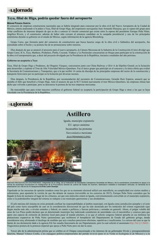 Teya, filial de Higa, podría quedar fuera del aeropuerto MIRIAM POSADA GARCÍA El consorcio de empresas constructoras nacionales que se habría integrado para concursar por la obra civil del Nuevo Aeropuerto de la Ciudad de México, estaría analizando si le piden a Teya, filial de Grupo Higa, del empresario mexiquense Juan Armando Hinojosa, que se separe del grupo para evitar conflictos de intereses después de que se dio a conocer el vínculo comercial que existe entre la esposa del presidente Enrique Peña Nieto, Angélica Rivera, y el constructor, además de haber sido cercano al entonces candidato en la campaña presidencial y uno de los principales contratistas durante su gobierno en el estado de México, según información de la agencia Bloomberg. Grupo Carso, que formaría parte del consorcio de constructores que busca hacerse cargo de la obra civil e hidráulica del aeropuerto, fue consultado sobre el hecho y su postura fue de no pronunciarse sobre rumores. Días después de que se anunció el proyecto para el nuevo aeropuerto, la Cámara Mexicana de la Industria de la Construcción (Cmic) divulgó que Grupo Carso, ICA, Teya, Marhnos, Prodemex, Pinfra, Coconal, Tradeco y La Peninsular concursarían en bloque para participar en la construcción de la obra civil aeroportuaria que, a decir del proyecto divulgado por la Presidencia de la República, iniciaría a mediados del año próximo. Gobierno no aceptaría a Teya Teya, filial de Grupo Higa y Prodemex, de Olegario Vázquez, concursaron junto con China Railway y GIA+A de Hipólito Gerard, en la licitación para desarrollar y explotar el Tren de Alta Velocidad México-Querétaro. Fue el único grupo que participó en el concurso y la única oferta que evaluó la Secretaría de Comunicaciones y Transportes, que a la par recibió 16 cartas de disculpa de las principales empresas del sector de la construcción y transporte ferroviario por no participar en la licitación por diversas razones. Días después, la Presidencia de la República, por recomendación del secretario de Comunicaciones, Gerardo Ruiz Esparza, anunció que se anulaba el fallo que benefició a Grupo Higa. Ante el anuncio de que la SCT licitará nuevamente el tren México-Querétaro, las empresas chinas han dicho que volverán a participar, pero se desconoce la postura de las tres empresas mexicanas. Ha trascendido que para evitar mayores conflictos el gobierno federal no aceptaría la participación de Grupo Higa u otras a las que se haya vinculado con la Presidencia de la República. 
Astillero Iguala, municipio expiatorio EU: apoyo anónimo Incansables las protestas Narconáutica mexicana JULIO HERNÁNDEZ LÓPEZ NUEVAS PROTESTAS EN CHILPANCINGO. Integrantes de la Ceteg, de la Federación de Estudiantes Campesinos Socialistas de México y de la coordinadora universitaria en apoyo a la normal de Ayotzinapa incursionaron en instalaciones de la Procuraduría General de Justicia del Estado de Guerrero, destrozaron mobiliario e incendiaron vehículos, en demanda de la presentación con vida de los 43 desaparecidosFoto Lenin Ocampo Vapuleado en las encuestas de opinión (sondeos como los que en su momento electoral utilizó con marrullería, en complicidad con ciertos medios y columnistas, para apuntalar la versión de que iba delante de manera irreversible en los comicios de 2012), Enrique Peña Nieto considera que ha llegado la hora de asomarse al lugar de los crímenes, así que este miércoles estará en Iguala, convenientemente convertido en el municipio expiatorio, como si la podredumbre integral del sistema se redujera a ese municipio guerrerense y sus alrededores. El jefe máximo del sistema en crisis pretende confinar las responsabilidades al ámbito municipal, con Iguala como jurisdicción ejemplar y el resto del país como tierra susceptible de caer en la consideración discrecional de que ha sido alcanzada por los tentáculos del crimen organizado (que llegan mucho más alto, a niveles estatales y federal, en cuanto a políticos y fuerzas policiacas y armadas en general). Ahora, el pulgar voluble del césar de Los Pinos podrá declarar que en determinado municipio hay indiciosde contubernio de autoridades con el narcotráfico y conexos para que opere una especie de extinción de dominio local para pasar al mando pinolero, si es que el solícito congreso federal aprueba en sus términos las pretensiones expansivas de Peña Nieto (pretensiones que recibieron el beneplácito del Departamento de Estado del gobierno gringo, donde consideraron muy afortunado el decálogo de medidas que acá a muchos parecieron efectistas, repetitivas e insuficientes. Lo curioso del caso es que la fuente de esa declaración dada a la agencia Efe fue unaalta funcionaria de ese Departamento, pero la cual solicitó el anonimato:http://bit.ly/12ht0Jv . Tragicómica postura de la potencia imperial que apoya a Peña Nieto pero sin dar la cara). Tercer año de la administración priísta que se celebra en el Chiapas concesionado a los intereses de un gobernador frívolo y presupuestalmente futurista, Manuel Velasco Coello, a los enjuagues político-empresariales del partido ni-ni-ni (pues ni es Verde ni Ecologista ni de México) y a la  
