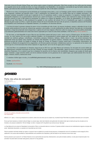 Televisión Azteca de Ricardo Salinas Pliego, que incluso aspira a poner al siguiente gobernador. Peña Nieto escogió ese foro turbio para dar arranque a su segundo tercio (en las corridas de toros, es el que corresponde a las banderillas y los picadores), convencido de que ha hecho muchas cosas buenas y por tanto las tales encuestas de opinión no reflejan su punto de vista, el del sujeto a escrutinio. Plural en sus cuitas, el mexiquense que ha declarado que Ayotzinapa somos todos y, ayer, en Cintalapa, queNo estamos satisfechos, no se decidió a ser congruente, enarbolar una pancarta crítica y salir a manifestarse con libertad junto a los muchos miles que en ciudades mexicanas y del extranjero sostienen incansable la lucha por la aparición de los 43 normalistas rurales y contra la corrupción y la injusticia. Continuó desde la escenografía chiapaneca con el asistencialismo electoral que a partir de Prospera y con Rosario Robles como mariscal de campo se alista para los próximos comicios en que el PRI tratará de incrementar su cuantía en la cámara de diputados y en el elenco de gobernadores. Por lo pronto, la demanda de que Peña dejara la silla presidencial ha quedado en otro casillero del artículo 84 de la Constitución que regula la eventualfalta absoluta de quien ocupe Los Pinos. A partir del primer minuto del uno de diciembre del tercer año de ejercicio, la hipotética ausencia del Presidente de la República sería sustituida por los diputados federales y los senadores, sin elecciones directas. A la hora de teclear la presente columna los pasos cívicos avanzaban por todo el país, sin mayores incidentes, aunque a sabiendas de que al caer la noche suelen producirse los actos de violencia que, genuinos o provocados, o en una combinación de ambos factores, han dado pie a la arremetida de policías y luego han propiciado lasinvestigaciones y capturas de activistas (algunas reflexiones sobre los riesgos de la protesta pública desbordada y las tentaciones gubernamentales de la mano dura fueron expresadas por el autor de estas líneas astilladas a Tele Sur enhttp://bit.ly/1pIoRrZ ). En otro tema, ya está disponible el nuevo libro de Ana Lilia Pérez (autora deCamisas azules, manos negras y Elcártel negro). Se titula Mares de cocaína: las rutas náuticas del narcotráfico (editorial Grijalbo) y en la presentación la autora asegura que “por medio de las rutas marítimas –en sociedad con mafiosos gallegos, colombianos, venezolanos, peruanos, británicos, italianos, chinos, turcos o rusos– los cárteles mexicanos han conquistado tierras tan lejanas como Australia, las remotas Islas Marshall o los puertos asiáticos. Asimismo, han contribuido a hacer de Guinea el primernarcoestado del mundo, de España la bodega de droga de Europa, de Panamá el puente central para el narcotráfico interoceánico, del Amazonas el afluente de navegación de los cargamentos y de diversos puertos mexicanos verdaderosnarcopuertos. La operación en los mares es de tal nivel que los cártelesmexicanos han incluso impuesto el ‘pago de piso’ por el uso de las aguas para el trasiego”. Ana Lilia Pérez vive actualmente en Alemania, luego de que en 2012 tuvo que dejar México por amenazas. En otra parte de su texto señala que las organizaciones criminales mexicanas son las más violentas, las mejor armadas y más adineradas, capaces de lavar su dinero en los más grandes consorcios financieros. Es su cartera la que hoy se disputan los ejecutivos de los bancos más renombrados, banqueros que aceptan de buena gana cargos criminales y pagar irrisorias multas con tal de continuar lucrando con las ganancias de ese capital negro, que indirectamente lleva tras de sí sangre, violencia, muerte y destrucción social. Y, mientras el dólar sigue a la alza, y la credibilidad gubernamental a la baja, ¡hasta mañana! Twitter: @julioastillero Facebook: Julio Hernández Fax: 5605-2099juliohdz@jornada.com.mx 
Peña: dos años de corrupción ÁLVARO DELGADO 1 DE DICIEMBRE DE 2014 ANÁLISIS 
A dos años de su gobierno, miles piden la renuncia de Peña. Foto: Octavio Gómez 
MÉXICO, D.F. (apro).- A hora muy temprana de su sexenio, antes de los dos años que se cumplen hoy, el priista Enrique Peña Nieto ha quedado manchado por la corrupción. 
No es que fuera impoluta su condición antes de llegar a su actual cargo, sobre todo habiendo sido gobernador del estado donde rige la máxima de que los corruptos son los honestos, sino porque se adelantó el “Año de Hidalgo”, es decir, el saqueo de fin de gobierno que censura al que “deje algo”. 
La Casa Blanca de Las Lomas de Chapultepec ha ensuciado a Peña y su elocuente silencio lo incrimina. El episodio exhibe la cloaca de los multimillonarios negocios al amparo del poder. Sabiéndose descubierto, su apuesta es la impunidad que da el olvido. 
Peña ha quedado manchado también por Iguala, no porque él sea el culpable de la muerte de seis personas y la desaparición de los 43 normalistas la noche aciaga de 26 de septiembre, sino porque está acreditada su responsabilidad como presidente de la República y jefe del Estado en las omisiones de ese mismo caso. 
Muchos pensaron que el jueves 27, en Palacio Nacional, era su oportunidad para asumirse, efectivamente, como jefe de Estado auténtico, no sólo para el boato del poder. Era previsible: No podía haber anunciado nada grande, porque ahí no hay grandeza.  