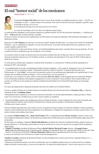 El mal “humor social” de los mexicanos 
Francisco Garfias 02/12/2014 01:28 El presidente Enrique Peña Nieto inició ayer su tercer año de mandato con múltiples protestas en el país —ni la FIL, en Guadalajara, se salvó— y malas noticias en las encuestas. Sólo cuatro de cada diez mexicanos aprueban su gestión, según los periódicos Reforma y El Universal. Es la calificación más baja en los dos años que lleva en Los Pinos. Los casos de Ayotzinapa y de la Casa Blanca le empiezan a pasar factura. La caída del primer mandatario en las encuestas inquieta en el gobierno federal. En 2015 hay elecciones intermedias y —a diferencia de 2012—, Peña puede jalar a la baja al partido en el poder. El reto no es menor. Se renuevan nueve gubernaturas; las 500 curules en la Cámara de Diputados; 903 presidencias municipales y 639 diputaciones locales. Quizá por eso, Luis Videgaray nos salió ayer con una nueva ilusión. Después de haber dicho –en el marco del Acuerdo de Certidumbre Tributaria— que se congelarían los impuestos en lo que resta del sexenio, el secretario de Hacienda declaró que el gobierno no está cerrado a bajarlos a partir de 2016. Y es que al Ejecutivo le urge ya dar buenas noticias, pero desafortunadamente para el país, no puede ofrecer más que promesas. No está en posición de hacer compromisos que, de incumplirse, se le revertirían. La coyuntura externa no ayuda. Las proyecciones de crecimiento económico han ido a la baja una y otra vez. El precio de la mezcla mexicana de petróleo amaneció ayer a 62.26 dólares el barril, su cotización más baja desde el 25 de mayo de 2010. El dólar anda por arriba de los 14 pesos. Es cierto que hay cobertura para compensar la caída del barril de petróleo. La cotización de 79 dólares por barril, plasmada en el presupuesto 2015, está asegurada. Las manifestaciones en la calle son abiertamente hostiles al primer mandatario. A él le cargan la “desaparición” de los 43 normalistas y la muerte de otras seis personas en Iguala. “Injustamente le pusieron copete al monstruo”, se quejó un priista de alto nivel. Efectivamente, el “¡Fuera Peña!” era ayer motivo de pancartas y gritos en las manifestaciones organizadas en la capital del país. La otra consigna más escuchada reclamaba un milagro: “¡Vivos se los llevaron, vivos los queremos..!”. Curioso que no se escuchara ni un grito contra el otrora perredista José Luis Abarca, exedil de Iguala, preso en el penal del Altiplano. El seis de diciembre tendremos otra jornada de megaprotestas. Ese día se realizará la “toma simbólica” de la Ciudad de México, de acuerdo con el Plan de Acción trazado por la Quinta Asamblea Nacional Popular de la Normal Raúl Isidro Burgos de Ayotzinapa, Guerrero. Nos dicen que organizaciones campesinas pretenden meter diez mil caballos en la Ciudad de México. Ese día se cumplen 100 años de la entrada triunfal en la Ciudad de México de la División del Norte, de Francisco Villa; y el Ejército Libertador del Sur, de Emiliano Zapata. Afortunadamente para el gobierno, ya vienen las vacaciones de diciembre. En círculos gubernamentales se espera que baje el “humor social” de los mexicanos. Se habla de que en enero veremos cambios en el gabinete. El presidente Peña le apostó a diez medidas para reforzar el Estado de derecho y evitar la repetición de casos como el de Iguala, que obligó al gobierno federal a mirar de frente el fenómeno de la colusión entre los alcaldes y la delincuencia organizada. Allí hubo, por lo menos, omisión. Entre las medidas anunciadas hay varias iniciativas de ley. El paquete de justicia ya llegó a la Cámara de Senadores. Incluye la polémica iniciativa contra la Infiltración del Crimen Organizado en los Municipios y el Reparto de Competencias en la lucha contra el Narco. Lo de salarios mínimos entra mañana a San Lázaro. Los senadores Emilio Gamboa, PRI; y Jorge Luis Preciado; PAN, y el diputado perredista Silvano Aureoles se fueron a comer al sur de la ciudad (la manifestación obliga) y allí declararon que harán todo lo posible para que las iniciativas del Presidente salgan antes del 15 de diciembre. En San Lázaro, sin embargo, el diputado Manlio Fabio Beltrones, presidente de la Junta de Coordinación Política, planteó solicitar un periodo ordinario el 11 de diciembre, para iniciarlo el 16 de ese mismo mes. Lo hizo en el cónclave de ese órgano interno de gobierno, según testigos. Claudio X. González, presidente de Mexicanos Primero;David Calderón Martín del Campo, director; y Fernando Gómez- Mont explicarán públicamente sobre la denuncia penal ciudadana que Aprender Primero A.C., presentó ante la PGR en contra del “líder histórico” de la Sección 20 del SNTE, Liberato Montenegro Villa, presunto responsable del desvío de recursos educativos. La cita es este miércoles a las 10:30 horas en el salón Terraza de Insurgentes Sur. Claudio X. González, presidente de Mexicanos Primero, nos dio un adelanto de los motivos que llevaron a Aprender Primero A.C., a emprender esa acción legal. “Denunciamos penalmente porque es una de las contribuciones que los ciudadanos podemos hacer a la construcción de un verdadero Estado de derecho en nuestro país y, en este caso en específico, a la mejora del sistema educativo”, dice el correo que envió a Arsenal.  