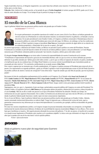 Según el periódico Reforma, el dirigente magisterial y sus cuatro hijos han cobrado como maestros 14 millones de pesos de 2011 a la fecha, pese a no dar clases. Liberato, líder vitalicio de la citada sección, se ha jactado de que ni Carlos Jonguitud, el extinto cacique del SNTE, pudo con él. Lleva más de cuatro décadas en el cargo. Ya es tiempo de que la justicia lo ponga en su lugar. 
El meollo de la Casa Blanca 
Aquí el gobierno federal tiene una presencia política mucho más pesada que en Estados Unidos. 
Leo Zuckermann 02/12/2014 01:23 En un país parlamentario con partidos opositores de verdad, un caso como el de la Casa Blanca ya hubiera generado un voto de censura en el Parlamento en contra del primer ministro, la solicitud de disolver el gobierno y el llamado a nuevas elecciones. En un país presidencial como Estados Unidos, el Congreso ya hubiera comenzado el llamadoimpeachment o la acusación pública en contra del Presidente para removerlo del cargo. En México, sin embargo, no hay las condiciones para que el Poder Legislativo juzgue al presidente Peña Nieto por la presunta comisión de algún delito en su relación con un contratista propietario y financiador de la casa de su esposa. ¿Por qué? En primer lugar porque, a diferencia de Estados Unidos, en México no procede el juicio político en contra del Presidente. Nuestra Constitución no considera al jefe del Ejecutivo dentro de la lista de servidores públicos sujetos a este procedimiento. La Carta Magna menciona que el Presidente solamente podrá ser procesado “por traición a la patria y delitos graves del orden común”. El abogado Enrique Sánchez Bringas en un texto sobre el sistema de responsabilidades de nuestra Constitución así lo resume: “Virtualmente el representante del Ejecutivo goza de una inmunidad absoluta, toda vez que no existe un criterio definido que permita delimitar lo que debe entender por ‘delitos graves del orden común’; y por lo que se refiere al supuesto de traición a la patria, atendiendo a la tipificación que de esa conducta hace el Código Penal Federal, es en exceso remota la posibilidad de que el presidente pueda ser encausado por tales motivos”. En conclusión, jurídicamente no se puede acusar a Peña Nieto. Pero vamos a suponer por un momento que, al estilo estadunidense, el Congreso sí pudiera encausar al Presidente para removerlo de su puesto. Eso representaría un segundo problema: ¿quién en el Poder Legislativo tiene la legitimidad para acusar al jefe del Poder Ejecutivo de posible conflicto de interés e incluso de corrupción? Como diría Jesús: “Aquel de ustedes que esté libre de pecado, que tire la primera piedra”. Revisemos la lista de coordinadores parlamentarios de los partidos en el Congreso. En el Senado están Jorge Luis Preciado del PAN, Emilio Gamboa del PRI, Miguel Barbosadel PRD, Jorge Emilio González del PVEM y Manuel Bartlett del PT. En la Cámara de Diputados: Manlio Fabio Beltrones del PRI, José Isabel Trejo del PAN, Miguel Alonso Raya del PRD, Arturo Escobar del PVEM, Alberto Anaya del PT, Ricardo Monreal de MC y María Sanjuana Cerda del Panal. Juzgue usted si estos personajes podrían tirarle la piedra al presidente Peña. Supongamos, otra vez, que sí. ¿Aguantaría el país una larga y polarizadora acusación pública del Congreso en contra del Presidente? En Estados Unidos, el Legislativo procesó a Bill Clinton por los presuntos delitos de perjurio, obstrucción de la justicia y abuso de poder en el caso Lewinsky. Más de un año se tardó este proceso en el que el Presidente finalmente fue absuelto. Durante ese tiempo, las instituciones de ese país siguieron funcionando. Esto se debe a la fortaleza de una democracia que tiene más de 200 años y un federalismo donde el gobierno federal puede funcionar a medio vapor sin tener consecuencias importantes. No es el caso de México. Aquí el gobierno federal tiene una presencia política mucho más pesada que en Estados Unidos. Además, nuestro entramado institucional democrático es todavía frágil. Tengo la impresión que, a diferencia del vecino del norte, aquí se generarían consecuencias muy dolorosas por un impeachmentpresidencial. La economía, por ejemplo, sufriría un descalabro de grandes proporciones. Por estas tres razones (impedimento jurídico, un Congreso incapaz de procesar demandas relacionadas con corrupción y la fragilidad institucional de nuestra democracia) debemos olvidarnos de la posibilidad de enjuiciar al presidente Peñapor la Casa Blanca. Pero eso no hará que el problema se resuelva. Ahí seguirá presente afectando las acciones del gobierno. Y he ahí, me parece, el meollo de la cuestión: ni se puede acusar legalmente al Presidente, pero muchos ya lo consideran culpable. La única corte que enfrentará a lo largo de los cuatro años que le quedan será una de las más duras: la de la opinión pública. Twitter: @leozuckermann 
Alista el gobierno nuevo plan de seguridad para Guerrero LA REDACCIÓN 1 DE DICIEMBRE DE 2014 NACIONAL 
 