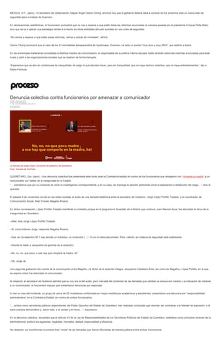MÉXICO, D.F., (apro).- El secretario de Gobernación, Miguel Ángel Osorio Chong, anunció hoy que el gobierno federal dará a conocer en los próximos días un nuevo plan de seguridad para el estado de Guerrero. 
En declaraciones radiofónicas, el funcionario puntualizó que no van a esperar a que estén listas las reformas anunciadas la semana pasada por el presidente Enrique Peña Nieto, sino que se va a aplicar una estrategia similar a lo hecho en otras entidades del país sumidas en una crisis de seguridad. 
“No vamos a esperar a que estén estas reformas, vamos a actuar de inmediato”, afirmó. 
Osorio Chong reconoció que el caso de los 43 normalistas desaparecidos de Ayotzinapa, Guerrero, ha sido un evento “muy duro y muy difícil”, que lastimó a todos. 
En las entrevistas mañaneras concedidas a distintos medios de comunicación, el responsable de la política interna del país habló también sobre las marchas anunciadas para este lunes y pidió a las organizaciones sociales que se realicen de forma tranquila. 
“Esperamos que se den en condiciones de tranquilidad, de exigir lo que decidan hacer, pero en tranquilidad, que no haya hechos violentos, que no haya enfrentamientos”, dijo a Radio Fórmula. 
Denuncia colectiva contra funcionarios por amenazar a comunicador ERIC PACHECO 1 DE DICIEMBRE DE 2014 ESTADOS 
La llamada de Jorge López, secretario de gobierno de Querétaro. Foto: Tomada de YouTube 
QUERÉTARO, Qro. (apro).- Una denuncia colectiva fue presentada este lunes ante la Contraloría estatal en contra de los funcionarios que amagaron con “romperle la madre” a un comunicador por hablar de la inseguridad en el Estado. 
“… solicitamos que por su conducto se inicie la investigación correspondiente, y en su caso, se imponga la sanción pertinente como la separación o destitución del cargo…”, dice la querella. 
El pasado 9 de noviembre circuló en las redes sociales el audio de una llamada telefónica entre el secretario de Gobierno, Jorge López Portillo Tostado, y el coordinador de Comunicación Social, Abel Ernesto Magaña Álvarez. 
En dicha conversación, López Portillo Tostado manifestó su molestia porque en el programa el Guardián de la Noche que conduce Juan Manuel Auza, fue abordado el tema de la inseguridad en Querétaro. 
–Abel, dice Jorge López Portillo Tostado. 
–Sí, a tus órdenes Jorge, responde Magaña Álvarez. 
–Oye, en (la estación) 92.7 hay ahorita un individuo, un conductor (…). Yo no lo había escuchado. Pero, cabrón, en materia de seguridad está madreando. 
–Ahorita le hablo a Jacqueline (la gerente de la estación). 
–No, no, no, qué poca, a ese hay que romperle la madre, eh”. 
–Ok, Jorge ok. 
Una segunda grabación dio cuenta de la conversación entre Magaña y la titular de la estación Integra, Jacqueline Caballero Ávila, así como de Magaña y López Portillo, en la que se expone cómo fue silenciado el comunicador. 
Al respecto, el secretario de Gobierno admitió que su voz era la del audio, pero más allá del contenido de las llamadas que exhiben la censura en medios y la indicación de madrear a un comunicador, el funcionario expuso que presentaron denuncias por espionaje. 
A casi un mes del incidente, un grupo de cerca de 29 ciudadanos conformado en mayor medida por académicos y estudiantes, presentaron una denuncia por “responsabilidad administrativa” en la Contraloría Estatal, en contra de ambos funcionarios. 
“… ambos como servidores públicos dependientes del Poder Ejecutivo del Estado de Querétaro, han realizado conductas que resultan ser contrarias a la libertad de expresión, a la sana práctica democrática y, sobre todo, a la verdad y el honor…”, expusieron. 
En la denuncia colectiva, recuerdan que el artículo 41 de la Ley de Responsabilidades de los Servidores Públicos del Estado de Querétaro, establece como principios rectores de la administración pública los siguientes: legalidad, honradez, lealtad, imparcialidad y eficiencia. 
No obstante, los inconformes enumeran tres “vicios” de las llamadas que fueron difundidas de manera pública entre ambos funcionarios:  