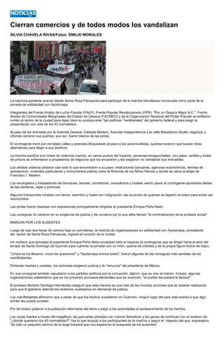 Cierran comercios y de todos modos los vandalizan 
SILVIA CHAVELA RIVAS/Fotos: EMILIO MORALES 
La columna poniente avanzó desde Santa Rosa Panzacola para participar de la marcha simultánea convocada como parte de la jornada de solidaridad con Ayotzinapa. 
Integrantes del Frente Amplio de Lucha Popular (FALP), Frente Popular Revolucionario (FPR), "Por un Oaxaca Mejor A.C.", Frente Amplio de Comunidades Marginadas del Estado de Oaxaca (FACMEO) y de la Organización Nacional del Poder Popular se enfilaron rumbo al centro de la ciudad para dejar clara su postura ante "las políticas "neoliberales" del gobierno federal y para exigir la presentación con vida de los 43 normalistas. 
Al paso de los activistas por la Avenida Oaxaca, Calzada Madero, Avenida Independencia y la calle Macedonio Alcalá, negocios y oficinas cerraron sus puertas; aun así, fueron blanco de las pintas. 
El contingente tomó por completo calles y avenidas bloqueando el paso a los automovilistas, quienes tuvieron que buscar otras alternativas para llegar a sus destinos. 
La marcha pacífica tuvo tintes de violencia cuando, en varios puntos del trayecto, personas encapuchadas, con palos, varillas y botes de pintura se enfrentaron a propietarios de negocios que los encararon y les exigieron no vandalizar sus inmuebles. 
Los artistas urbanos pintaron casi todo lo que encontraron a su paso: instituciones bancarias, agencias automotrices, tiendas de autoservicio, viviendas particulares y monumentos patrios como la Rotonda de los Niños Héroes y donde se ubica la efigie de Francisco I. Madero. 
Los encargados y trabajadores de farmacias, tiendas, comedores, consultorios y hoteles vieron pasar al contingente apostados detrás de las ventanas, rejas o portones. 
Algunos transeúntes miraban con temor, asombro y hasta con indignación, las acciones de quienes se taparon el rostro para evitar ser reconocidos. 
Las pintas fueron diversas con expresiones principalmente dirigidas al presidente Enrique Peña Nieto. 
Las consignas no variaron en su exigencia de justicia y de condena por lo que ellos llaman "la criminalización de la protesta social". 
MARCHA POR LOS AUSENTES 
Luego de casi dos horas de camino bajo un sol intenso, la marcha de organizaciones en solidaridad con Ayotzinapa, procedente del sector de Santa Rosa Panzacola, ingresó al corazón de la ciudad. 
Un muñeco que simulaba al presidente Enrique Peña Nieto encabezó todo el trayecto al contingente que se dirigió hacia el atrio del templo de Santo Domingo de Guzmán para culminar la jornada con un mitin, quema de cohetes y de la propia figura hecha de trapo. 
"¡Vivos se los llevaron, vivos los queremos!" y "Ayotzinapa somos todos", fueron algunas de las consignas más sentidas de los manifestantes. 
Portando mantas y carteles, los activistas exigieron justicia y la "renuncia" del presidente de México. 
En sus consignas también repudiaron a los partidos políticos por la corrupción, dijeron, que se vive al interior. Incluso, algunas organizaciones adelantaron que en los próximos procesos electorales que se avecinan, "el pueblo les pasará la factura". 
El profesor Bertario Santiago Hernández aseguró que esta marcha es una más de las muchas acciones que se estarán realizando para que el gobierno atienda los reclamos ciudadanos en demanda de justicia. 
Los manifestantes afirmaron que a pesar de que los hechos sucedieron en Guerrero, ningún lugar del país está exento a que algo similar les pueda suceder. 
Por tal motivo pidieron a la población informarse del tema y exigir a las autoridades el esclarecimiento de los hechos. 
Las voces fuertes a través del megáfono, las pancartas pintadas con colores llamativos y las ganas de continuar con el reclamo de "¿dónde quedaron los 43 normalistas?", fue lo que empujó a los participantes de la marcha a seguir el trayecto del que, expresaron, "es sólo un pequeño camino de la larga travesía que nos espera en la búsqueda de los ausentes". 
 