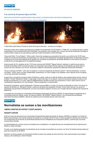 EN SANTO DOMINGO 
A la cuenta de 43 queman figura de Peña 
MARCHAN ESTUDIANTES UNIVERSITARIOS PARA EXIGIR LA PRESENTACIÓN CON VIDA DE NORMALISTAS 
HUGUET CUEVAS/Fotos: LIZETTE MENDOZA CARLOS HERNÁNDEZ 
Y Peña Nieto ardió frente al Templo de Santo Domingo de Guzmán... al menos en monigote. 
A escasos metros de la cantera que todavía luce pintada con las leyendas "Fue El Estado" y "Faltan 43", un muñeco de trapo y cartón, caracterizado como el presidente Enrique Peña Nieto fue quemado, como protesta, por un grupo de jóvenes estudiantes que llegó en marcha al Atrio, luego de una caminata que partió de Ciudad Universitaria a Santo Domingo. 
"¡Que arda Peña!, "Fue el Estado", "¡Peña culero!, fueron las consignas que precedieron la acción, que culminó a las 18:30 horas, donde los inconformes demandaron la presentación con vida de los 43 estudiantes normalistas desaparecidos de Ayotzinapa Guerrero y exigieron la renuncia del presidente de la república por considerar la participación del Estado Mexicano en los hechos ocurridos la noche del 26 y la madrugada del 27 de septiembre pasado. 
Antes de partir de CU, alrededor de las 17:30 horas, alumnos del CEDART "Miguel Cabrera" realizaron un performance sobre la Avenida Universidad, frente al acceso principal a la universidad, para posteriormente organizar el contingente que partió hacia el Crucero de Cinco Señores. Una vez ahí, los jóvenes realizaron varias pintas, apoyados de esténciles previamente diseñados. 
"El que no brinque es Peña", "¿Por qué nos asesinan, si somos la esperanza de América Latina?", "Somos estudiantes, no somos criminales", "Ahora, ahora, se hace indispensable, presentación con vida y castigo a los culpables: fueron algunas de las consignas con las que arrancaron la protesta. 
A paso breve, los jóvenes avanzaron sobre el Periférico y dieron vuelta en la calle de Morelos, para posteriormente caminar hacia el Andador Turístico "Macedonio Alcalá" y luego llegar a Santo Domingo. En el trayecto, varios de los jóvenes realizaron pintas en dos tiendas de autoservicio y a su paso, algunos establecimientos ubicados en esta zona comenzaron a cerrar, hecho ante el cual los manifestantes respondieron con una consigna: "'Somos estudiantes, no delincuentes". 
El pequeño contingente avanzó rápidamente. Colocaron pocos graffitis a su paso y la marcha se desarrolló en calma. Fue casi en la esquina de Morelos con "Macedonio Alcalá", cuando los familiares del oaxaqueño Christian Tomás Colón Garnica, uno de los 43 estudiantes que permanece desaparecido, se sumó a la protesta cargando una lona con la imagen del joven originario de Tlacolula de Matamoros. 
La protesta fue convocada por la Asamblea de Estudiantes Organizados de Oaxaca (AEOO). En ella participaron estudiantes de la Universidad Autónoma "Benito Juárez" de Oaxaca (UABJO), del CEDART "Miguel Cabrera" y de la Escuela Normal Bilingüe Intercultural de Oaxaca (ENBIO), además de colectivos por la diversidad sexual, entre otros más. 
Normalistas se suman a las movilizaciones 
LIBERA CASETAS DE HUITZO Y COIXTLAHUACA 
HUGUET CUEVAS 
El 50 por ciento del alumnado de la Coordinadora Estudiantil Normalista del Estado de Oaxaca (CENEO) se trasladó a la Ciudad de México para participar en la marcha nacional convocada en el contexto del Paro Cívico; el resto se quedó en Oaxaca para sumarse a las movilizaciones de la Sección 22 del Sindicato Nacional de los Trabajadores de la Educación (SNTE), confirmó ayer una de las voceras Diana Heredia. 
La representante dio a conocer que los normalistas que se trasladaron a la capital del país son principalmente de las regiones de la Mixteca y Valles Centrales. 
En tanto, en la capital oaxaqueña, los estudiantes de las normales de la periferia se sumaron a la "toma" de tiendas trasnacionales por parte de la Sección 22 del SNTE. 
Asimismo, de forma paralela, los estudiantes también ocuparon las casetas de cobro de Huitzo, de la supercarretera Cuacnopalan- Oaxaca y de Coixtlahuaca, informó Heredia.  