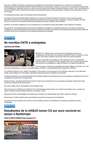 Este lunes, CENEO cumplió tres semanas en paro indefinido para demandar la presentación con vida de los 43 estudiantes desaparecidos de la Escuela Normal Rural "Raúl Isidro Burgos" de Ayotzinapa, Guerrero. Como parte de su jornada de movilizaciones, los normalistas han impulsado acciones en cada una de sus regiones, las cuales contemplan bloqueos, pintas, "toma" de autobuses de transporte público urbano, saqueo de vehículos que transportan productos de trasnacionales y "volanteo" en los principales cruceros de la ciudad. 
En Ayotzinapa acuerdan crear la Coordinadora Nacional Estudiantil 
El Congreso Nacional Estudiantil (CNE) celebrado en la Escuela Normal Rural "Raúl Isidro Burgos" el fin de semana pasado, determinó la creación de una Coordinadora Nacional Estudiantil y aprobó los principios, programas y estructura orgánica del CNE, informó la vocera de la Coordinadora Estudiantil Normalista de Oaxaca (CENEO), Diana Heredia. 
Asimismo, se acordó la realización de una movilización por el aniversario luctuoso del profesor Lucio Cabañas en Guerrero. 
De igual forma, los representantes de más de 66 universidades, tecnológicos y preparatorias del país, convinieron sumarse a la movilización nacional del seis de diciembre próximo; además de informar que la próxima Asamblea Nacional Representativa (ANR) de la CNTE será el cinco de diciembre en la Universidad Autónoma de Chapingo . 
Se moviliza CNTE a embajadas 
AGENCIA REFORMA 
MÉXICO, DF.- Maestros de la sección 9 de la Coordinadora Nacional de Trabajadores de la Educación se movilizaron del Metro Polanco, divididos en cuatro grupos, para criticar el gobierno de Enrique Peña ante cuatro embajadas. 
El grupo conformado por alrededor de 150 profesores del DF no contemplaba bloquear calles, sin embargo, la Policía aplicará cortes a la circulación para permitir que avancen los contingentes en calles de Polanco y en Paseo de la Reforma. 
El primer grupo se dirigirá a las embajadas de España, Bélgica y Ecuador; otro, a las de Francia y Eslovaquia, un tercero, a la de Dinamarca, y el último, a las representaciones de Alemania y Panamá. 
Los maestros indicaron que su objetivo es entregar un documento en el que exponen que el Gobierno mexicano, en sus diferentes niveles, está coludido con el narcotráfico, generando inseguridad para los ciudadanos e impunidad. 
También demandarán a las representaciones que los distintos gobiernos intervengan para que se esclarezca la desaparición de los 43 normalistas de Ayotzinapa y se haga justicia. 
Enrique Enríquez, secretario general de la sección 9, leyó el pronunciamiento en el que reprueban el desalojo violento del Zócalo durante las protestas del 20 de noviembre. 
Esa acción reflejó, dijo, la criminalización de la protesta social. 
"Denunciamos que el Gobierno en diferentes foros internacionales presume tener una vocación democrática, pero su práctica se orienta a realizar acciones antidemocráticas y autoritarias", afirmó. 
Después de acudir a las embajadas, los profesores se reunirán en la representación de la ONU, también en Polanco. 
Sobre Horacio, la Policía aplicó cortes intermitentes para permitir el arranque de la movilización. 
Enríquez afirmó que maestros de la CNTE en otras entidades también se manifestarán con bloqueos de casetas y centros comerciales. 
Estudiantes de la UABJO toman CU por paro nacional en apoyo a Ayotzinapa 
IVÁN FLORES NORIEGA @noriegajoins13 
 