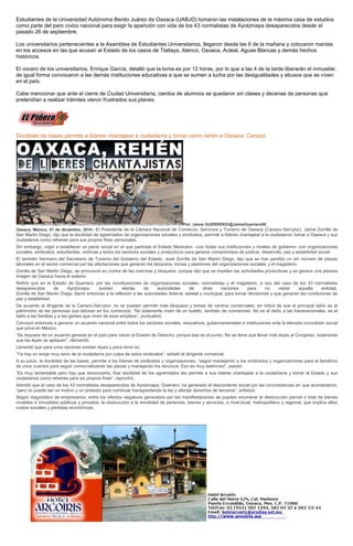 Estudiantes de la Universidad Autónoma Benito Juárez de Oaxaca (UABJO) tomaron las instalaciones de la máxima casa de estudios como parte del paro cívico nacional para exigir la aparición con vida de los 43 normalistas de Ayotzinapa desaparecidos desde el pasado 26 de septiembre. 
Los universitarios pertenecientes a la Asamblea de Estudiantes Universitarios, llegaron desde las 6 de la mañana y colocaron mantas en los accesos en las que acusan al Estado de los casos de Tlatlaya, Atenco, Oaxaca, Acteal, Aguas Blancas y demás hechos históricos. 
El vocero de los universitarios, Enrique García, detalló que la toma es por 12 horas, por lo que a las 4 de la tarde liberarán el inmueble; de igual forma convocaron a las demás instituciones educativas a que se sumen a lucha por las desigualdades y abusos que se viven en el país. 
Cabe mencionar que ante el cierre de Ciudad Universitaria, cientos de alumnos se quedaron sin clases y decenas de personas que pretendían a realizar trámites vieron frustrados sus planes. 
Docilidad de bases permite a líderes chantajear a ciudadanía y tomar como rehén a Oaxaca: Canaco Por: Jaime GUERRERO/@JaimeGuerrero08 Oaxaca, México; 01 de diciembre, 2014.- El Presidente de la Cámara Nacional de Comercio, Servicios y Turismo de Oaxaca (Canaco-Servytur), Jaime Zorrilla de San Martin Diego, dijo que la docilidad de agremiados de organizaciones sociales y sindicatos, permite a líderes chantajear a la ciudadanía, tomar a Oaxaca y sus ciudadanos como rehenes para sus propios fines personales. Sin embargo, urgió a establecer un pacto social en el que participe el Estado Mexicano –con todas sus instituciones y niveles de gobierno- con organizaciones sociales, sindicatos, estudiantes, victimas y todos los sectores sociales y producticos para generar compromisos de justicia, desarrollo, paz y estabilidad social. El también hermano del Secretario de Turismo del Gobierno del Estado, José Zorrilla de San Martin Diego, dijo que se han perdido un sin número de plazas laborales en el sector comercial por las afectaciones que generan los bloqueos, tomas y plantones del organizaciones sociales y el magisterio. Zorrilla de San Martin Diego, se pronunció en contra de las marchas y bloqueos, porque dijo que se impiden las actividades productivas y se genera una pésima imagen de Oaxaca hacia el exterior. Refirió que en el Estado de Guerrero, por las movilizaciones de organizaciones sociales, normalistas y el magisterio, a raíz del caso de los 43 normalistas desaparecidos de Ayotzinapa, existen alertas de autoridades de otras naciones para no visitar aquella entidad. Zorrilla de San Martin Diego, llamó entonces a la reflexión a las autoridades federal, estatal y municipal, para tomar decisiones y que generan las condiciones de paz y estabilidad. De acuerdo al dirigente de la Canaco-Servytur, no se pueden permitir más bloqueos y tomas de centros comerciales, en virtud de que el principal daño es al patrimonio de las personas que laboran en los comercios. “No solamente viven de un sueldo, también de comisiones. No es el daño a las transnacionales, es el daño a las familias y a las gentes que viven de esos empleos”, puntualizó. Convocó entonces a generar un acuerdo nacional entre todos los sectores sociales, educativos, gubernamentales e instituciones ante la elevada convulsión social que priva en México. “Se requiere de un acuerdo general en el país para volver al Estado de Derecho, porque ese es el punto. No se tiene que llevar más leyes al Congreso, solamente que las leyes se apliquen”, demandó. Lamentó que para unos sectores existan leyes y para otros no. “Ya hay un enojo muy serio de la ciudadanía por culpa de estos sindicatos”, señaló el dirigente comercial. A su juicio, la docilidad de las bases, permite a los líderes de sindicatos y organizaciones, “seguir manejando a los sindicatos y organizaciones para el beneficio de unos cuantos para seguir comercializando las plazas y manejando los recursos. Eso es muy lastimoso”, asestó. “Es muy lamentable pero hay que reconocerlo. Ese docilidad de los agremiados les permite a sus líderes chantajear a la ciudadanía y tomar al Estado y sus ciudadanos como rehenes para sis propios fines”, reprochó. Admitió que el caso de los 43 normalistas desaparecidos de Ayotzinapa, Guerrero, ha generado el descontento social por las circunstancias en que acontecieron, “pero no puede ser un motivo y un pretexto para continuar transgrediendo la ley y afectar derechos de terceros”, enfatizó. Según diagnóstico de empresarios, entre los efectos negativos generados por las manifestaciones se pueden enumerar la destrucción parcial o total de bienes muebles e inmuebles públicos y privados; la obstrucción a la movilidad de personas, bienes y servicios, a nivel local, metropolitano y regional, que implica altos costos sociales y pérdidas económicas. 
 