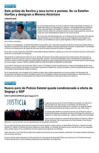 Sale priista de Sevitra y toca turno a panista. Se va Estefan Garfias y designan a Moreno Alcántara 
COMUNICADO 
De conformidad al Artículo 79 de la Constitución Política del Estado de Oaxaca, el Gobernador Gabino Cué Monteagudo, designó a Carlos Alberto Moreno Alcántara como nuevo Secretario de Vialidad y Transporte, en sustitución de José Antonio Estefan Garfias, político de extracción priista que este lunes presentó su renuncia al cargo que venía desempeñando desde el 6 de marzo de 2012. 
Por instrucción del Jefe del Ejecutivo, el nombramiento del nuevo titular de la Sevitra será presentado por la Consejería Jurídica a la 62 Legislatura del Congreso del Estado, con la finalidad de que el cuerpo legislativo valore la designación, y en su caso, emita su resolutivo. 
En relación a la designación, el Gobernador Gabino Cué ponderó como relevante la experiencia del licenciado Carlos Alberto Moreno Alcántara en diversas áreas del servicio público a nivel federal, estatal y municipal, además de reconocer su desempeño y sensibilidad al frente de la Subsecretaría de Desarrollo Municipal de la Secretaría General de Gobierno (Segego). 
De su lado, el nuevo titular de la SEVITRA, Carlos Alberto Moreno Alcántara, señaló que el reto será concretar el proceso de transición conforme a la Ley Estatal de Transporte. 
“Buscaremos la implementación de la Ley en un ámbito de transición democrática para buscar la modernización del transporte, la calidad en el servicio para los usuarios y mayor seguridad; asimismo, para los transportistas volver a implementar la posibilidad de acceder a mejores condiciones para que el transporte se fortalezca como unidad económica en favor de quienes ejercen esta actividad de manera digna”, aseveró. PERFIL CURRICULAR DE CARLOS ALBERTO MORENO ALCÁNTARA 
Licenciado en Derecho por la Universidad “Benito Juárez” de Oaxaca, cuenta con diplomados en Gerencia Estratégica de Recursos Humanos, por el Instituto Tecnológico y de Estudios Superiores de Monterrey, Campus Querétaro y Derecho Electoral Mexicano por la Universidad Autónoma Benito Juárez de Oaxaca. 
Se ha desempeñado como abogado en la iniciativa privada, tiene amplia experiencia en el servicio público; fue Secretario del Ayuntamiento de Oaxaca de Juárez, Diputado Local en la LIX Legislatura, siendo Coordinador Parlamentario y hasta antes de su nombramiento encabezó la Subsecretaría de Fortalecimiento Municipal de la Secretaría General de Gobierno. 
Nuevo paro de Policía Estatal queda condicionado a oferta Segego y SSP 
IVÁN FLORES NORIEGA @noriegajoins13 
Luego que elementos de la Policía Estatal amenazaran con retomar el paro de labores en caso de que no atendieran sus demandas, el comisionado Víctor Alonso Altamirano, consiguió una mesa de diálogo con la Secretaría General de Gobierno para hoy a las 19:00 horas. 
El comisionado detalló que durante la reunión que se llevará a cabo en Ciudad Administrativa, se tratarán los temas de entrega de uniformes y la deuda de un millón 300 mil pesos por viáticos y dotación de combustible. 
Para la mesa se espera la presencia del Secretario de Gobierno, Alfonso Gómez Sandoval; del comisionado de la Policía Estatal, Víctor Alonso Altamirano; que se reunirán con una representación de los policías inconformes. 
Por su parte, los policías anunciaron que partirán en convoy desde el cuartel ubicado en Santa María Coyotepec, hasta el inmueble ubicado en Tlalixtac de Cabrera donde se realizará la mesa diálogo, sin embargo advirtieron que en caso de no tener una respuesta clara, pedirán apoyo de sus compañeros de otras regiones para agudizar sus protestas. 
Cabe mencionar, que Víctor Alonso Altamirano señaló que los temas de aumento salarial y destitución de mandos quedarán pendiente para próximas reuniones. 
En tanto que los policías liberaron a los funcionarios de la Secretaría de Seguridad Pública que retuvieron en el Cuartel durante la mañana de este lunes, como medida de presión para que atendieran sus exigencias. 
 