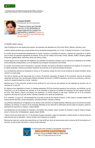A nombre de los 43 roban 30 camiones de Chetos, Gansitos... Categoría: Estado | Publicado el Lunes, 01 Diciembre 2014 09:32 | Escrito por Fuente LA RAZÓN / Néstor Jiménez Usan Protestas por el caso Iguala para saquear; las empresas más afectadas son Coca-Cola, Bimbo, Sabritas, Gamesa y Lala. Justifican Atracos diciendo que es para familias de los estudiantes desaparecidos; en un mes, 16 asaltos en Guerrero y 14 en Oaxaca En nombre de los 43 estudiantes desaparecidos en Iguala, maestros y normalistas de Guerrero y Oaxaca han saqueado en el último mes al menos 30 camiones repartidores de botanas, de los que han robado Coca-Colas, Fantas, Sabritas, Ruffles, Cheetos, galletas Emperador, galletas María, salchichas, donas, pan blanco y leche. Aunque algunos de los integrantes del magisterio han justificado los saqueos al asegurar que la mercancía es destinada a las familias de los estudiantes desaparecidos, no se ha registrado que entreguen los productos a las familias. En cambio, los productos fueron introducidos a escuelas normales, otra parte fue llevada al campamento de maestros en el Zócalo de la capital oaxaqueña, mientras que también repartieron los productos en la central de abastos de Oaxaca. Los manifestantes además han bloqueado al menos en 16 ocasiones casetas de cobro en las carreteras de ambas entidades, donde cobraron su propio peaje. Tan sólo en Guerrero se han denunciado por lo menos 16 camiones saqueados. El pasado 25 de noviembre, alumnos de escuelas integrantes del Frente Único de Normales Públicas del Estado de Guerrero (FUNPEG) saquearon camiones con productos y cobraron cuota en la caseta de peaje de La Venta - Acapulco. Mientras que el 14 de noviembre, durante el inicio del Buen Fin, fue el día que más saqueos se han registrado en Guerrero con 14 camiones en un solo día. En Oaxaca se han registrados al menos 14 unidades saqueadas. El 25 de noviembre saquearon tres camiones: uno de Bimbo, uno de Coca-Cola y uno de la empresa Fud; además, el 13 de noviembre un grupo de normalistas de Huajuapan de León saqueó camiones de Coca- Cola, Bimbo y Alpura y se llevaron los productos a la normal ubicada en este lugar, mientras que el 12 de noviembre saquearon vehículos de Coca cola, Bimbo, Gamesa y Sabritas en la caseta de Coixtlahuaca. El 5 noviembre, un grupo de 100 estudiantes de la escuela normal de Río Grande montaron un filtro sobre la carretera federal 200 frente al plantel educativo, donde interceptaron vehículos de Bimbo, Gamesa y Sabritas. Las protestas realizadas por el magisterio en las últimas cuatro semanas han dejado pérdidas millonarias para la economías de ambas entidades; sin embargo, la mayoría de las empresas afectadas se han reservado la información precisa sobre los saqueos, explicó el presidente de Coparmex en Acapulco, Joaquín Badillo. Las afectaciones por las protestas de maestros y normalistas han puestoen “jaque” al puerto de Acapulco y está en riesgo el empleo de por lo menos ocho mil trabajadores, agregó Joaquín Badillo. “Vamos a tener que decidir este 16 o 17 de diciembre si pagar impuestos o pagar los aguinaldos y salarios porque no hemos tenido las reservaciones que se esperaban”, sostuvo el titular de la Coparmex en Acapulco. Mientras que cada año cuentan para estas fechas con más del 80 por ciento de reservaciones para la semana del 26 de diciembre al 2 de enero, en esta ocasión sólo llevan un 40 por ciento reservado. 
 