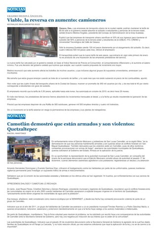 ERASMO MEDINA ÁNGELES:

Viable, la reversa en aumento: camioneros
REYNALDO BRACAMONTES RUIZ

                                                           Oaxaca, Oax.- Las empresas de transporte urbano de la ciudad capital, podrían mantener la tarifa de
                                                           $5.50 sólo si el gobierno estatal absorbe el subsidio a estudiantes y personas de la tercera edad,
                                                           señaló Erasmo Medina Ángeles, presidente del Consejo de Administración de la línea Guelatao.

                                                           Explicó que las empresas de transporte urbano sacrifican el 35% de sus ingresos para mantener el
                                                           subsidio del 50% a personas de la tercera edad y estudiantes de la UABJO, ITO, CRENO y
                                                           Universidad Tecnológica del Valle de Oaxaca.

                                                           Sólo la empresa Guelatao pierde 150 mil pesos diariamente por el otorgamiento del subsidio. Es decir,
                                                           cuatro millones 500 mil pesos cada mes, reforzó el empresario

                                                           El transportista aclaró que la nueva tarifa de seis pesos, que entraría en vigor este primero de enero,
                                                           no es producto de una imposición de las empresas prestadoras del servicio.

La nueva tarifa fue calculada por el gobierno estatal, en base al Índice Nacional de Precios al Consumidor, el comportamiento inflacionario y el aumento al salario
mínimo. Fue una decisión del gobierno estatal que tuvimos que aceptar, aun cuando nuestra propuesta de incremento era mayor.

Medina reconoció que este aumento afecta los bolsillos de muchos usuarios, y que inclusive algunos grupos de supuestos universitarios, amenazan con
movilizarse.

Me extraña que estos grupos emerjan cuando se trata de un aumento de tarifas, y no cada mes que nos están subiendo el precio de los combustibles, apuntó.

Hizo notar que las cuatro líneas del transporte urbano de la Ciudad de Oaxaca, mueven un promedio de 300 mil usuarios por día, y de ese total el 40 por ciento
corresponde a estudiantes con goce de subsidio.

El empresario recordó que la tarifa de 5.50 pesos, aplicable hasta este lunes, fue autorizada en octubre de 2010, es decir hace 26 meses.

En todo ese tiempo, los prestadores del servicio hemos absorbido los incrementos mensuales al diesel, y a la fecha ya resulta insostenible la operación de las
empresas.

Precisó que las empresas disponen de una flotilla de 900 autobuses, generan mil 500 empleos directos y cuatro mil indirectos.

Sin un incremento en la tarifa estarían en riesgo la permanencia de las empresas y sus plantas de trabajadores.




Camotlán demostró que están armados y son violentos:
Quetzaltepec
RACIEL MARTÍNEZ



                                                  En enfrentamiento entre el Ejército Mexicano y pobladores de San Lucas Camotlán, en la región Mixe, "es la
                                                  demostración de que hay personas fuertemente armadas y son quienes atizan el conflicto forestal con San
                                                  Miguel Quetzaltepec. También demuestra que los violentos están en Camotlán, pues de ellos recibimos
                                                  constantes provocaciones con armas de fuego", asentaron las autoridades municipales de Quetzaltepec,
                                                  quienes solicitaron al Gobierno del Estado, firmeza en la aplicación de la justicia.

                                                  En su oportunidad, la representación de la autoridad municipal de San Lucas Camotlán, en compañía del
                                                  vicario de la parroquia denunciaron que el Ejército Mexicano cometió abuso de autoridad el pasado 17 de
                                                  diciembre, cuando elementos castrenses agredieron a los pobladores, registrándose un deceso y la detención
de tres personas.

Amando Hernández Domínguez y Evaristo Gamboa Díaz, criticaron el hostigamiento contra los habitantes por parte de los uniformados, quienes mantienen
vigilancia permanente para investigar un supuestos tráfico de armas e indocumentados.

Señalaron que por la omisión de las autoridades estatales y federales en los últimos años se han registrado 14 muertos, por enfrentamientos con sus vecinos de
Quetzaltepec.

OFRECEMOS DIALOGO Y CAMOTLAN LO RECHAZA

En tanto, José Reyes Flores, Crisóforo Sánchez y Genaro Rodríguez, presidente municipal y regidores de Quetzaltepec, recordaron que el conflicto forestal entre
las comunidades se originó en el año 2000 cuando habitantes de Camotlán penetraron a explotar bosques vírgenes en el territorio de Quetzaltepec,
"precisamente donde tienen orígenes los manantiales de agua para la población".

Ese bosque, añadieron, está considerado como reserva ecológica por la SEMARNAT, y desde esa fecha hay constante provocación violenta de parte de un
grupo de Camotlán.

Indicaron que en el año del 2011, un grupo de habitantes de Camotlán secuestraron a un ex presidente municipal Timoteo Ramírez y a Pedro Sánchez María, a
quienes encarcelaron, torturaron, asesinaron y enterraron clandestinamente sin que a la fecha haya castigo a los autores materiales e intelectuales.

De parte de Quetzaltepec, manifestaron, "hay la firme voluntad para resolver el problema, se ha solicitado por escrito haya una comparecencia de las autoridades
de Camotlán ante la Secretaría General de Gobierno, pero hay una negativa por inducción de sus líderes que no están en la comunidad".

Las autoridades de Quetzaltepec, indicaron que el pasado 20 de noviembre denunciaron ante la Secretaría General de Gobierno la agresión de la cual fue objeto
familias de Quetzaltepec en el Paraje La Cascada, "y no hubo reacción oficial, por eso estamos solicitando que haya la aplicación de la ley y no se de camino a la
impunidad".
 