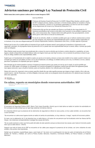 Advierten sanciones por infringir Ley Nacional de Protección Civil
Habrá mano dura contra quienes realicen obras en zonas inseguras: IEPC

                                                 José Luis ROSAS

                                                 El director del Instituto Estatal de Protección Civil (IEPC) Manuel Maza Sánchez, advirtió a partir
                                                 del 2013 cualquier persona, empresa, municipio o el mismo Estado, podrían ser acreedores a fuertes
                                                 sanciones económicas, e incluso el o los presuntos responsables ir la cárcel en caso de no cumplir
                                                 con las disposiciones de la nueva Ley Nacional de Protección Civil.

                                                 El funcionario dijo que hay que entender que Oaxaca es un Estado de alto riesgo donde los 32
                                                 fenómenos perturbadores que existen en una tabla a nivel nacional, en esta entidad se registran 30 de
                                                 ellos, como consecuencia, dijo, “estamos dentro de la tabla general y hay que prepararnos, existen
                                                 delitos graves sobre todo en el área de la construcción”.

                                                En uno de sus artículos, añadió, se considera un delito grave que se realicen construcciones en áreas
                                                que sean inseguras, esto amerita una responsabilidad para quien o quienes resulten responsables en
su momento; la ley tiene una obligatoriedad para los sectores empresariales, hoteleros, restauranteros entre otros, y se debe capacitar al personal.

Subrayó que la nueva ley se podría aplicar al momento de que suceda un desastre natural o provocado por la naturaleza si el personal no está
capacitado, entrenado, sin un programa interno de protección civil; se puede tener una responsabilidad total por la muerte, daños o lesiones que pueda
sufrir un trabajador.

Maza Sánchez juzgó necesario hacer una jornada para dar a conocer los nuevos artículos que involucra a centros educativos y guarderías, así como
lugares a donde se desarrollen actividades lúdicas; todos esos lugares tienen que estar bajo la norma, si en su momento las personas no hacen lo que
la ley les obliga, también existe responsabilidad, señaló.

Explicó que si el Ayuntamiento de la ciudad no cuenta con una ley en la materia, entonces se toma como modelo la Ley estatal, sucede lo mismo con
el Estado que realiza sus actividades con base a la Ley de la Federación, sin embargo, la entidad cuenta ya con su ley, no obstante se revisa y adecúa
para hacer la propuesta a los diputados para que se apruebe.

Hizo hincapié que de manera paralela se incluye el trasporte de material químico que cuenta con una ley que lo regula, la cual les prohíbe que
circulen con doble tanque, sin embargo, le corresponde a la Comisión encargada de la legislatura, analizar para que dentro del reglamento pueda
traer alguna restricción y que se faculte al instituto, junto con la policía, detener a los vehículos para evitar riesgos.

Dentro de la nueva ley, mencionó, existe un punto específico donde dice que todas aquellas personas que tengan un lugar a donde se lleve cabo una
reunión masiva –más de 20 personas-, en forma obligada se tiene que contar con un programa interno de protección civil, además de que el personal
debe estar capacitado.




En calma, reporte en municipios donde renovaron autoridades: SSP
       MARTES, 01 DE ENERO DE 2013 16:09
       QUADRATÍN




El secretario de Seguridad Pública (SSP), Marco Tulio López Escamilla, informó que en total calma se realizó el cambio de autoridades en
62 municipios de esta entidad que se rigen bajo sistemas normativos internos.

En entrevista informó que la presencia de los elementos de seguridad se reforzó en esos puntos, en los cuales también, se encuentra San
Lucas Camotlán.

“Se encuentran en calma esos lugares donde se realizó el cambio de autoridades, no hay violencia, ni riesgo”, reportó el funcionario público.

En tanto, por la celebración de 31 de diciembre hay un saldo blanco y el cuerpo de una persona que fue localizada sobre las riberas del Río
Atoyac. Las instancias correspondientes investigan las causas del hecho.

“No se puede aventurar a decir que forma parte del saldo de este operativo porque se desconocen las causas, pero hasta el momento puedo
decir que es saldo blanco”, informó.

Aseguró que toda la fuerza de la SSP se encuentra en las calles para asegurar la presencia de los turistas, así como visitantes de esta
entidad, a los puntos más importantes.

Señaló que el operativo Juquila-Reyes sigue y será hasta el 7 de enero con la participación de más de cuatro mil elementos de la Policía
Estatal, de Tránsito y Vialidad, así como la Policía Auxiliar, Bancaria, Industrial y Comercial (PABIC), la Policía Federal y el Ejército
Mexicano.
 