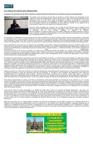 Ley Federal de Justicia para Adolescentes

El pasado 27 de diciembre del año 2012 se publicó en el Diario Oficial de la Federación la Ley Federal de Justicia para Adolescentes

                                          [1]
                                            El pasado 27 de diciembre del año 2012 se publicó en el Diario Oficial de la Federación la Ley
                                          Federal de Justicia para Adolescentes, misma que entrará en vigor a los dos años siguientes de su
                                          publicación, esto en el año 2014, según lo establece su artículo 2o transitorio y que como
                                          consecuencia trajo adiciones a la Ley Orgánica del Poder Judicial de la Federación y a Ley Orgánica
                                          de la Procuraduría General de la República, en tanto reforman también la Ley Orgánica de la
                                          Administración Federal y la Ley Federal de la Defensoría Pública.

                                          Dicha Ley está compuesta por 6 títulos y por un total de 180 artículos que se clasifican de la
                                          siguiente manera: Disposiciones Preliminares; Autoridades, Instituciones y órganos encargados de
                                          la    aplicación     de    la    Ley;     Proceso;   Medidas;      y,   ejecución     de    Medidas.
                                          Esta ley establece la existencia jurídica de una conducta tipificada como delito, determina quién es
                                          autor o participe, el grado de responsabilidad y, en su caso, determina la aplicación de las medidas
                                          que corresponda conforme a la misma.

Se considera que “adolecente” es la persona de entre 12 años cumplidos y menos de 18 años de edad a quienes se les atribuya o compruebe
la realización de una o varias conductas delictivas; así como surge el sujeto denominado “adulto joven” que es la persona de edad entre 18
años cumplidos y menos de 25 años a quienes se les atribuya o compruebe la realización de una conducta tipificada como delito cometido
cuando eran adolescentes, a los que, aunque ya cuenten con la mayoría de edad, se les aplicara la Ley de Justicia Federal para Adolescentes.

Para la aplicación de esta nueva Ley se requieren las autoridades, instituciones y órganos especializados siguientes: Ministerio Público de la
Federación para Adolescentes; Defensor Público Federal para Adolescentes; Juez de Distrito Especializado para Adolescentes; Magistrado de
Circuito para Adolescentes; Unidad Especializada para Adolescentes y Adultos Jóvenes; y, Directores Titulares de los Centros Federales de
Internamiento                                                        para                                                       Adolescentes.
En tanto el artículo 4o de la Ley en comento, nos indica que los principios rectores del sistema son: Interés Superior del Adolecentes;
Presunción de Inocencia; Transversalidad; Certeza Jurídica; Mínima Intervención; Subsidiariedad; Especialización; Inmediatez y Celeridad
Procesal; Flexibilidad; Protección Integral de Adolescentes y Adulto Joven; Reintegración Social y Familiar del Adolescente o Adulto Joven;
Justicia Restaurativa; Proporcionalidad; Inmediación.

El comentario de esta semana versará sobre el proceso que se establece en esta Ley, ya hice mención de los principios que rigen este sistema
de justicia; sistema de justicia juvenil motivado por la reforma y adición al artículo 18 de la Constitución Política de los Estados Unidos
Mexicanos de junio del año 2008, justicia procesal penal especializada aplicable a las personas comprendidas entre los 12 y 18 años de edad
en lo relativo a hechos criminales y muy independientemente según sean definidas las conductas delictuosas en la leyes penales ya sean
federales o estatales, con tristeza observamos que está Ley no cumple en primer lugar con los principios generales ni complementarios del
sistema acusatorio adversarial, esto se desprende de la lectura del artículo 57 de la Ley en comento relativo al juicio que expresamente
establece lo siguiente: “El juicio se desahogara de manera escrita y formal, privilegiando en todo momento la inmediación, inmediatez y
celeridad procesal del juzgador en las actuaciones, atendiendo a la supletoriedad del Código Federal de Procedimientos Penales”.

Debemos de tomar en cuenta que la reforma en justicia de adolescentes, está distinguida principalmente por cuatro elementos esenciales que
se dejan de observar en esta Ley. Elementos que son los siguientes: a) Se basa en una concepción del adolescente como sujeto de
responsabilidad; b) El adolescente debe de gozar a plenitud de derechos y garantías que le asisten y debe estar sujeto a un proceso
acusatorio adversarial o garantista por las conductas que le reprochan; c) El sistema es de naturaleza penal aunque especial o modalizado, en
razón del sujeto activo de conductas ilícitas y ; d) En lo que atañe al aspecto jurisdiccional procedimental es de corte acusatorio adversarial.

Este sistema especializado de justicia, encuentra su fundamento constitucional también en lo dispuesto en los artículos 1o,, 4o y 18 de
nuestra Carta Magna, pues los dos primeros, reconocen expresamente los postulados de protección integral de derechos humanos, mientras
el tercero establece propiamente los cimientos del sistema de justicia para adolescentes a nivel federal y estatal. No está por demás comentar
que el modelo de justicia procesal penal para adolescentes también se debe sustentar en la doctrina de la protección integral de la infancia,
postulada por la Organización de las Naciones Unidas y formalmente reconocida y acogida por México con la ratificación de la Convención
sobre los Derechos del Niño.

Como vemos, está Ley recién promulgada y en estado de vacatio legis, rompe con principios procesales garantistas, y peor aún, con
principios que regulan los derechos fundamentales de los niños. No es posible que se publique una Ley que contraviene su fundamento o
fuente Constitucional, como una parte muy importante de la transformación jurídico procesal penal que estamos viviendo. Si bien es cierto
que entrará en vigor a los dos años de su publicación, no es óbice para reconocer que se está haciendo caso omiso que en el año 2016 entra
en vigor a nivel federal y local la aplicación del sistema de justicia garantista cuyo fundamento es el artículo 19 de nuestra Constitución, lo
que se traduce que en el futuro surgirá la necesidad de reformar esta Ley, esto, con la finalidad de adecuarla al sistema acusatorio
adversarial.

Debe de reconocerse, que en nuestro Estado de Oaxaca con fecha 09 de septiembre del año 2006 se publicó en el Periódico Oficial de la
Entidad la Ley de Justicia para Adolescentes y que en su artículo 20, y muy acorde con la Constitucionalidad y Legalidad, establece que se
asegura un procedimiento penal en contra de un adolescente con un sistema de enjuiciamiento acusatorio, oral, contradictorio, continúo,
concentrado y expedito, y en parangón con la recién publicada Ley Federal, vemos que nuestra legislación Estatal si cumple con los principios
mínimos de protección al infante y al adolescente.
 