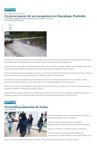 SE FUE CON EL AÑO VIEJO

Un joven muere de un escopetazo en Chacalapa, Pochutla
La bala le perforó el hombro izquierdo, con salida en el cuello
RAÚL LAGUNA/CORRESPONSAL


        Homicidio
        Roja
        Oaxaca
        Carrusel




POCHUTLA, OAX.- La mañana de ayer, fue encontrado el cuerpo de un joven que fue ultimado de un escopetazo en una calle de la agencia municipal de San
José Chacalapa, Pochutla; las autoridades ministeriales investigan el asesinato, ocurrido, al parecer, la madrugada de ayer.


El cuerpo de quien en vida respondía al nombre de Manuel Alonso García, de 20 años de edad, fue levantado y trasladado a la Funeraria Rojas en esta ciudad,
por elementos de la Agencia Estatal de Investigaciones (AEI), quienes realizan las primeras indagatorias del asesinato del joven.


Dentro de las primeras investigaciones se estableció que la muerte ocurrió a las primeras horas del último día del año, y que fue a consecuencia de un disparo de
arma de fuego, al parecer de escopeta, que le perforó a la altura del hombro izquierdo, con salida en el cuello.


Cabe mencionar que el cuerpo fue localizado tirado sobre la calle Las Palmas, en esa comunidad, una calle que conduce a la comunidad de Los Reyes,
perteneciente a esa agencia municipal, por vecinos, quienes dieron parte a las corporaciones policiacas, omitiendo sus generales.


Entre los curiosos que se encontraban alrededor del cuerpo, estaban los padres del hoy occiso, quienes dijeron desconocer las causas del asesinato de su hijo,
pero piden a las autoridades ministeriales que esclarezcan el homicidio.


Mientras Aristeo Alonso Santiago y Manuela García, padres del finado, reconocían el cuerpo de su hijo, el fiscal Investigador comisionado en esta ciudad, inició
un legajo de investigación sobre el homicidio de quien en vida respondiera al nombre de Manuel Alonso García, de 20 años de edad.




Terroríficas historias de tratas
TOMÁS MARTÍNEZ




                                                                                 Cuando Alma y Marisol conocieron a Jesús Julián Flores Quiroz, pensaron que
                                                                                 sus problemas se acabarían, pero nunca imaginaron


                                                                                 que vivirían los peores momentos de su vida al ser golpeadas,
                                                                                 atacadas sexualmente, obligadas a libar con clientes y prostituirse en el antro


                                                                                 “Kumbala” y “El Hechicero”, en el municipio de Santa Lucía del Camino.


                                                                                 Alma, la mayor de ellas, conoció a Jesús Julián, y después de ser
                                                                                 novios empezaron a vivir juntos, llevando a la misma vivienda a Marisol, ya que


ambas, por su condición humilde, se habían salido de su domicilio. Ahí, Jesús enamoró a Marisol y empezó a vivir con las dos hermanas.
 