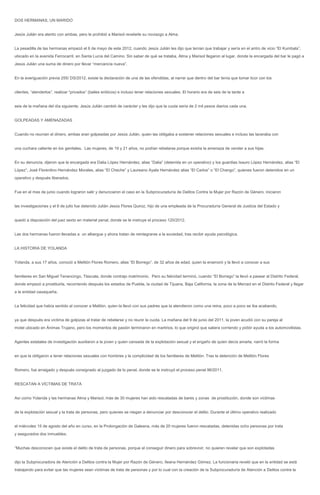 DOS HERMANAS, UN MARIDO


Jesús Julián era atento con ambas, pero le prohibió a Marisol revelarle su noviazgo a Alma.


La pesadilla de las hermanas empezó el 6 de mayo de este 2012, cuando Jesús Julián les dijo que tenían que trabajar y sería en el antro de vicio “El Kumbala”,
ubicado en la avenida Ferrocarril, en Santa Lucía del Camino. Sin saber de qué se trataba, Alma y Marisol llegaron al lugar, donde la encargada del bar le pagó a
Jesús Julián una suma de dinero por llevar “mercancía nueva”.


En la averiguación previa 255/ DS/2012, existe la declaración de una de las ofendidas, al narrar que dentro del bar tenía que tomar licor con los


clientes, “atenderlos”, realizar “privados” (bailes eróticos) e incluso tener relaciones sexuales. El horario era de seis de la tarde a


seis de la mañana del día siguiente; Jesús Julián cambió de carácter y les dijo que la cuota sería de 2 mil pesos diarios cada una.


GOLPEADAS Y AMENAZADAS


Cuando no reunían el dinero, ambas eran golpeadas por Jesús Julián, quien las obligaba a sostener relaciones sexuales e incluso las laceraba con


una cuchara caliente en los genitales. Las mujeres, de 19 y 21 años, no podían rebelarse porque existía la amenaza de vender a sus hijas.


En su denuncia, dijeron que la encargada era Dalia López Hernández, alias “Dalia” (detenida en un operativo) y los guardias Isauro López Hernández, alias “El
López”; José Florentino Hernández Morales, alias “El Cheche” y Laureano Ayala Hernández alias “El Carlos” o “El Chango”, quienes fueron detenidos en un
operativo y después liberados.


Fue en el mes de junio cuando lograron salir y denunciaron el caso en la Subprocuraduría de Delitos Contra la Mujer por Razón de Género, iniciaron


las investigaciones y el 6 de julio fue detenido Julián Jesús Flores Quiroz, hijo de una empleada de la Procuraduría General de Justicia del Estado y


quedó a disposición del juez sexto en material penal, donde se le instruye el proceso 120/2012.


Las dos hermanas fueron llevadas a un albergue y ahora tratan de reintegrarse a la sociedad, tras recibir ayuda psicológica.


LA HISTORIA DE YOLANDA


Yolanda, a sus 17 años, conoció a Melitón Flores Romero, alias “El Borrego”, de 32 años de edad, quien la enamoró y la llevó a conocer a sus


familiares en San Miguel Tenancingo, Tlaxcala, donde contrajo matrimonio. Pero su felicidad terminó, cuando “El Borrego” la llevó a pasear al Distrito Federal,
donde empezó a prostituirla, recorriendo después los estados de Puebla, la ciudad de Tijuana, Baja California, la zona de la Merced en el Distrito Federal y llegar
a la entidad oaxaqueña.


La felicidad que había sentido al conocer a Melitón, quien la llevó con sus padres que la atendieron como una reina, poco a poco se iba acabando,


ya que después era víctima de golpizas al tratar de rebelarse y no reunir la cuota. La mañana del 9 de junio del 2011, la joven acudió con su pareja al
motel ubicado en Ánimas Trujano, pero los momentos de pasión terminaron en martirios, lo que originó que saliera corriendo y pidiór ayuda a los automovilistas.


Agentes estatales de investigación auxiliaron a la joven y quien cansada de la explotación sexual y el engaño de quien decía amarla, narró la forma


en que la obligaron a tener relaciones sexuales con hombres y la complicidad de los familiares de Melitòn. Tras la detención de Melitón Flores


Romero, fue arraigado y después consignado al juzgado de lo penal, donde se le instruyó el proceso penal 96/2011.


RESCATAN A VÍCTIMAS DE TRATA


Así como Yolanda y las hermanas Alma y Marisol, más de 30 mujeres han sido rescatadas de bares y zonas de prostitución, donde son víctimas


de la explotación sexual y la trata de personas, pero quienes se niegan a denunciar por desconocer el delito. Durante el último operativo realizado


el miércoles 15 de agosto del año en curso, en la Prolongación de Galeana, más de 20 mujeres fueron rescatadas, detenidas ocho personas por trata
y asegurados dos inmuebles.


“Muchas desconocen que existe el delito de trata de personas, porque al conseguir dinero para sobrevivir, no quieren revelar que son explotadas


dijo la Subprocuradora de Atención a Delitos contra la Mujer por Razón de Género, Ileana Hernández Gómez. La funcionaria reveló que en la entidad se está
trabajando para evitar que las mujeres sean víctimas de trata de personas y por lo cual con la creación de la Subprocuraduría de Atención a Delitos contra la
 