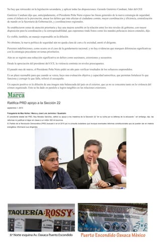 No hay que retroceder en la legislación secundaria, y aplicar todas las disposiciones: Gerardo Gutiérrez Candiani, líder del CEE
Gutiérrez Candiani dijo que, anticipadamente, el Presidente Peña Nieto expuso las líneas generales de la nueva estrategia de seguridad,
como el énfasis en la prevención, atacar los delitos que más afectan al ciudadano común, mayor coordinación y eficiencia, centralización
de mando en la Secretaría de Gobernación, y coordinaciones regionales.
Se establecieron zonas de atención prioritaria y hay una mejora sensible en la relación entre los tres niveles de gobierno, con mayor
disposición para la coordinación y la corresponsabilidad, que esperamos rinda frutos como los mandos policiacos únicos estatales, dijo.
Es visible, también, un manejo responsable en la difusión.
No obstante, la nueva política de seguridad aún no queda clara de cara a la sociedad, anotó el dirigente.
Persisten indefiniciones, como ocurre en el caso de la gendarmería nacional, y no hay evidencias que marquen diferencias significativas
con la estrategia precedente en temas prioritarios.
Aún no se registra una reducción significativa en delitos como asesinatos, extorsiones y secuestros.
Desde la apreciación del presidente del CCE, la violencia continúa en niveles preocupantes.
El pasado mes de marzo, el Presidente Peña Nieto pidió un año para verificar resultados de los esfuerzos emprendidos.
Es un plazo razonable para que cuando se venza, haya una evaluación objetiva y capacidad autocrítica, que permitan fortalecer lo que
funciona y corregir lo que falla, reforzó el oaxaqueño.
Un aspecto positivo es la difusión de una imagen más balanceada del país en el exterior, que ya no se concentra tanto en la violencia del
crimen organizado. Esto se ha dado en paralelo a logros tangibles en las relaciones exteriores.
Ratifica PRD apoyo a la Sección 22
septiembre 1, 2013
Fotogalería de Max Núñez / Marca y José Luis Jerónimo / Quadratín
El presidente estatal del PRD, Rey Morales Sánchez, ratificó su apoyo a los maestros de la Seccioón 22 “en su lucha por la defensa de la educación,” sin embargo, dijo, las
reformas no justifican el dejar sin clases a un millón 300 mil alumnos.
El Partido de la Revolución Democrática (PRD) buscará ir en el 2015 por la consulta ciudadana que revoque eventuales reformas constitucionales que se pueden dar en materia
energética, informaron sus dirigentes.
 