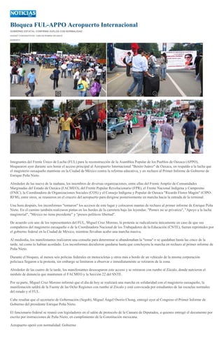 Bloquea FUL-APPO Aeropuerto Internacional
GOBIERNO ESTATAL CONFIRMA VUELOS CON NORMALIDAD
HUGUET CUEVAS/FOTOS: CARLOS ROMÁN VELASCO
02/09/2013
Integrantes del Frente Único de Lucha (FUL) para la reconstrucción de la Asamblea Popular de los Pueblos de Oaxaca (APPO),
bloquearon ayer durante seis horas el acceso principal al Aeropuerto Internacional "Benito Juárez" de Oaxaca, en respaldo a la lucha que
el magisterio oaxaqueño mantiene en la Ciudad de México contra la reforma educativa, y en rechazo al Primer Informe de Gobierno de
Enrique Peña Nieto.
Alrededor de las nueve de la mañana, los miembros de diversas organizaciones, entre ellas del Frente Amplio de Comunidades
Marginadas del Estado de Oaxaca (FACMEO), del Frente Popular Revolucionario (FPR), el Frente Nacional Indígena y Campesino
(FNIC), la Coordinadora de Organizaciones Sociales (COS) y el Consejo Indígena y Popular de Oaxaca "Ricardo Flores Magón" (CIPO-
RFM), entre otros, se reunieron en el crucero del aeropuerto para dirigirse posteriormente en marcha hacia la entrada de la terminal.
Una hora después, los inconformes "tomaron" los accesos de este lugar y colocaron mantas de rechazo al primer informe de Enrique Peña
Nieto. En el camino también realizaron pintas en los bordes de la carretera bajo las leyendas: "Pemex no se privatiza", "Apoyo a la lucha
magisterial", "México no tiene presidente" y "presos políticos libertad".
De acuerdo con uno de los representantes del FUL, Miguel Cruz Moreno, la protesta se radicalizaría únicamente en caso de que sus
compañeros del magisterio oaxaqueño o de la Coordinadora Nacional de los Trabajadores de la Educación (CNTE), fueran reprimidos por
el gobierno federal en la Ciudad de México, mientras llevaban acabo una marcha masiva.
Al mediodía, los manifestantes realizaron una consulta para determinar si abandonaban la "toma" o se quedaban hasta las cinco de la
tarde, tal como lo habían acordado. Los inconformes decidieron quedarse hasta que concluyera la marcha en rechazo al primer informe de
Peña Nieto.
Durante el bloqueo, al menos seis policías federales en motocicletas y otros más a bordo de un vehículo de la misma corporación
policiaca llegaron a la protesta, sin embargo se limitaron a observar e inmediatamente se retiraron de la zona.
Alrededor de las cuatro de la tarde, los manifestantes desocuparon este acceso y se retiraron con rumbo al Zócalo, donde nutrieron el
módulo de denuncia que mantienen el FACMEO y la Sección 22 del SNTE.
Por su parte, Miguel Cruz Moreno informó que el día de hoy se realizará una marcha en solidaridad con el magisterio oaxaqueño, la
manifestación saldrá de la Fuente de las Ocho Regiones con rumbo al Zócalo y está convocada por estudiantes de las escuelas normales
del estado y el FUL.
Cabe resaltar que el secretario de Gobernación (Segob), Miguel Ángel Osorio Chong, entregó ayer al Congreso el Primer Informe de
Gobierno del presidente Enrique Peña Nieto.
El funcionario federal se reunió con legisladores en el salón de protocolo de la Cámara de Diputados, a quienes entregó el documento por
escrito por instrucciones de Peña Nieto, en cumplimiento de la Constitución mexicana.
Aeropuerto operó con normalidad: Gobierno
 