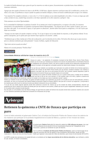 La madre de familia denunció que a pesar de que los maestros no están en paros, frecuentemente se pierden horas clases debido a
reuniones sindicales.
Agregó que aún cuando el horario de clases es de 08:00 a 14:00 horas, algunos maestros concluyen antes de lo establecido y envían a los
niños a sus casas. El problema es mayor cuando los padres de familia trabajan y tienen un horario establecido para recoger a los infantes.
“Los maestros No cumplen su horario, a veces a las 11 o 12 de la mañana ya nos están despidiendo a los niños. A veces yo tengo que salir
y dejo cerrada mi casa, cuando llego encuentro a mis hijos esperando en la calle expuestos a peligros”, dijo.
Falsa amenaza con retirar Oportunidades
En la comunidad los habitantes se quitaron el miedo. En su intento por evitar la organización y su regreso a las aulas, los maestros
amenazaron a los paterfamilias con quitarles el programa federal Oportunidades, “nos dijeron que nos iban a quitar el apoyo, que ya no
nos iban a dar nada. Yo no necesito el apoyo, lo que quiero es educación”, declaró doña Alicia quien es campesina y vive de lo poco que
dejan sus cosechas.
“Aunque sea una ropita si le puedo comprar a mi hijo. Yo sé que el apoyo no lo están dando los maestros, es del gobierno federal. Si nos
quitan el programa, que lo quiten pero que nuestros hijos regresen a la escuela”, señaló.
“(Señalaron) que se iban a luchar por el bien de la educación y por los derechos de los niños. De hecho ellos dicen que es para nosotros
pero no sabemos realmente qué están peleando”: Lázaro Arellano, regidor de Educación
“Qué triste está mi escuela sin niños”
Manta en la escuela primaria “Porfirio Díaz”
Comunidades Mixtecas solicitarían clases de maestros de la 59
Domingo, 01 de Septiembre de 2013 18:19 Grupo IgabeRegiones
Oaxaca de Juárez, 1 de septiembre. El presidente municipal de San Martín Peras, Quirino Flores Rivera,
señaló que tras el paro que mantienen los maestros de la sección 22 pertenecientes la Coordinadora Nacional
de Trabajadores de la Educación (CNTE), han sido los padres de familia de las instituciones educativas de la
cabecera municipal y de las agencias municipales quienes han determinado emplazar a los educadores.
Y es que dijo que mediante una asamblea que mantuvieron los padres de familia de las diversas agencias y
colonias del municipio de San Martín Peras durante el fin de semana, acordaron emplazar a los maestros a
regresar a las aulas y dar inicio con el ciclo escolar 2013-2014, de lo contrario, estarían dispuestos a pedir la
intervención de la sección 59 para que impartan clases en la comunidad.
"La asamblea de los padres de familia manifestó que ya no quieren tantos paros y huelgas de los maestros,
porque casi todo el año se van a las marchas y no les enseñan nada a los niños y aparte su ausencia les
afecta en el aprendizaje de los estudiantes, además no cumplen con las clases que marca el calendario escolar", explicó.
Señaló que mediante el acta de la asamblea, los padres de familia acordaron que sostendrán una reunión con los jefes de zona de nivel preescolar, primaria y
secundaria, así como con funcionarios del Instituto Estatal de Educación Pública de Oaxaca (IEEPO), esto para dar a conocer sus exigencias y comprometer a
los maestros para evitar incurrir en este tipo de actos que afectan la educación de sus comunidades.
Y es que dijo que existen algunas agencias donde tiene presencia la sección 59, mismas que ya han iniciado las clases correspondientes, situación que
amedrenta aún más el interés de los padres de familia para que sea iniciado el ciclo escolar y añadió que tras los paros magisteriales realizados por la sección
22, los padres están cansados de esta situación.
Por otra parte, en comunidades como San Marcos Arteaga, de igual forma los padres de familia de las escuelas donde tienen presencia maestros de la sección
22, han mantenido asambleas para determinar la situación en la educación de sus hijos.
Retienen la quincena a CNTE de Oaxaca que participa en
paro
Como lo había advertido el gobernador Gabino Cué, el Instituto de Educación Pública de Oaxaca retuvo los salarios de
los maestros que participan en la protesta magisterial de la Ciudad de México y quienes no han iniciado las clases.
El gobernador Gabino Cué aplicó la retención salarial de 350 millones de pesos a los casi
73 mil profesores de la sección 22 de la Coordinadora Nacional de Trabajadores de la
Educación, quienes se mantienen en paro de labores.
Así lo confirmó el Instituto de Educación Pública de Oaxaca, quien no hará el pago de la
segunda quincena del mes de agosto ni de la prestación denominada “Ajuste de Días
Calendario” o “Bono de Inicio de Ciclo Escolar”, hasta que regresen a las aulas los miles de docentes, para iniciar el ciclo escolar 2013-2014.
La CNTE cumple dos semanas en la capital del país, en protesta por las leyes secundarias de la reforma educativa, que rechazan y sobre
la cual, acusan, no fueron consultados.
 